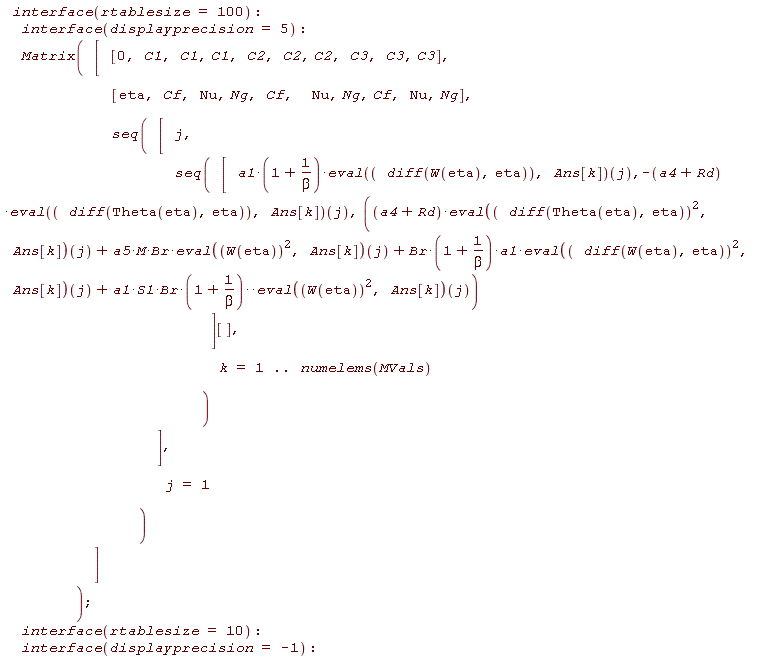 interface(rtablesize = 100); interface(displayprecision = 5); Matrix([[0, C1, C1, C1, C2, C2, C2, C3, C3, C3], [eta, Cf, Nu, Ng, Cf, Nu, Ng, Cf, Nu, Ng], seq([j, seq([a1*(1+1/beta)*(eval(diff(W(eta), eta), Ans[k]))(j), -(a4+Rd)*(eval(diff(Theta(eta), eta), Ans[k]))(j), (a4+Rd)*(eval((diff(Theta(eta), eta))^2, Ans[k]))(j)+a5*M*Br*(eval(W(eta)^2, Ans[k]))(j)+Br*(1+1/beta)*a1*(eval((diff(W(eta), eta))^2, Ans[k]))(j)+a1*S1*Br*(1+1/beta)^(eval(W(eta)^2, Ans[k]))(j)][], k = 1 .. numelems(MVals))], j = 1)]); interface(rtablesize = 10); interface(displayprecision = -1)