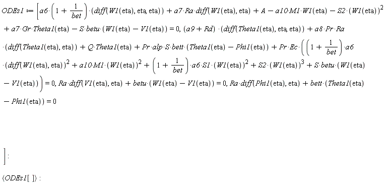 ODEs1 := [a6*(1+1/bet)*(diff(W1(eta), eta, eta))+a7*Ra*(diff(W1(eta), eta))+A-a10*M1*W1(eta)-S2*W1(eta)^2+a7*Gr*Theta1(eta)-S*betu*(W1(eta)-V1(eta)) = 0, (a9+Rd)*(diff(Theta1(eta), eta, eta))+a8*Pr*Ra*(diff(Theta1(eta), eta))+Q*Theta1(eta)+Pr*alp*S*bett*(Theta1(eta)-Phi1(eta))+Pr*Ec*((1+1/bet)*a6*(diff(W1(eta), eta))^2+a10*M1*W1(eta)^2+(1+1/bet)*a6*S1*W1(eta)^2+S2*W1(eta)^3+S*betu*(W1(eta)-V1(eta))) = 0, Ra*(diff(V1(eta), eta))+betu*(W1(eta)-V1(eta)) = 0, Ra*(diff(Phi1(eta), eta))+bett*(Theta1(eta)-Phi1(eta)) = 0]; `<,>`(ODEs1[])