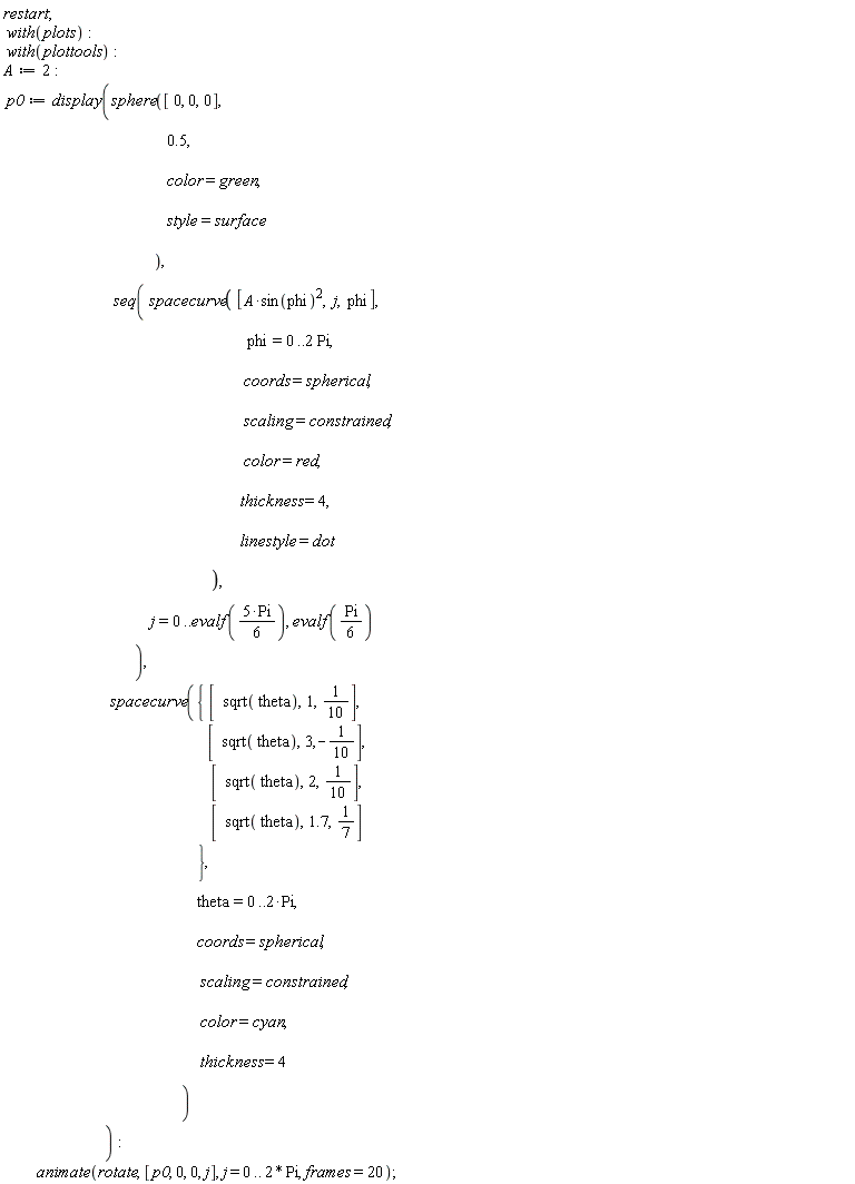 restart; with(plots); with(plottools); A := 2; p0 := display(sphere([0, 0, 0], .5, color = green, style = surface), seq(spacecurve([A*sin(phi)^2, j, phi], phi = 0 .. 2*Pi, coords = spherical, scaling = constrained, color = red, thickness = 4, linestyle = dot), j = 0 .. evalf(5*Pi*(1/6)), evalf((1/6)*Pi)), spacecurve({[sqrt(theta), 1, 1/10], [sqrt(theta), 2, 1/10], [sqrt(theta), 3, -1/10], [sqrt(theta), 1.7, 1/7]}, theta = 0 .. 2*Pi, coords = spherical, scaling = constrained, color = cyan, thickness = 4)); animate(rotate, [p0, 0, 0, j], j = 0 .. 2*Pi, frames = 20)