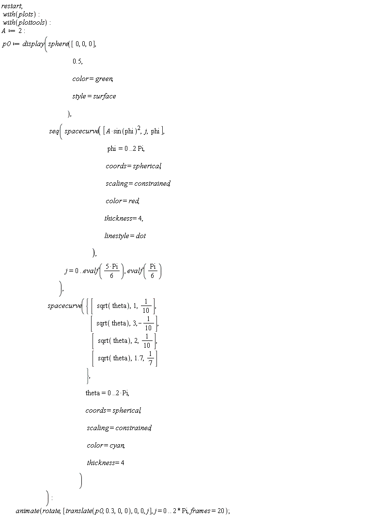 restart; with(plots); with(plottools); A := 2; p0 := display(sphere([0, 0, 0], .5, color = green, style = surface), seq(spacecurve([A*sin(phi)^2, j, phi], phi = 0 .. 2*Pi, coords = spherical, scaling = constrained, color = red, thickness = 4, linestyle = dot), j = 0 .. evalf(5*Pi*(1/6)), evalf((1/6)*Pi)), spacecurve({[sqrt(theta), 1, 1/10], [sqrt(theta), 2, 1/10], [sqrt(theta), 3, -1/10], [sqrt(theta), 1.7, 1/7]}, theta = 0 .. 2*Pi, coords = spherical, scaling = constrained, color = cyan, thickness = 4)); animate(rotate, [translate(p0, .3, 0, 0), 0, 0, j], j = 0 .. 2*Pi, frames = 20)