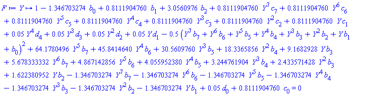 proc (Y) options operator, arrow; 1-1.346703274*b[0]+.8111904760*b[1]+3.0560976*b[2]+.8111904760*Y^7*c[7]+.8111904760*Y^6*c[6]+.8111904760*Y^5*c[5]+.8111904760*Y^4*c[4]+.8111904760*Y^3*c[3]+.8111904760*Y^2*c[2]+.8111904760*Y*c[1]+0.5e-1*Y^4*d[4]+0.5e-1*Y^3*d[3]+0.5e-1*Y^2*d[2]+0.5e-1*Y*d[1]-.5*(Y^7*b[7]+Y^6*b[6]+Y^5*b[5]+Y^4*b[4]+Y^3*b[3]+Y^2*b[2]+Y*b[1]+b[0])^2+64.1780496*Y^5*b[7]+45.8414640*Y^4*b[6]+30.5609760*Y^3*b[5]+18.3365856*Y^2*b[4]+9.1682928*Y*b[3]+5.678333332*Y^6*b[7]+4.867142856*Y^5*b[6]+4.055952380*Y^4*b[5]+3.244761904*Y^3*b[4]+2.433571428*Y^2*b[3]+1.622380952*Y*b[2]-1.346703274*Y^7*b[7]-1.346703274*Y^6*b[6]-1.346703274*Y^5*b[5]-1.346703274*Y^4*b[4]-1.346703274*Y^3*b[3]-1.346703274*Y^2*b[2]-1.346703274*Y*b[1]+0.5e-1*d[0]+.8111904760*c[0] = 0 end proc