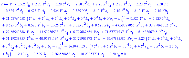 proc (Y) options operator, arrow; .525*b[0]+2.20*Y^7*c[7]+2.20*Y^6*c[6]+2.20*Y^5*c[5]+2.20*Y^4*c[4]+2.20*Y^3*c[3]+2.20*Y^2*c[2]+2.20*Y*c[1]-.525*Y^4*d[4]-.525*Y^3*d[3]-.525*Y^2*d[2]-.525*Y*d[1]-2.10*Y^4*h[4]-2.10*Y^3*h[3]-2.10*Y^2*h[2]-2.10*Y*h[1]+21.63764058*(Y^7*b[7]+Y^6*b[6]+Y^5*b[5]+Y^4*b[4]+Y^3*b[3]+Y^2*b[2]+Y*b[1]+b[0])^2+.525*Y^7*b[7]+.525*Y^6*b[6]+.525*Y^5*b[5]+.525*Y^4*b[4]+.525*Y^3*b[3]+.525*Y^2*b[2]+.525*Y*b[1]+47.59777865*Y^5*c[7]+33.99841332*Y^4*c[6]+22.66560888*Y^3*c[5]+13.59936533*Y^2*c[4]+6.799682664*Y*c[3]+71.67774537*Y^6*c[7]+61.43806746*Y^5*c[6]+51.19838955*Y^4*c[5]+40.95871164*Y^3*c[4]+30.71903373*Y^2*c[3]+20.47935582*Y*c[2]+5.25*(Y^7*b[7]+Y^6*b[6]+Y^5*b[5]+Y^4*b[4]+Y^3*b[3]+Y^2*b[2]+Y*b[1]+b[0])^3+16.04451240*(7*Y^6*b[7]+6*Y^5*b[6]+5*Y^4*b[5]+4*Y^3*b[4]+3*Y^2*b[3]+2*Y*b[2]+b[1])^2-2.10*h[0]-.525*d[0]+2.266560888*c[2]+10.23967791*c[1]+2.20*c[0] = 0 end proc