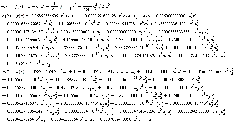 eq1 := f(x) = x+a[1]*x^2-(1/48)*sqrt(2)*a[1]*x^4-(1/120)*a[1]^2*sqrt(2)*x^5; eq2 := g(x) = -0.3830161729e-5*x^5*a[3]*a[2]^2+0.2357022603e-3*x^5*a[1]*a[2]^2-0.2946278254e-1*x^4*a[1]*a[2]+1.+0.1666666667e-4*x^3*a[2]*a[3]^2+0.3333333334e-4*x^3*a[3]*a[2]^2+0.5155986944e-3*x^4*a[3]*a[2]-0.5000000000e-2*a[2]*x^2*a[3]+8.333333336*10^(-11)*x^5*a[2]^5-0.2357022603e-5*x^5*a[2]*a[3]^2-4.166666668*10^(-8)*x^4*a[2]^4-0.5892556509e-1*x^3*a[2]+0.3125000000e-2*x^5*a[2]+a[2]*x-0.5000000000e-2*a[2]^2*x^2+0.1666666667e-4*x^3*a[2]^3+0.4419417381e-3*x^4*a[2]^2-0.1473139127e-5*x^5*a[2]^3+3.333333334*10^(-10)*x^5*a[3]*a[2]^4+8.333333336*10^(-11)*x^5*a[2]*a[3]^4+3.333333334*10^(-10)*x^5*a[2]^2*a[3]^3+5.000000000*10^(-10)*x^5*a[3]^2*a[2]^3-1.250000000*10^(-7)*x^4*a[3]^2*a[2]^2-1.250000000*10^(-7)*x^4*a[3]*a[2]^3+0.2651650428e-3*x^5*a[2]*a[1]*a[3]-4.166666668*10^(-8)*x^4*a[2]*a[3]^3; eq3 := h(x) = 0.4714045206e-5*x^5*a[3]*a[2]^2-0.3240906080e-3*x^5*a[1]*a[2]^2+0.2946278254e-1*x^4*a[1]*a[2]-0.1473139128e-1*x^4*a[1]*a[3]+1.+a[3]*x-0.1666666667e-4*x^3*a[2]*a[3]^2-0.3333333334e-4*x^3*a[3]*a[2]^2-0.6629126071e-3*x^4*a[3]*a[2]+0.5000000000e-2*a[2]*x^2*a[3]-8.333333336*10^(-11)*x^5*a[2]^5+0.2798964342e-5*x^5*a[2]*a[3]^2+4.166666668*10^(-8)*x^4*a[2]^4+0.5892556509e-1*x^3*a[2]-0.4687500000e-2*x^5*a[2]+0.5000000000e-2*a[2]^2*x^2-0.1666666667e-4*x^3*a[2]^3-0.5892556508e-3*x^4*a[2]^2+0.1915080866e-5*x^5*a[2]^3-0.2946278254e-1*x^3*a[3]+0.7812499998e-3*x^5*a[3]-3.333333334*10^(-10)*x^5*a[3]*a[2]^4-8.333333336*10^(-11)*x^5*a[2]*a[3]^4-3.333333334*10^(-10)*x^5*a[2]^2*a[3]^3-5.000000000*10^(-10)*x^5*a[3]^2*a[2]^3+1.250000000*10^(-7)*x^4*a[3]^2*a[2]^2+1.250000000*10^(-7)*x^4*a[3]*a[2]^3-0.3535533905e-3*x^5*a[2]*a[1]*a[3]+4.166666668*10^(-8)*x^4*a[2]*a[3]^3