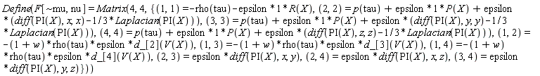 Define(F[`~mu`, nu] = Matrix(4, 4, {(1, 1) = -rho(tau)-epsilon*R(X), (1, 2) = -(1+w)*rho(tau)*epsilon*d_[2](V(X)), (1, 3) = -(1+w)*rho(tau)*epsilon*d_[3](V(X)), (1, 4) = -(1+w)*rho(tau)*epsilon*d_[4](V(X)), (2, 2) = p(tau)+epsilon*P(X)+epsilon*(diff(PI(X), x, x)-(1/3)*Laplacian(PI(X))), (2, 3) = epsilon*(diff(PI(X), x, y)), (2, 4) = epsilon*(diff(PI(X), x, z)), (3, 3) = p(tau)+epsilon*P(X)+epsilon*(diff(PI(X), y, y)-(1/3)*Laplacian(PI(X))), (3, 4) = epsilon*(diff(PI(X), y, z)), (4, 4) = p(tau)+epsilon*P(X)+epsilon*(diff(PI(X), z, z)-(1/3)*Laplacian(PI(X)))}))