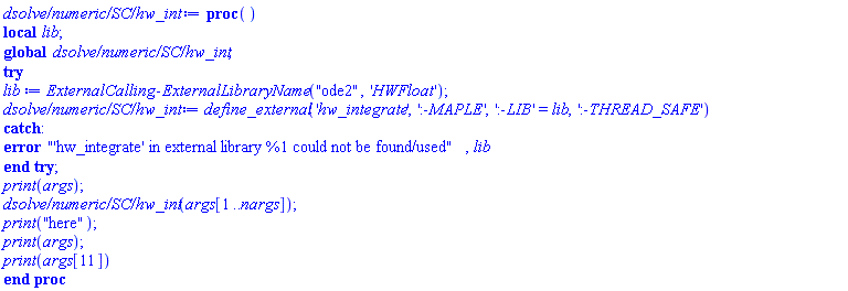 proc () local lib; global `dsolve/numeric/SC/hw_int`; try lib := ExternalCalling:-ExternalLibraryName("ode2", 'HWFloat'); `dsolve/numeric/SC/hw_int` := define_external('hw_integrate', ':-MAPLE', ':-LIB' = lib, ':-THREAD_SAFE') catch: error "'hw_integrate' in external library %1 could not be found/used", lib end try; print(args); `dsolve/numeric/SC/hw_int`(args[1 .. nargs]); print("here"); print(args); print(args[11]) end proc
