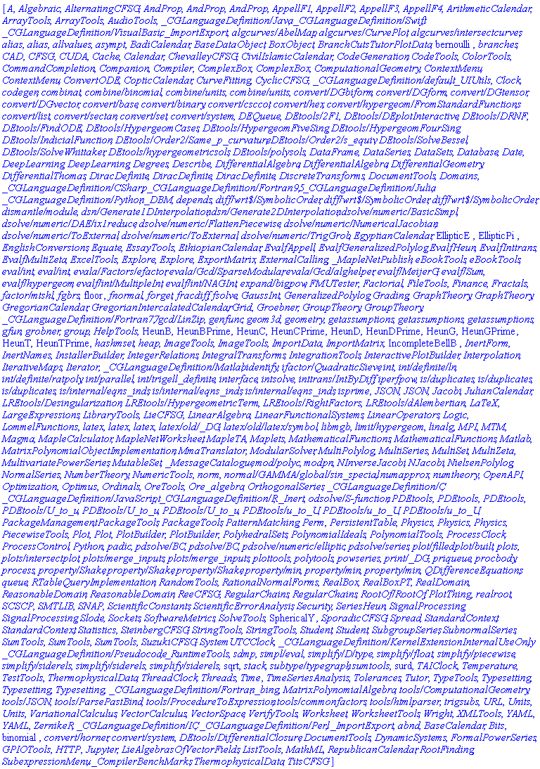 [A, Algebraic, AlternatingCFSG, AndProp, AndProp, AndProp, AppellF1, AppellF2, AppellF3, AppellF4, ArithmeticCalendar, ArrayTools, ArrayTools, AudioTools, `_CGLanguageDefinition/Java`, `_CGLanguageDefinition/Swift`, `_CGLanguageDefinition/VisualBasic`, _ImportExport, `algcurves/AbelMap`, `algcurves/CurvePlot`, `algcurves/intersectcurves`, alias, alias, allvalues, asympt, BadiCalendar, BaseDataObject, BoxObject, BranchCutsTutorPlotData, bernoulli, branches, CAD, CFSG, CUDA, Cache, Calendar, ChevalleyCFSG, CivilIslamicCalendar, CodeGeneration, CodeTools, ColorTools, CommandCompletion, Companion, Compiler, ComplexBox, ComplexBox, ComputationalGeometry, ContextMenu, ContextMenu, ConvertODE, CopticCalendar, CurveFitting, CyclicCFSG, `_CGLanguageDefinition/default`, _UIUtils, Clock, codegen, combinat, `combine/binomial`, `combine/units`, `combine/units`, `convert/DGbiform`, `convert/DGform`, `convert/DGtensor`, `convert/DGvector`, `convert/base`, `convert/binary`, `convert/csccot`, `convert/hex`, `convert/hypergeom/FromStandardFunctions`, `convert/list`, `convert/sectan`, `convert/set`, `convert/system`, DEQueue, `DEtools/2F1`, `DEtools/DEplotInteractive`, `DEtools/DRNF`, `DEtools/FindODE`, `DEtools/HypergeomCases`, `DEtools/HypergeomFiveSing`, `DEtools/HypergeomFourSing`, `DEtools/IndicialFunction`, `DEtools/Order2/Same_p_curvature`, `DEtools/Order2/s_equiv`, `DEtools/SolveBessel`, `DEtools/SolveWhittaker`, `DEtools/hypergeometricsols`, `DEtools/polysols`, DataFrame, DataSeries, DataSets, Database, Date, DeepLearning, DeepLearning, Degrees, Describe, DifferentialAlgebra, DifferentialAlgebra, DifferentialGeometry, DifferentialThomas, DiracDefinite, DiracDefinite, DiracDefinite, DiscreteTransforms, DocumentTools, Domains, `_CGLanguageDefinition/CSharp`, `_CGLanguageDefinition/Fortran95`, `_CGLanguageDefinition/Julia`, `_CGLanguageDefinition/Python`, _DBM, depends, `diff/wrt$/SymbolicOrder`, `diff/wrt$/SymbolicOrder`, `diff/wrt$/SymbolicOrder`, `dismantle/module`, `dsn/Generate1DInterpolation`, `dsn/Generate2DInterpolation`, `dsolve/numeric/BasicSimpl`, `dsolve/numeric/DAE/ix1reduce`, `dsolve/numeric/FlattenPiecewise`, `dsolve/numeric/NumericalJacobian`, `dsolve/numeric/ToExternal`, `dsolve/numeric/ToExternal`, `dsolve/numeric/TrigGrob`, EgyptianCalendar, EllipticE, EllipticPi, EnglishConversions, Equate, EssayTools, EthiopianCalendar, EvalfAppell, EvalfGeneralizedPolylog, EvalfHeun, EvalfInttrans, EvalfMultiZeta, ExcelTools, Explore, Explore, ExportMatrix, ExternalCalling, _MapleNetPublish, eBookTools, eBookTools, `eval/int`, `eval/int`, `evala/Factors/efactor`, `evala/Gcd/SparseModular`, `evala/Gcd/alghelper`, `evalf/MeijerG`, `evalf/Sum`, `evalf/hypergeom`, `evalf/int/MultipleInt`, `evalf/int/NAGInt`, `expand/bigpow`, FMUTester, Factorial, FileTools, Finance, Fractals, `factor/mtshl`, fgbrs, floor, fnormal, forget, fracdiff, fsolve, GaussInt, GeneralizedPolylog, Grading, GraphTheory, GraphTheory, GregorianCalendar, GregorianIntercalatedCalendar, Grid, Groebner, GroupTheory, GroupTheory, `_CGLanguageDefinition/Fortran77`, `gcd/LinZip`, genfunc, geom3d, geometry, getassumptions, getassumptions, getassumptions, gfun, grobner, group, HelpTools, HeunB, HeunBPrime, HeunC, HeunCPrime, HeunD, HeunDPrime, HeunG, HeunGPrime, HeunT, HeunTPrime, hashmset, heap, ImageTools, ImageTools, ImportData, ImportMatrix, IncompleteBellB, InertForm, InertNames, InstallerBuilder, IntegerRelations, IntegralTransforms, IntegrationTools, InteractivePlotBuilder, Interpolation, IterativeMaps, Iterator, `_CGLanguageDefinition/Matlab`, identify, `ifactor/QuadraticSieve`, int, `int/definite/ln`, `int/definite/ratpoly`, `int/parallel`, `int/trigell_definite`, interface, intsolve, `inttrans/IntByDiff`, iperfpow, `is/duplicates`, `is/duplicates`, `is/duplicates`, `is/internal/eqns_inds`, `is/internal/eqns_inds`, `is/internal/eqns_inds`, isprime, JSON, JSON, Jacobi, JulianCalendar, `LREtools/Desingularization`, `LREtools/HypergeometricTerm`, `LREtools/RightFactors`, `LREtools/dAlembertian`, LaTeX, LargeExpressions, LibraryTools, LieCFSG, LinearAlgebra, LinearFunctionalSystems, LinearOperators, Logic, LommelFunctions, latex, latex, latex, `latex/old/_DG`, `latex/old/latex/symbol`, libmgb, `limit/hypergeom`, linalg, MPI, MTM, Magma, MapleCalculator, MapleNetWorksheet, MapleTA, Maplets, MathematicalFunctions, MathematicalFunctions, Matlab, MatrixPolynomialObjectImplementation, MmaTranslator, ModularSolver, MultiPolylog, MultiSeries, MultiSet, MultiZeta, MultivariatePowerSeries, MutableSet, _MessageCatalogue, `mod/polyc`, modpn, NInverseJacobi, NJacobi, NielsenPolylog, NormalSeries, NumberTheory, NumericTools, norm, `normal/GAMMA/global/sin_special`, numapprox, numtheory, OpenAPI, Optimization, Optimus, Ordinals, OreTools, Ore_algebra, OrthogonalSeries, `_CGLanguageDefinition/C`, `_CGLanguageDefinition/JavaScript`, `_CGLanguageDefinition/R`, _Inert, `odsolve/S-function`, PDEtools, PDEtools, PDEtools, `PDEtools/U_to_u`, `PDEtools/U_to_u`, `PDEtools/U_to_u`, `PDEtools/u_to_U`, `PDEtools/u_to_U`, `PDEtools/u_to_U`, PackageManagement, PackageTools, PackageTools, PatternMatching, Perm, PersistentTable, Physics, Physics, Physics, PiecewiseTools, Plot, Plot, PlotBuilder, PlotBuilder, PolyhedralSets, PolynomialIdeals, PolynomialTools, ProcessClock, ProcessControl, Python, padic, `pdsolve/BC`, `pdsolve/BC`, `pdsolve/numeric/elliptic`, `pdsolve/series`, `plot/filledplot/built`, plots, `plots/intersectplot`, `plots/merge_inputs`, `plots/merge_inputs`, plottools, polytools, powseries, `print/_DG`, priqueue, procbody, process, `property/Shake`, `property/Shake`, `property/Shake`, `property/min`, `property/min`, `property/min`, QDifferenceEquations, queue, RTableQueryImplementation, RandomTools, RationalNormalForms, RealBox, RealBoxPT, RealDomain, ReasonableDomain, ReasonableDomain, ReeCFSG, RegularChains, RegularChains, `RootOf/RootOf`, PlotThing, realroot, SCSCP, SMTLIB, SNAP, ScientificConstants, ScientificErrorAnalysis, Security, SeriesHeun, SignalProcessing, SignalProcessing, Slode, Sockets, SoftwareMetrics, SolveTools, SphericalY, SporadicCFSG, Spread, StandardContext, StandardContext, Statistics, SteinbergCFSG, StringTools, StringTools, Student, Student, SubgroupSeries, SubnormalSeries, SumTools, SumTools, SumTools, SuzukiCFSG, SystemUTCClock, `_CGLanguageDefinition/KernelExtensionInternalUseOnly`, `_CGLanguageDefinition/Pseudocode`, _RuntimeTools, sdmp, `simpl/eval`, `simplify/D/type`, `simplify/float`, `simplify/piecewise`, `simplify/siderels`, `simplify/siderels`, `simplify/siderels`, sqrt, stack, `subtype/typegraph`, sumtools, surd, TAIClock, Temperature, TestTools, ThermophysicalData, ThreadClock, Threads, Time, TimeSeriesAnalysis, Tolerances, Tutor, TypeTools, Typesetting, Typesetting, Typesetting, `_CGLanguageDefinition/Fortran`, _bing, MatrixPolynomialAlgebra, `tools/ComputationalGeometry`, `tools/JSON`, `tools/ParsePastBind`, `tools/ProcedureToExpression`, `tools/commonfactors`, `tools/htmlparser`, trigsubs, URL, Units, Units, VariationalCalculus, VectorCalculus, VectorSpace, VerifyTools, Worksheet, WorksheetTools, Wright, XMLTools, YAML, YAML, ZernikeR, `_CGLanguageDefinition/IC`, `_CGLanguageDefinition/Perl`, _ImportExport, abnd, BaseCalendar, Bits, binomial, `convert/horner`, `convert/system`, `DEtools/DifferentialClosure`, DocumentTools, DynamicSystems, FormalPowerSeries, GPIOTools, HTTP, Jupyter, LieAlgebrasOfVectorFields, ListTools, MathML, RepublicanCalendar, RootFinding, SubexpressionMenu, _CompilerBenchMarks, ThermophysicalData, TitsCFSG]