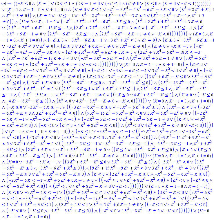 And(Or(And(-K <= 0, Or(K <> 0, And(2*K <= 1, Or(2*K-1 <> 0, And(-K <= 0, Or(K <> 0, And(K <= 0, Or(K <> 0, -K < 1)))))))), And(K = 0, K-1 = 0, K+1 = 0)), Or(K <> 0, K <= 1, -K^5-2*K^4-4*K^3-6*K^2-3*K < 0, And(K^3+2*K^2+K = 0, K^2+3 <> 0)), Or(K <> 0, -K <= -1, -K^5-2*K^4-4*K^3-6*K^2-3*K < 0, And(K^3+2*K^2+K = 0, K^2+3 <> 0)), Or(K <> 0, K-1 = 0, And(-K^5-2*K^4-4*K^3-6*K^2-3*K <= 0, Or(K^5+2*K^4+4*K^3+6*K^2+3*K <> 0, And(2*K^5+7*K^4+6*K^2-18*K <= -3, Or(2*K^5+7*K^4+6*K^2-18*K+3 <> 0, And(-K^3-3*K^2-5*K <= -1, Or(K^3+3*K^2+5*K-1 <> 0, And(2*K^3+5*K^2-8*K <= -1, Or(2*K^3+5*K^2-8*K+1 <> 0, -K < 0)))))))), And(K = 0, K-1 = 0, K+1 = 0)), Or(-K <= 0, -3*K^2-6*K <= -1, -3*K^3+K^2 < 0, K^3 <> 0), Or(K <= 0, -3*K^2-6*K <= -1, -3*K^3+K^2 < 0, K^3 <> 0), Or(K <= 0, 3*K^2+6*K-1 <> 0, 3*K^2-K <> 0), Or(K <> 0, -K <= -1, And(-K^5-2*K^4-4*K^3-6*K^2-3*K <= 0, Or(K^5+2*K^4+4*K^3+6*K^2+3*K <> 0, And(2*K^5+7*K^4+6*K^2-18*K <= -3, Or(2*K^5+7*K^4+6*K^2-18*K+3 <> 0, And(-K^3-3*K^2-5*K <= -1, Or(K^3+3*K^2+5*K-1 <> 0, And(2*K^3+5*K^2-8*K <= -1, Or(2*K^3+5*K^2-8*K+1 <> 0, -K < 0)))))))), And(K = 0, K-1 = 0, K+1 = 0)), Or(K <= 0, -3*K^2-6*K <= -1, 3*K^3-K^2 < 0, K^3 <> 0), Or(-K <= 0, -3*K^2-6*K <= -1, 3*K^3-K^2 < 0, K^3 <> 0), Or(-K <= 0, 3*K^2+6*K-1 <> 0, 3*K^2-K <> 0), Or(K <= 0, -3*K^2-6*K <= -1, And(Or(3*K^3+6*K^2-K <= 0, 3*K^5+6*K^4-K^3 <= 0), Or(-3*K^2+K < 0, And(3*K^3+6*K^2-K <= 0, -3*K^5-6*K^4+K^3 <= 0)), Or(9*K^5+15*K^4-9*K^3+K^2 < 0, 3*K^5+6*K^4-K^3 <> 0, And(Or(2*K^2+5*K <= 1, K^3+5*K^2+6*K <= 1), 2*K^2+5*K <= 1, -K^3-5*K^2-6*K <= -1, Or(-2*K^2-5*K < -1, K^3+5*K^2+6*K-1 <> 0, And(Or(-K <= 0, 4*K^3+8*K^2-K <= 0), Or(K < 0, And(-K <= 0, -4*K^3-8*K^2+K <= 0)), Or(K^2 < 0, 4*K^3+8*K^2-K <> 0, -K < 0)))))), And(K = 0, K-1 = 0, K+1 = 0)), Or(-K <= 0, -3*K^2-6*K <= -1, And(Or(-3*K^3-6*K^2+K <= 0, -3*K^5-6*K^4+K^3 <= 0), Or(3*K^2-K < 0, And(-3*K^3-6*K^2+K <= 0, 3*K^5+6*K^4-K^3 <= 0)), Or(9*K^5+15*K^4-9*K^3+K^2 < 0, 3*K^5+6*K^4-K^3 <> 0, And(Or(-2*K^2-5*K <= -1, -K^3-5*K^2-6*K <= -1), Or(-2*K^2-5*K < -1, K^3+5*K^2+6*K-1 <> 0, And(Or(K <= 0, -4*K^3-8*K^2+K <= 0), Or(-K < 0, And(K <= 0, 4*K^3+8*K^2-K <= 0)), Or(K^2 < 0, 4*K^3+8*K^2-K <> 0, -K < 0)))))), And(K = 0, K-1 = 0, K+1 = 0)), Or(-K <= 0, -3*K^2-6*K <= -1, And(Or(-3*K^3-6*K^2+K <= 0, -3*K^5-6*K^4+K^3 <= 0), Or(-3*K^2+K < 0, And(-3*K^3-6*K^2+K <= 0, 3*K^5+6*K^4-K^3 <= 0)), Or(-9*K^5-15*K^4+9*K^3-K^2 < 0, 3*K^5+6*K^4-K^3 <> 0, And(Or(-2*K^2-5*K <= -1, -K^3-5*K^2-6*K <= -1), -2*K^2-5*K <= -1, K^3+5*K^2+6*K <= 1, Or(2*K^2+5*K < 1, K^3+5*K^2+6*K-1 <> 0, And(Or(K <= 0, -4*K^3-8*K^2+K <= 0), Or(K < 0, And(K <= 0, 4*K^3+8*K^2-K <= 0)), Or(-K^2 < 0, 4*K^3+8*K^2-K <> 0, -K < 0)))))), And(K = 0, K-1 = 0, K+1 = 0)), Or(K = 0, -3*K^2-6*K < -1, And(Or(3*K^4+6*K^3-K^2 <= 0, 3*K^6+6*K^5-K^4 <= 0), Or(-3*K^3+K^2 < 0, And(3*K^4+6*K^3-K^2 <= 0, -3*K^6-6*K^5+K^4 <= 0)), Or(9*K^5+15*K^4-9*K^3+K^2 < 0, 3*K^5+6*K^4-K^3 <> 0, And(Or(2*K^3+5*K^2-K <= 0, K^4+5*K^3+6*K^2-K <= 0), Or(K < 0, And(2*K^3+5*K^2-K <= 0, -K^4-5*K^3-6*K^2+K <= 0)), Or(-2*K^2-5*K < -1, K^3+5*K^2+6*K-1 <> 0, And(Or(-K^2 <= 0, 4*K^4+8*K^3-K^2 <= 0), Or(K^2 < 0, And(-K^2 <= 0, -4*K^4-8*K^3+K^2 <= 0)), Or(K^2 < 0, 4*K^3+8*K^2-K <> 0, -K < 0)))))), And(K = 0, K-1 = 0, K+1 = 0)), Or(K <= 0, -3*K^2-6*K <= -1, And(Or(3*K^3+6*K^2-K <= 0, 3*K^5+6*K^4-K^3 <= 0), Or(3*K^2-K < 0, And(3*K^3+6*K^2-K <= 0, -3*K^5-6*K^4+K^3 <= 0)), Or(-9*K^5-15*K^4+9*K^3-K^2 < 0, 3*K^5+6*K^4-K^3 <> 0, And(Or(2*K^2+5*K <= 1, K^3+5*K^2+6*K <= 1), Or(2*K^2+5*K < 1, K^3+5*K^2+6*K-1 <> 0, And(Or(-K <= 0, 4*K^3+8*K^2-K <= 0), Or(-K < 0, And(-K <= 0, -4*K^3-8*K^2+K <= 0)), Or(-K^2 < 0, 4*K^3+8*K^2-K <> 0, -K < 0)))))), And(K = 0, K-1 = 0, K+1 = 0)))