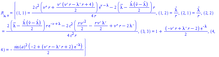 Physics:-Ricci[mu, nu] = {(1, 1) = (1/4)*(2*c^2*((diff(diff(v(r, t), r), r))*r+(1/2)*(diff(v(r, t), r))*((diff(v(r, t), r))*r-(diff(lambda(r, t), r))*r+4))*exp(v(r, t)-lambda(r, t))-2*(diff(diff(lambda(r, t), t), t)-(1/2)*(diff(lambda(r, t), t))*(diff(v(r, t), t)-(diff(lambda(r, t), t))))*r)/r, (1, 2) = (diff(lambda(r, t), t))/r, (2, 1) = (diff(lambda(r, t), t))/r, (2, 2) = (1/4)*(2*(diff(diff(lambda(r, t), t), t)-(1/2)*(diff(lambda(r, t), t))*(diff(v(r, t), t)-(diff(lambda(r, t), t))))*r*exp(-v(r, t)+lambda(r, t))-2*c^2*((1/2)*r*(diff(v(r, t), r))^2-(1/2)*r*(diff(v(r, t), r))*(diff(lambda(r, t), r))+(diff(diff(v(r, t), r), r))*r-2*(diff(lambda(r, t), r))))/(c^2*r), (3, 3) = 1+(1/2)*(-(diff(v(r, t), r))*r+(diff(lambda(r, t), r))*r-2)*exp(-lambda(r, t)), (4, 4) = -(1/2)*sin(a)^2*(-2+((diff(v(r, t), r))*r-(diff(lambda(r, t), r))*r+2)*exp(-lambda(r, t)))}