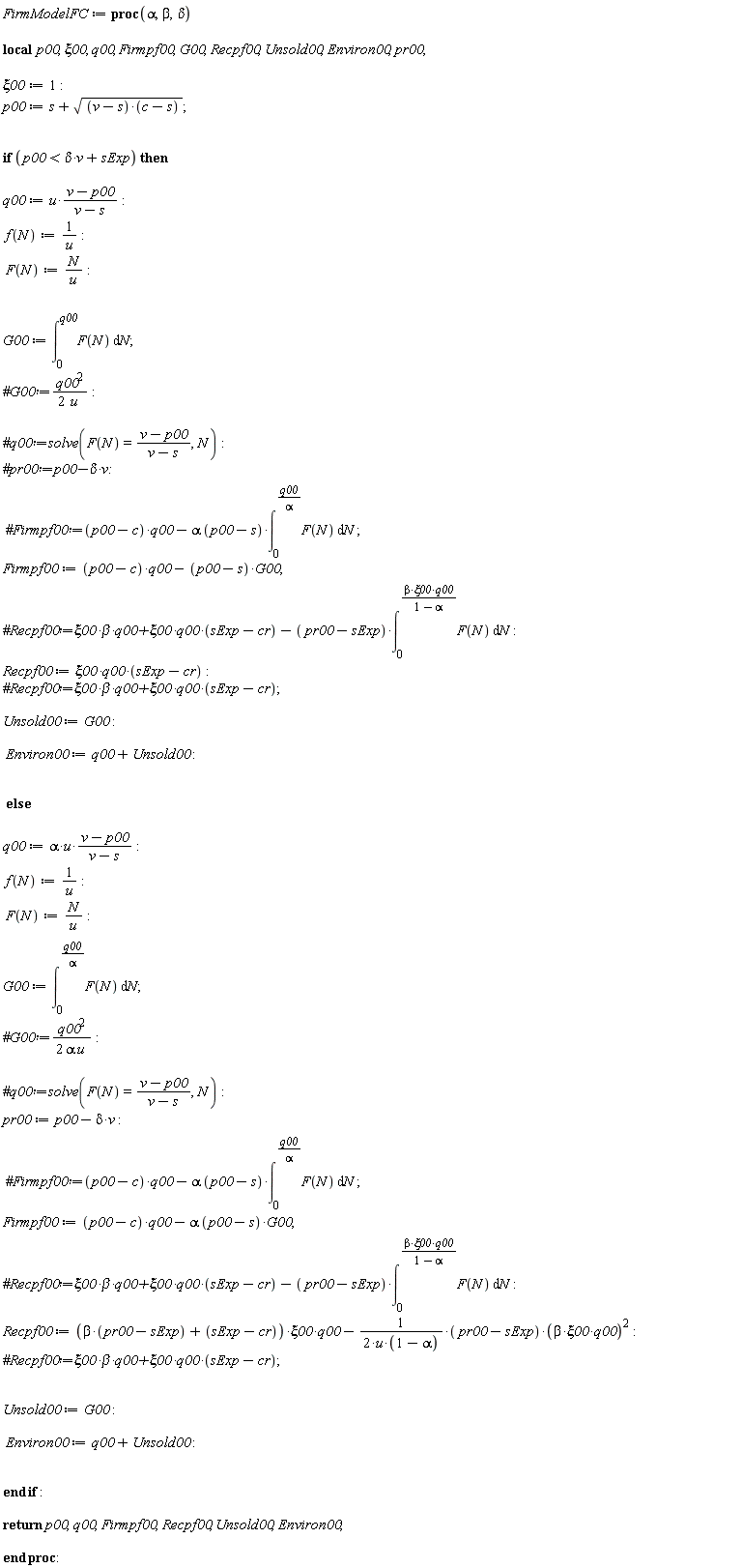 FirmModelFC := proc (alpha, beta, delta) local p00, xi00, q00, Firmpf00, G00, Recpf00, Unsold00, Environ00, pr00; xi00 := 1; p00 := s+sqrt((v-s)*(c-s)); if p00 < delta*v+sExp then q00 := u*(v-p00)/(v-s); f(N) := 1/u; F(N) := N/u; G00 := int(F(N), N = 0 .. q00); Firmpf00 := (p00-c)*q00-(p00-s)*G00; Recpf00 := `&xi;00*q00*`(sExp-cr); Unsold00 := G00; Environ00 := q00+Unsold00 else q00 := alpha*u*(v-p00)/(v-s); f(N) := 1/u; F(N) := N/u; G00 := int(F(N), N = 0 .. q00/alpha); pr00 := p00-delta*v; Firmpf00 := (p00-c)*q00-alpha*(p00-s)*G00; Recpf00 := (beta*(pr00-sExp)+sExp-cr)*xi00*q00-(1/2)*(pr00-sExp)*beta^2*xi00^2*q00^2/(u*(1-alpha)); Unsold00 := G00; Environ00 := q00+Unsold00 end if; return p00, q00, Firmpf00, Recpf00, Unsold00, Environ00 end proc