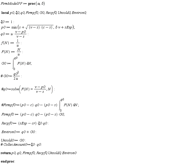 FirmModelPP := proc (alpha, delta) local p0, xi0, q0, Firmpf0, G0, Recpf0, Unsold0, Environ0; xi0 := 1; p0 := min(s+sqrt((v-s)*(c-s)), delta*v+sExp); q0 := u*(v-p0)/(v-s); f(N) := 1/u; F(N) := N/u; G0 := int(F(N), N = 0 .. q0); Firmpf0 := (p0-c)*q0-(p0-s)*G0; Recpf0 := (sExp-cr)*xi0*q0; Environ0 := q0+G0; Unsold0 := G0; return p0, q0, Firmpf0, Recpf0, Unsold0, Environ0 end proc