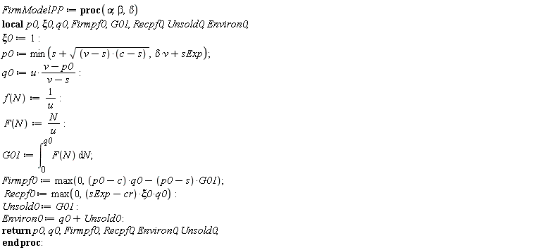FirmModelPP := proc (alpha, beta, delta) local p0, xi0, q0, Firmpf0, G01, Recpf0, Unsold0, Environ0; xi0 := 1; p0 := min(s+sqrt((v-s)*(c-s)), delta*v+sExp); q0 := u*(v-p0)/(v-s); f(N) := 1/u; F(N) := N/u; G01 := int(F(N), N = 0 .. q0); Firmpf0 := max(0, (p0-c)*q0-(p0-s)*G01); Recpf0 := max(0, (sExp-cr)*xi0*q0); Unsold0 := G01; Environ0 := q0+Unsold0; return p0, q0, Firmpf0, Recpf0, Environ0, Unsold0 end proc