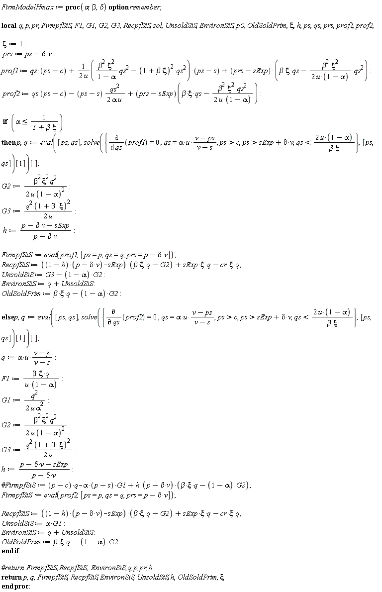 FirmModelHmax := proc (alpha, beta, delta) local q, p, pr, FirmpfSiS, F1, G1, G2, G3, RecpfSiS, sol, UnsoldSiS, EnvironSiS, p0, OldSoldPrim, xi, h, ps, qs, prs, prof1, prof2; option remember; xi := 1; prs := ps-delta*v; prof1 := qs*(ps-c)+(1/2)*(beta^2*xi^2*qs^2/(1-alpha)-(1+beta*xi)^2*qs^2)*(ps-s)/u+(prs-sExp)*(beta*xi*qs-(1/2)*beta^2*xi^2*qs^2/(u*(1-alpha))); prof2 := qs*(ps-c)-(1/2)*(ps-s)*qs^2/(alpha*u)+(prs-sExp)(beta*xi*qs-(1/2)*beta^2*xi^2*qs^2/(u*(1-alpha))); if alpha <= 1/(1+beta*xi) then p, q := (eval([ps, qs], solve({diff(prof1, qs) = 0, qs = alpha*u*(v-ps)/(v-s), c < ps, sExp+delta*v < ps, qs < 2*u*(1-alpha)/(beta*xi)}, [ps, qs])[1]))[]; G2 := (1/2)*beta^2*xi^2*q^2/(u*(1-alpha)^2); G3 := (1/2)*q^2*(1+beta*xi)^2/u; h := (p-delta*v-sExp)/(p-delta*v); FirmpfSiS := eval(prof1, [ps = p, qs = q, prs = p-delta*v]); RecpfSiS := ((1-h)*(p-delta*v)-sExp)*(beta*xi*q-G2)+sExp*xi*q-cr*xi*q; UnsoldSiS := G3-(1-alpha)*G2; EnvironSiS := q+UnsoldSiS; OldSoldPrim := beta*xi*q-(1-alpha)*G2 else p, q := (eval([ps, qs], solve({diff(prof2, qs) = 0, qs = alpha*u*(v-ps)/(v-s), c < ps, sExp+delta*v < ps, qs < 2*u*(1-alpha)/(beta*xi)}, [ps, qs])[1]))[]; q := alpha*u*(v-p)/(v-s); F1 := beta*xi*q/(u*(1-alpha)); G1 := (1/2)*q^2/(u*alpha^2); G2 := (1/2)*beta^2*xi^2*q^2/(u*(1-alpha)^2); G3 := (1/2)*q^2*(1+beta*xi)^2/u; h := (p-delta*v-sExp)/(p-delta*v); FirmpfSiS := eval(prof2, [ps = p, qs = q, prs = p-delta*v]); RecpfSiS := ((1-h)*(p-delta*v)-sExp)*(beta*xi*q-G2)+sExp*xi*q-cr*xi*q; UnsoldSiS := alpha*G1; EnvironSiS := q+UnsoldSiS; OldSoldPrim := beta*xi*q-(1-alpha)*G2 end if; return p, q, FirmpfSiS, RecpfSiS, EnvironSiS, UnsoldSiS, h, OldSoldPrim, xi end proc