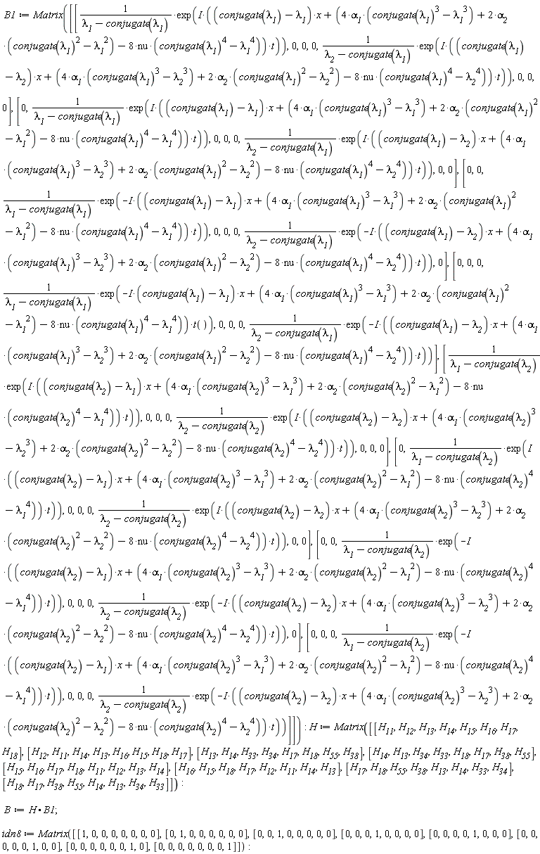 B1 := Matrix([[exp(I*((conjugate(`&lambda;__1`)-`&lambda;__1`)*x+(4*`&alpha;__1`*(conjugate(`&lambda;__1`)^3-`&lambda;__1`^3)+2*`&alpha;__2`*(conjugate(`&lambda;__1`)^2-`&lambda;__1`^2)-8*nu*(conjugate(`&lambda;__1`)^4-`&lambda;__1`^4))*t))/(`&lambda;__1`-conjugate(`&lambda;__1`)), 0, 0, 0, exp(I*((conjugate(`&lambda;__1`)-`&lambda;__2`)*x+(4*`&alpha;__1`*(conjugate(`&lambda;__1`)^3-`&lambda;__2`^3)+2*`&alpha;__2`*(conjugate(`&lambda;__1`)^2-`&lambda;__2`^2)-8*nu*(conjugate(`&lambda;__1`)^4-`&lambda;__2`^4))*t))/(`&lambda;__2`-conjugate(`&lambda;__1`)), 0, 0, 0], [0, exp(I*((conjugate(`&lambda;__1`)-`&lambda;__1`)*x+(4*`&alpha;__1`*(conjugate(`&lambda;__1`)^3-`&lambda;__1`^3)+2*`&alpha;__2`*(conjugate(`&lambda;__1`)^2-`&lambda;__1`^2)-8*nu*(conjugate(`&lambda;__1`)^4-`&lambda;__1`^4))*t))/(`&lambda;__1`-conjugate(`&lambda;__1`)), 0, 0, 0, exp(I*((conjugate(`&lambda;__1`)-`&lambda;__2`)*x+(4*`&alpha;__1`*(conjugate(`&lambda;__1`)^3-`&lambda;__2`^3)+2*`&alpha;__2`*(conjugate(`&lambda;__1`)^2-`&lambda;__2`^2)-8*nu*(conjugate(`&lambda;__1`)^4-`&lambda;__2`^4))*t))/(`&lambda;__2`-conjugate(`&lambda;__1`)), 0, 0], [0, 0, exp(-I*((conjugate(`&lambda;__1`)-`&lambda;__1`)*x+(4*`&alpha;__1`*(conjugate(`&lambda;__1`)^3-`&lambda;__1`^3)+2*`&alpha;__2`*(conjugate(`&lambda;__1`)^2-`&lambda;__1`^2)-8*nu*(conjugate(`&lambda;__1`)^4-`&lambda;__1`^4))*t))/(`&lambda;__1`-conjugate(`&lambda;__1`)), 0, 0, 0, exp(-I*((conjugate(`&lambda;__1`)-`&lambda;__2`)*x+(4*`&alpha;__1`*(conjugate(`&lambda;__1`)^3-`&lambda;__2`^3)+2*`&alpha;__2`*(conjugate(`&lambda;__1`)^2-`&lambda;__2`^2)-8*nu*(conjugate(`&lambda;__1`)^4-`&lambda;__2`^4))*t))/(`&lambda;__2`-conjugate(`&lambda;__1`)), 0], [0, 0, 0, exp(-I*(conjugate(`&lambda;__1`)-`&lambda;__1`)*x+(4*`&alpha;__1`*(conjugate(`&lambda;__1`)^3-`&lambda;__1`^3)+2*`&alpha;__2`*(conjugate(`&lambda;__1`)^2-`&lambda;__1`^2)-8*nu*(conjugate(`&lambda;__1`)^4-`&lambda;__1`^4))*t())/(`&lambda;__1`-conjugate(`&lambda;__1`)), 0, 0, 0, exp(-I*((conjugate(`&lambda;__1`)-`&lambda;__2`)*x+(4*`&alpha;__1`*(conjugate(`&lambda;__1`)^3-`&lambda;__2`^3)+2*`&alpha;__2`*(conjugate(`&lambda;__1`)^2-`&lambda;__2`^2)-8*nu*(conjugate(`&lambda;__1`)^4-`&lambda;__2`^4))*t))/(`&lambda;__2`-conjugate(`&lambda;__1`))], [exp(I*((conjugate(`&lambda;__2`)-`&lambda;__1`)*x+(4*`&alpha;__1`*(conjugate(`&lambda;__2`)^3-`&lambda;__1`^3)+2*`&alpha;__2`*(conjugate(`&lambda;__2`)^2-`&lambda;__1`^2)-8*nu*(conjugate(`&lambda;__2`)^4-`&lambda;__1`^4))*t))/(`&lambda;__1`-conjugate(`&lambda;__2`)), 0, 0, 0, exp(I*((conjugate(`&lambda;__2`)-`&lambda;__2`)*x+(4*`&alpha;__1`*(conjugate(`&lambda;__2`)^3-`&lambda;__2`^3)+2*`&alpha;__2`*(conjugate(`&lambda;__2`)^2-`&lambda;__2`^2)-8*nu*(conjugate(`&lambda;__2`)^4-`&lambda;__2`^4))*t))/(`&lambda;__2`-conjugate(`&lambda;__2`)), 0, 0, 0], [0, exp(I*((conjugate(`&lambda;__2`)-`&lambda;__1`)*x+(4*`&alpha;__1`*(conjugate(`&lambda;__2`)^3-`&lambda;__1`^3)+2*`&alpha;__2`*(conjugate(`&lambda;__2`)^2-`&lambda;__1`^2)-8*nu*(conjugate(`&lambda;__2`)^4-`&lambda;__1`^4))*t))/(`&lambda;__1`-conjugate(`&lambda;__2`)), 0, 0, 0, exp(I*((conjugate(`&lambda;__2`)-`&lambda;__2`)*x+(4*`&alpha;__1`*(conjugate(`&lambda;__2`)^3-`&lambda;__2`^3)+2*`&alpha;__2`*(conjugate(`&lambda;__2`)^2-`&lambda;__2`^2)-8*nu*(conjugate(`&lambda;__2`)^4-`&lambda;__2`^4))*t))/(`&lambda;__2`-conjugate(`&lambda;__2`)), 0, 0], [0, 0, exp(-I*((conjugate(`&lambda;__2`)-`&lambda;__1`)*x+(4*`&alpha;__1`*(conjugate(`&lambda;__2`)^3-`&lambda;__1`^3)+2*`&alpha;__2`*(conjugate(`&lambda;__2`)^2-`&lambda;__1`^2)-8*nu*(conjugate(`&lambda;__2`)^4-`&lambda;__1`^4))*t))/(`&lambda;__1`-conjugate(`&lambda;__2`)), 0, 0, 0, exp(-I*((conjugate(`&lambda;__2`)-`&lambda;__2`)*x+(4*`&alpha;__1`*(conjugate(`&lambda;__2`)^3-`&lambda;__2`^3)+2*`&alpha;__2`*(conjugate(`&lambda;__2`)^2-`&lambda;__2`^2)-8*nu*(conjugate(`&lambda;__2`)^4-`&lambda;__2`^4))*t))/(`&lambda;__2`-conjugate(`&lambda;__2`)), 0], [0, 0, 0, exp(-I*((conjugate(`&lambda;__2`)-`&lambda;__1`)*x+(4*`&alpha;__1`*(conjugate(`&lambda;__2`)^3-`&lambda;__1`^3)+2*`&alpha;__2`*(conjugate(`&lambda;__2`)^2-`&lambda;__1`^2)-8*nu*(conjugate(`&lambda;__2`)^4-`&lambda;__1`^4))*t))/(`&lambda;__1`-conjugate(`&lambda;__2`)), 0, 0, 0, exp(-I*((conjugate(`&lambda;__2`)-`&lambda;__2`)*x+(4*`&alpha;__1`*(conjugate(`&lambda;__2`)^3-`&lambda;__2`^3)+2*`&alpha;__2`*(conjugate(`&lambda;__2`)^2-`&lambda;__2`^2)-8*nu*(conjugate(`&lambda;__2`)^4-`&lambda;__2`^4))*t))/(`&lambda;__2`-conjugate(`&lambda;__2`))]]); H := Matrix([[H__11, H__12, H__13, H__14, H__15, H__16, H__17, H__18], [H__12, H__11, H__14, H__13, H__16, H__15, H__18, H__17], [H__13, H__14, H__33, H__34, H__17, H__18, H__55, H__38], [H__14, H__13, H__34, H__33, H__18, H__17, H__38, H__55], [H__15, H__16, H__17, H__18, H__11, H__12, H__13, H__14], [H__16, H__15, H__18, H__17, H__12, H__11, H__14, H__13], [H__17, H__18, H__55, H__38, H__13, H__14, H__33, H__34], [H__18, H__17, H__38, H__55, H__14, H__13, H__34, H__33]]); B := H.B1; idn8 := Matrix([[1, 0, 0, 0, 0, 0, 0, 0], [0, 1, 0, 0, 0, 0, 0, 0], [0, 0, 1, 0, 0, 0, 0, 0], [0, 0, 0, 1, 0, 0, 0, 0], [0, 0, 0, 0, 1, 0, 0, 0], [0, 0, 0, 0, 0, 1, 0, 0], [0, 0, 0, 0, 0, 0, 1, 0], [0, 0, 0, 0, 0, 0, 0, 1]])
