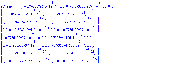 B1_para := Matrix(8, 8, {(1, 1) = -(.8620689655*I)*exp(I*v__11), (1, 2) = 0, (1, 3) = 0, (1, 4) = 0, (1, 5) = -(.7936507937*I)*exp(I*v__12), (1, 6) = 0, (1, 7) = 0, (1, 8) = 0, (2, 1) = 0, (2, 2) = -(.8620689655*I)*exp(I*v__11), (2, 3) = 0, (2, 4) = 0, (2, 5) = 0, (2, 6) = -(.7936507937*I)*exp(I*v__12), (2, 7) = 0, (2, 8) = 0, (3, 1) = 0, (3, 2) = 0, (3, 3) = -(.8620689655*I)*exp(-I*v__11), (3, 4) = 0, (3, 5) = 0, (3, 6) = 0, (3, 7) = -(.7936507937*I)*exp(-I*v__12), (3, 8) = 0, (4, 1) = 0, (4, 2) = 0, (4, 3) = 0, (4, 4) = -(.8620689655*I)*exp(-I*v__11), (4, 5) = 0, (4, 6) = 0, (4, 7) = 0, (4, 8) = -(.7936507937*I)*exp(-I*v__12), (5, 1) = -(.7936507937*I)*exp(I*v__21), (5, 2) = 0, (5, 3) = 0, (5, 4) = 0, (5, 5) = -(.7352941176*I)*exp(I*v__22), (5, 6) = 0, (5, 7) = 0, (5, 8) = 0, (6, 1) = 0, (6, 2) = -(.7936507937*I)*exp(I*v__21), (6, 3) = 0, (6, 4) = 0, (6, 5) = 0, (6, 6) = -(.7352941176*I)*exp(I*v__22), (6, 7) = 0, (6, 8) = 0, (7, 1) = 0, (7, 2) = 0, (7, 3) = -(.7936507937*I)*exp(-I*v__21), (7, 4) = 0, (7, 5) = 0, (7, 6) = 0, (7, 7) = -(.7352941176*I)*exp(-I*v__22), (7, 8) = 0, (8, 1) = 0, (8, 2) = 0, (8, 3) = 0, (8, 4) = -(.7936507937*I)*exp(-I*v__21), (8, 5) = 0, (8, 6) = 0, (8, 7) = 0, (8, 8) = -(.7352941176*I)*exp(-I*v__22)})