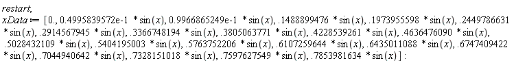 restart; xData := [0., 0.4995839572e-1*sin(x), 0.9966865249e-1*sin(x), .1488899476*sin(x), .1973955598*sin(x), .2449786631*sin(x), .2914567945*sin(x), .3366748194*sin(x), .3805063771*sin(x), .4228539261*sin(x), .4636476090*sin(x), .5028432109*sin(x), .5404195003*sin(x), .5763752206*sin(x), .6107259644*sin(x), .6435011088*sin(x), .6747409422*sin(x), .7044940642*sin(x), .7328151018*sin(x), .7597627549*sin(x), .7853981634*sin(x)]