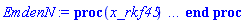 proc (x_rkf45) local _res, _dat, _vars, _solnproc, _xout, _ndsol, _pars, _n, _i; option `Copyright (c) 2000 by Waterloo Maple Inc. All rights reserved.`; if 1 < nargs then error "invalid input: too many arguments" end if; _EnvDSNumericSaveDigits := Digits; Digits := 15; if _EnvInFsolve = true then _xout := evalf[_EnvDSNumericSaveDigits](x_rkf45) else _xout := evalf(x_rkf45) end if; _dat := Array(1..4, {(1) = proc (_xin) local _xout, _dtbl, _dat, _vmap, _x0, _y0, _val, _dig, _n, _ne, _nd, _nv, _pars, _ini, _par, _i, _j, _k, _src; option `Copyright (c) 2002 by Waterloo Maple Inc. All rights reserved.`; table( [( "complex" ) = false ] ) _xout := _xin; _pars := []; _dtbl := array( 1 .. 4, [( 1 ) = (array( 1 .. 24, [( 1 ) = (datatype = float[8], order = C_order, storage = rectangular), ( 2 ) = (datatype = float[8], order = C_order, storage = rectangular), ( 3 ) = ([0, 0, 0, Array(1..0, 1..2, {}, datatype = float[8], order = C_order)]), ( 4 ) = (Array(1..54, {(1) = 2, (2) = 2, (3) = 0, (4) = 0, (5) = 0, (6) = 0, (7) = 1, (8) = 0, (9) = 0, (10) = 0, (11) = 0, (12) = 0, (13) = 0, (14) = 0, (15) = 0, (16) = 0, (17) = 0, (18) = 1, (19) = 30000, (20) = 0, (21) = 0, (22) = 1, (23) = 4, (24) = 0, (25) = 1, (26) = 15, (27) = 1, (28) = 0, (29) = 1, (30) = 3, (31) = 3, (32) = 0, (33) = 1, (34) = 0, (35) = 0, (36) = 0, (37) = 0, (38) = 0, (39) = 0, (40) = 0, (41) = 0, (42) = 0, (43) = 1, (44) = 0, (45) = 0, (46) = 0, (47) = 0, (48) = 0, (49) = 0, (50) = 50, (51) = 1, (52) = 0, (53) = 0, (54) = 0}, datatype = integer[8])), ( 5 ) = (Array(1..28, {(1) = .0, (2) = 0.10e-5, (3) = .0, (4) = 0.500001e-14, (5) = .0, (6) = 0.15142976267524639e-1, (7) = .0, (8) = 0.10e-5, (9) = .0, (10) = .0, (11) = .0, (12) = .0, (13) = 1.0, (14) = .0, (15) = .49999999999999, (16) = .0, (17) = 1.0, (18) = 1.0, (19) = .0, (20) = .0, (21) = 1.0, (22) = 1.0, (23) = .0, (24) = .0, (25) = 0.10e-14, (26) = .0, (27) = .0, (28) = .0}, datatype = float[8], order = C_order)), ( 6 ) = (Array(1..2, {(1) = 1.0, (2) = .0}, datatype = float[8], order = C_order)), ( 7 ) = ([Array(1..4, 1..7, {(1, 1) = .0, (1, 2) = .203125, (1, 3) = .3046875, (1, 4) = .75, (1, 5) = .8125, (1, 6) = .40625, (1, 7) = .8125, (2, 1) = 0.6378173828125e-1, (2, 2) = .0, (2, 3) = .279296875, (2, 4) = .27237892150878906, (2, 5) = -0.9686851501464844e-1, (2, 6) = 0.1956939697265625e-1, (2, 7) = .5381584167480469, (3, 1) = 0.31890869140625e-1, (3, 2) = .0, (3, 3) = -.34375, (3, 4) = -.335235595703125, (3, 5) = .2296142578125, (3, 6) = .41748046875, (3, 7) = 11.480712890625, (4, 1) = 0.9710520505905151e-1, (4, 2) = .0, (4, 3) = .40350341796875, (4, 4) = 0.20297467708587646e-1, (4, 5) = -0.6054282188415527e-2, (4, 6) = -0.4770040512084961e-1, (4, 7) = .77858567237854}, datatype = float[8], order = C_order), Array(1..6, 1..6, {(1, 1) = .0, (1, 2) = .0, (1, 3) = .0, (1, 4) = .0, (1, 5) = .0, (1, 6) = 1.0, (2, 1) = .25, (2, 2) = .0, (2, 3) = .0, (2, 4) = .0, (2, 5) = .0, (2, 6) = 1.0, (3, 1) = .1875, (3, 2) = .5625, (3, 3) = .0, (3, 4) = .0, (3, 5) = .0, (3, 6) = 2.0, (4, 1) = .23583984375, (4, 2) = -.87890625, (4, 3) = .890625, (4, 4) = .0, (4, 5) = .0, (4, 6) = .2681884765625, (5, 1) = .1272735595703125, (5, 2) = -.5009765625, (5, 3) = .44921875, (5, 4) = -0.128936767578125e-1, (5, 5) = .0, (5, 6) = 0.626220703125e-1, (6, 1) = -0.927734375e-1, (6, 2) = .626220703125, (6, 3) = -.4326171875, (6, 4) = .1418304443359375, (6, 5) = -0.861053466796875e-1, (6, 6) = .3131103515625}, datatype = float[8], order = C_order), Array(1..6, {(1) = .0, (2) = .386, (3) = .21, (4) = .63, (5) = 1.0, (6) = 1.0}, datatype = float[8], order = C_order), Array(1..6, {(1) = .25, (2) = -.1043, (3) = .1035, (4) = -0.362e-1, (5) = .0, (6) = .0}, datatype = float[8], order = C_order), Array(1..6, 1..5, {(1, 1) = .0, (1, 2) = .0, (1, 3) = .0, (1, 4) = .0, (1, 5) = .0, (2, 1) = 1.544, (2, 2) = .0, (2, 3) = .0, (2, 4) = .0, (2, 5) = .0, (3, 1) = .9466785280815533, (3, 2) = .25570116989825814, (3, 3) = .0, (3, 4) = .0, (3, 5) = .0, (4, 1) = 3.3148251870684886, (4, 2) = 2.896124015972123, (4, 3) = .9986419139977808, (4, 4) = .0, (4, 5) = .0, (5, 1) = 1.2212245092262748, (5, 2) = 6.019134481287752, (5, 3) = 12.537083329320874, (5, 4) = -.687886036105895, (5, 5) = .0, (6, 1) = 1.2212245092262748, (6, 2) = 6.019134481287752, (6, 3) = 12.537083329320874, (6, 4) = -.687886036105895, (6, 5) = 1.0}, datatype = float[8], order = C_order), Array(1..6, 1..5, {(1, 1) = .0, (1, 2) = .0, (1, 3) = .0, (1, 4) = .0, (1, 5) = .0, (2, 1) = -5.6688, (2, 2) = .0, (2, 3) = .0, (2, 4) = .0, (2, 5) = .0, (3, 1) = -2.4300933568337584, (3, 2) = -.20635991570891224, (3, 3) = .0, (3, 4) = .0, (3, 5) = .0, (4, 1) = -.10735290581452621, (4, 2) = -9.594562251021896, (4, 3) = -20.470286148096154, (4, 4) = .0, (4, 5) = .0, (5, 1) = 7.496443313968615, (5, 2) = -10.246804314641219, (5, 3) = -33.99990352819906, (5, 4) = 11.708908932061595, (5, 5) = .0, (6, 1) = 8.083246795922411, (6, 2) = -7.981132988062785, (6, 3) = -31.52159432874373, (6, 4) = 16.319305431231363, (6, 5) = -6.0588182388340535}, datatype = float[8], order = C_order), Array(1..3, 1..5, {(1, 1) = .0, (1, 2) = .0, (1, 3) = .0, (1, 4) = .0, (1, 5) = .0, (2, 1) = 10.126235083446911, (2, 2) = -7.487995877607633, (2, 3) = -34.800918615557414, (2, 4) = -7.9927717075687275, (2, 5) = 1.0251377232956207, (3, 1) = -.6762803392806898, (3, 2) = 6.087714651678606, (3, 3) = 16.43084320892463, (3, 4) = 24.767225114183653, (3, 5) = -6.5943891257167815}, datatype = float[8], order = C_order)]), ( 9 ) = ([Array(1..2, {(1) = .1, (2) = .1}, datatype = float[8], order = C_order), Array(1..2, {(1) = .0, (2) = .0}, datatype = float[8], order = C_order), Array(1..2, {(1) = .0, (2) = .0}, datatype = float[8], order = C_order), Array(1..2, {(1) = .0, (2) = .0}, datatype = float[8], order = C_order), Array(1..2, {(1) = .0, (2) = .0}, datatype = float[8], order = C_order), Array(1..2, 1..2, {(1, 1) = .0, (1, 2) = .0, (2, 1) = .0, (2, 2) = .0}, datatype = float[8], order = C_order), Array(1..2, 1..2, {(1, 1) = .0, (1, 2) = .0, (2, 1) = .0, (2, 2) = .0}, datatype = float[8], order = C_order), Array(1..2, 1..6, {(1, 1) = .0, (1, 2) = .0, (1, 3) = .0, (1, 4) = .0, (1, 5) = .0, (1, 6) = .0, (2, 1) = .0, (2, 2) = .0, (2, 3) = .0, (2, 4) = .0, (2, 5) = .0, (2, 6) = .0}, datatype = float[8], order = C_order), Array(1..2, {(1) = 0, (2) = 0}, datatype = integer[8]), Array(1..2, {(1) = .0, (2) = .0}, datatype = float[8], order = C_order), Array(1..2, {(1) = .0, (2) = .0}, datatype = float[8], order = C_order), Array(1..2, {(1) = .0, (2) = .0}, datatype = float[8], order = C_order), Array(1..2, {(1) = .0, (2) = .0}, datatype = float[8], order = C_order), Array(1..2, {(1) = .0, (2) = .0}, datatype = float[8], order = C_order)]), ( 8 ) = ([Array(1..2, {(1) = 1.0, (2) = .0}, datatype = float[8], order = C_order), Array(1..2, {(1) = .0, (2) = .0}, datatype = float[8], order = C_order), Array(1..2, {(1) = .0, (2) = -.3333333333333333}, datatype = float[8], order = C_order), 0, 0]), ( 11 ) = (Array(1..6, 0..2, {(1, 1) = .0, (1, 2) = .0, (2, 0) = .0, (2, 1) = .0, (2, 2) = .0, (3, 0) = .0, (3, 1) = .0, (3, 2) = .0, (4, 0) = .0, (4, 1) = .0, (4, 2) = .0, (5, 0) = .0, (5, 1) = .0, (5, 2) = .0, (6, 0) = .0, (6, 1) = .0, (6, 2) = .0}, datatype = float[8], order = C_order)), ( 10 ) = ([proc (N, xi, Y, YP) option `[Y[1] = theta__0(xi), Y[2] = diff(theta__0(xi),xi)]`; if xi = 0 then if abs(Y[2]) <= 0. then YP[1] := 0; YP[2] := -(1/3)*Y[1]^2 else error "system with provided initial conditions is singular" end if else YP[1] := Y[2]; YP[2] := -Y[1]^2-2*Y[2]/xi end if; 0 end proc, -1, 0, 0, 0, 0, 0, 0]), ( 13 ) = (), ( 12 ) = (), ( 15 ) = ("rkf45"), ( 14 ) = ([0, 0]), ( 18 ) = ([]), ( 19 ) = (0), ( 16 ) = ([0, 0, 0, []]), ( 17 ) = ([proc (N, xi, Y, YP) option `[Y[1] = theta__0(xi), Y[2] = diff(theta__0(xi),xi)]`; if xi = 0 then if abs(Y[2]) <= 0. then YP[1] := 0; YP[2] := -(1/3)*Y[1]^2 else error "system with provided initial conditions is singular" end if else YP[1] := Y[2]; YP[2] := -Y[1]^2-2*Y[2]/xi end if; 0 end proc, -1, 0, 0, 0, 0, 0, 0]), ( 22 ) = (0), ( 23 ) = (0), ( 20 ) = ([]), ( 21 ) = (0), ( 24 ) = (0)  ] ))  ] ); _y0 := Array(0..2, {(1) = 0., (2) = 1.}); _vmap := array( 1 .. 2, [( 1 ) = (1), ( 2 ) = (2)  ] ); _x0 := _dtbl[1][5][5]; _n := _dtbl[1][4][1]; _ne := _dtbl[1][4][3]; _nd := _dtbl[1][4][4]; _nv := _dtbl[1][4][16]; if not type(_xout, 'numeric') then if member(_xout, ["start", "left", "right"]) then if _Env_smart_dsolve_numeric = true or _dtbl[1][4][10] = 1 then if _xout = "left" then if type(_dtbl[2], 'table') then return _dtbl[2][5][1] end if elif _xout = "right" then if type(_dtbl[3], 'table') then return _dtbl[3][5][1] end if end if end if; return _dtbl[1][5][5] elif _xout = "method" then return _dtbl[1][15] elif _xout = "storage" then return evalb(_dtbl[1][4][10] = 1) elif _xout = "leftdata" then if not type(_dtbl[2], 'array') then return NULL else return eval(_dtbl[2]) end if elif _xout = "rightdata" then if not type(_dtbl[3], 'array') then return NULL else return eval(_dtbl[3]) end if elif _xout = "enginedata" then return eval(_dtbl[1]) elif _xout = "enginereset" then _dtbl[2] := evaln(_dtbl[2]); _dtbl[3] := evaln(_dtbl[3]); return NULL elif _xout = "initial" then return procname(_y0[0]) elif _xout = "laxtol" then return _dtbl[`if`(member(_dtbl[4], {2, 3}), _dtbl[4], 1)][5][18] elif _xout = "numfun" then return `if`(member(_dtbl[4], {2, 3}), _dtbl[_dtbl[4]][4][18], 0) elif _xout = "parameters" then return [seq(_y0[_n+_i], _i = 1 .. nops(_pars))] elif _xout = "initial_and_parameters" then return procname(_y0[0]), [seq(_y0[_n+_i], _i = 1 .. nops(_pars))] elif _xout = "last" then if _dtbl[4] <> 2 and _dtbl[4] <> 3 or _x0-_dtbl[_dtbl[4]][5][1] = 0. then error "no information is available on last computed point" else _xout := _dtbl[_dtbl[4]][5][1] end if elif _xout = "function" then if _dtbl[1][4][33]-2. = 0 then return eval(_dtbl[1][10], 1) else return eval(_dtbl[1][10][1], 1) end if elif _xout = "map" then return copy(_vmap) elif type(_xin, `=`) and type(rhs(_xin), 'list') and member(lhs(_xin), {"initial", "parameters", "initial_and_parameters"}) then error "initial conditions cannot be changed for systems with removable singularities"; _ini, _par := [], []; if lhs(_xin) = "initial" then _ini := rhs(_xin) elif lhs(_xin) = "parameters" then _par := rhs(_xin) elif select(type, rhs(_xin), `=`) <> [] then _par, _ini := selectremove(type, rhs(_xin), `=`) elif nops(rhs(_xin)) < nops(_pars)+1 then error "insufficient data for specification of initial and parameters" else _par := rhs(_xin)[-nops(_pars) .. -1]; _ini := rhs(_xin)[1 .. -nops(_pars)-1] end if; _xout := lhs(_xout); if _par <> [] then `dsolve/numeric/process_parameters`(_n, _pars, _par, _y0) end if; if _ini <> [] then `dsolve/numeric/process_initial`(_n-_ne, _ini, _y0, _pars, _vmap) end if; `dsolve/numeric/SC/reinitialize`(_dtbl, _y0, _n, procname, _pars); if _Env_smart_dsolve_numeric = true and type(_y0[0], 'numeric') and _dtbl[1][4][10] <> 1 then procname("right") := _y0[0]; procname("left") := _y0[0] end if; if _xout = "initial" then return [_y0[0], seq(_y0[_vmap[_i]], _i = 1 .. _n-_ne)] elif _xout = "parameters" then return [seq(_y0[_n+_i], _i = 1 .. nops(_pars))] else return [_y0[0], seq(_y0[_vmap[_i]], _i = 1 .. _n-_ne)], [seq(_y0[_n+_i], _i = 1 .. nops(_pars))] end if elif _xin = "eventstop" then if _nv = 0 then error "this solution has no events" end if; _i := _dtbl[4]; if _i <> 2 and _i <> 3 then return 0 end if; if _dtbl[_i][4][10] = 1 and assigned(_dtbl[5-_i]) and _dtbl[_i][4][9] < 100 and 100 <= _dtbl[5-_i][4][9] then _i := 5-_i; _dtbl[4] := _i; _j := round(_dtbl[_i][4][17]); return round(_dtbl[_i][3][1][_j, 1]) elif 100 <= _dtbl[_i][4][9] then _j := round(_dtbl[_i][4][17]); return round(_dtbl[_i][3][1][_j, 1]) else return 0 end if elif _xin = "eventstatus" then if _nv = 0 then error "this solution has no events" end if; _i := [selectremove(proc (a) options operator, arrow; _dtbl[1][3][1][a, 7] = 1 end proc, {seq(_j, _j = 1 .. round(_dtbl[1][3][1][_nv+1, 1]))})]; return ':-enabled' = _i[1], ':-disabled' = _i[2] elif _xin = "eventclear" then if _nv = 0 then error "this solution has no events" end if; _i := _dtbl[4]; if _i <> 2 and _i <> 3 then error "no events to clear" end if; if _dtbl[_i][4][10] = 1 and assigned(_dtbl[5-_i]) and _dtbl[_i][4][9] < 100 and 100 < _dtbl[5-_i][4][9] then _dtbl[4] := 5-_i; _i := 5-_i end if; if _dtbl[_i][4][9] < 100 then error "no events to clear" elif _nv < _dtbl[_i][4][9]-100 then error "event error condition cannot be cleared" else _j := _dtbl[_i][4][9]-100; if irem(round(_dtbl[_i][3][1][_j, 4]), 2) = 1 then error "retriggerable events cannot be cleared" end if; _j := round(_dtbl[_i][3][1][_j, 1]); for _k to _nv do if _dtbl[_i][3][1][_k, 1] = _j then if _dtbl[_i][3][1][_k, 2] = 3 then error "range events cannot be cleared" end if; _dtbl[_i][3][1][_k, 8] := _dtbl[_i][3][1][_nv+1, 8] end if end do; _dtbl[_i][4][17] := 0; _dtbl[_i][4][9] := 0; if _dtbl[1][4][10] = 1 then if _i = 2 then try procname(procname("left")) catch:  end try else try procname(procname("right")) catch:  end try end if end if end if; return  elif type(_xin, `=`) and member(lhs(_xin), {"eventdisable", "eventenable"}) then if _nv = 0 then error "this solution has no events" end if; if type(rhs(_xin), {('list')('posint'), ('set')('posint')}) then _i := {op(rhs(_xin))} elif type(rhs(_xin), 'posint') then _i := {rhs(_xin)} else error "event identifiers must be integers in the range 1..%1", round(_dtbl[1][3][1][_nv+1, 1]) end if; if select(proc (a) options operator, arrow; _nv < a end proc, _i) <> {} then error "event identifiers must be integers in the range 1..%1", round(_dtbl[1][3][1][_nv+1, 1]) end if; _k := {}; for _j to _nv do if member(round(_dtbl[1][3][1][_j, 1]), _i) then _k := `union`(_k, {_j}) end if end do; _i := _k; if lhs(_xin) = "eventdisable" then _dtbl[4] := 0; _j := [evalb(assigned(_dtbl[2]) and member(_dtbl[2][4][17], _i)), evalb(assigned(_dtbl[3]) and member(_dtbl[3][4][17], _i))]; for _k in _i do _dtbl[1][3][1][_k, 7] := 0; if assigned(_dtbl[2]) then _dtbl[2][3][1][_k, 7] := 0 end if; if assigned(_dtbl[3]) then _dtbl[3][3][1][_k, 7] := 0 end if end do; if _j[1] then for _k to _nv+1 do if _k <= _nv and not type(_dtbl[2][3][4][_k, 1], 'undefined') then userinfo(3, {'events', 'eventreset'}, `reinit #2, event code `, _k, ` to defined init `, _dtbl[2][3][4][_k, 1]); _dtbl[2][3][1][_k, 8] := _dtbl[2][3][4][_k, 1] elif _dtbl[2][3][1][_k, 2] = 0 and irem(iquo(round(_dtbl[2][3][1][_k, 4]), 32), 2) = 1 then userinfo(3, {'events', 'eventreset'}, `reinit #2, event code `, _k, ` to rate hysteresis init `, _dtbl[2][5][24]); _dtbl[2][3][1][_k, 8] := _dtbl[2][5][24] elif _dtbl[2][3][1][_k, 2] = 0 and irem(iquo(round(_dtbl[2][3][1][_k, 4]), 2), 2) = 0 then userinfo(3, {'events', 'eventreset'}, `reinit #2, event code `, _k, ` to initial init `, _x0); _dtbl[2][3][1][_k, 8] := _x0 else userinfo(3, {'events', 'eventreset'}, `reinit #2, event code `, _k, ` to fireinitial init `, _x0-1); _dtbl[2][3][1][_k, 8] := _x0-1 end if end do; _dtbl[2][4][17] := 0; _dtbl[2][4][9] := 0; if _dtbl[1][4][10] = 1 then procname(procname("left")) end if end if; if _j[2] then for _k to _nv+1 do if _k <= _nv and not type(_dtbl[3][3][4][_k, 2], 'undefined') then userinfo(3, {'events', 'eventreset'}, `reinit #3, event code `, _k, ` to defined init `, _dtbl[3][3][4][_k, 2]); _dtbl[3][3][1][_k, 8] := _dtbl[3][3][4][_k, 2] elif _dtbl[3][3][1][_k, 2] = 0 and irem(iquo(round(_dtbl[3][3][1][_k, 4]), 32), 2) = 1 then userinfo(3, {'events', 'eventreset'}, `reinit #3, event code `, _k, ` to rate hysteresis init `, _dtbl[3][5][24]); _dtbl[3][3][1][_k, 8] := _dtbl[3][5][24] elif _dtbl[3][3][1][_k, 2] = 0 and irem(iquo(round(_dtbl[3][3][1][_k, 4]), 2), 2) = 0 then userinfo(3, {'events', 'eventreset'}, `reinit #3, event code `, _k, ` to initial init `, _x0); _dtbl[3][3][1][_k, 8] := _x0 else userinfo(3, {'events', 'eventreset'}, `reinit #3, event code `, _k, ` to fireinitial init `, _x0+1); _dtbl[3][3][1][_k, 8] := _x0+1 end if end do; _dtbl[3][4][17] := 0; _dtbl[3][4][9] := 0; if _dtbl[1][4][10] = 1 then procname(procname("right")) end if end if else for _k in _i do _dtbl[1][3][1][_k, 7] := 1 end do; _dtbl[2] := evaln(_dtbl[2]); _dtbl[3] := evaln(_dtbl[3]); _dtbl[4] := 0; if _dtbl[1][4][10] = 1 then if _x0 <= procname("right") then try procname(procname("right")) catch:  end try end if; if procname("left") <= _x0 then try procname(procname("left")) catch:  end try end if end if end if; return  elif type(_xin, `=`) and lhs(_xin) = "eventfired" then if not type(rhs(_xin), 'list') then error "'eventfired' must be specified as a list" end if; if _nv = 0 then error "this solution has no events" end if; if _dtbl[4] <> 2 and _dtbl[4] <> 3 then error "'direction' must be set prior to calling/setting 'eventfired'" end if; _i := _dtbl[4]; _val := NULL; if not assigned(_EnvEventRetriggerWarned) then _EnvEventRetriggerWarned := false end if; for _k in rhs(_xin) do if type(_k, 'integer') then _src := _k elif type(_k, 'integer' = 'anything') and type(evalf(rhs(_k)), 'numeric') then _k := lhs(_k) = evalf[max(Digits, 18)](rhs(_k)); _src := lhs(_k) else error "'eventfired' entry is not valid: %1", _k end if; if _src < 1 or round(_dtbl[1][3][1][_nv+1, 1]) < _src then error "event identifiers must be integers in the range 1..%1", round(_dtbl[1][3][1][_nv+1, 1]) end if; _src := {seq(`if`(_dtbl[1][3][1][_j, 1]-_src = 0., _j, NULL), _j = 1 .. _nv)}; if nops(_src) <> 1 then error "'eventfired' can only be set/queried for root-finding events and time/interval events" end if; _src := _src[1]; if _dtbl[1][3][1][_src, 2] <> 0. and _dtbl[1][3][1][_src, 2]-2. <> 0. then error "'eventfired' can only be set/queried for root-finding events and time/interval events" elif irem(round(_dtbl[1][3][1][_src, 4]), 2) = 1 then if _EnvEventRetriggerWarned = false then WARNING(`'eventfired' has no effect on events that retrigger`) end if; _EnvEventRetriggerWarned := true end if; if _dtbl[_i][3][1][_src, 2] = 0 and irem(iquo(round(_dtbl[_i][3][1][_src, 4]), 32), 2) = 1 then _val := _val, undefined elif type(_dtbl[_i][3][4][_src, _i-1], 'undefined') or _i = 2 and _dtbl[2][3][1][_src, 8] < _dtbl[2][3][4][_src, 1] or _i = 3 and _dtbl[3][3][4][_src, 2] < _dtbl[3][3][1][_src, 8] then _val := _val, _dtbl[_i][3][1][_src, 8] else _val := _val, _dtbl[_i][3][4][_src, _i-1] end if; if type(_k, `=`) then if _dtbl[_i][3][1][_src, 2] = 0 and irem(iquo(round(_dtbl[_i][3][1][_src, 4]), 32), 2) = 1 then error "cannot set event code for a rate hysteresis event" end if; userinfo(3, {'events', 'eventreset'}, `manual set event code `, _src, ` to value `, rhs(_k)); _dtbl[_i][3][1][_src, 8] := rhs(_k); _dtbl[_i][3][4][_src, _i-1] := rhs(_k) end if end do; return [_val] elif type(_xin, `=`) and lhs(_xin) = "direction" then if not member(rhs(_xin), {-1, 1, ':-left', ':-right'}) then error "'direction' must be specified as either '1' or 'right' (positive) or '-1' or 'left' (negative)" end if; _src := `if`(_dtbl[4] = 2, -1, `if`(_dtbl[4] = 3, 1, undefined)); _i := `if`(member(rhs(_xin), {1, ':-right'}), 3, 2); _dtbl[4] := _i; _dtbl[_i] := `dsolve/numeric/SC/IVPdcopy`(_dtbl[1], `if`(assigned(_dtbl[_i]), _dtbl[_i], NULL)); if 0 < _nv then for _j to _nv+1 do if _j <= _nv and not type(_dtbl[_i][3][4][_j, _i-1], 'undefined') then userinfo(3, {'events', 'eventreset'}, `reinit #4, event code `, _j, ` to defined init `, _dtbl[_i][3][4][_j, _i-1]); _dtbl[_i][3][1][_j, 8] := _dtbl[_i][3][4][_j, _i-1] elif _dtbl[_i][3][1][_j, 2] = 0 and irem(iquo(round(_dtbl[_i][3][1][_j, 4]), 32), 2) = 1 then userinfo(3, {'events', 'eventreset'}, `reinit #4, event code `, _j, ` to rate hysteresis init `, _dtbl[_i][5][24]); _dtbl[_i][3][1][_j, 8] := _dtbl[_i][5][24] elif _dtbl[_i][3][1][_j, 2] = 0 and irem(iquo(round(_dtbl[_i][3][1][_j, 4]), 2), 2) = 0 then userinfo(3, {'events', 'eventreset'}, `reinit #4, event code `, _j, ` to initial init `, _x0); _dtbl[_i][3][1][_j, 8] := _x0 else userinfo(3, {'events', 'eventreset'}, `reinit #4, event code `, _j, ` to fireinitial init `, _x0-2*_i+5.0); _dtbl[_i][3][1][_j, 8] := _x0-2*_i+5.0 end if end do end if; return _src elif _xin = "eventcount" then if _dtbl[1][3][1] = 0 or _dtbl[4] <> 2 and _dtbl[4] <> 3 then return 0 else return round(_dtbl[_dtbl[4]][3][1][_nv+1, 12]) end if else return "procname" end if end if; if _xout = _x0 then return [_x0, seq(evalf(_dtbl[1][6][_vmap[_i]]), _i = 1 .. _n-_ne)] end if; _i := `if`(_x0 <= _xout, 3, 2); if _xin = "last" and 0 < _dtbl[_i][4][9] and _dtbl[_i][4][9] < 100 then _dat := eval(_dtbl[_i], 2); _j := _dat[4][20]; return [_dat[11][_j, 0], seq(_dat[11][_j, _vmap[_i]], _i = 1 .. _n-_ne-_nd), seq(_dat[8][1][_vmap[_i]], _i = _n-_ne-_nd+1 .. _n-_ne)] end if; if not type(_dtbl[_i], 'array') then _dtbl[_i] := `dsolve/numeric/SC/IVPdcopy`(_dtbl[1], `if`(assigned(_dtbl[_i]), _dtbl[_i], NULL)); if 0 < _nv then for _j to _nv+1 do if _j <= _nv and not type(_dtbl[_i][3][4][_j, _i-1], 'undefined') then userinfo(3, {'events', 'eventreset'}, `reinit #5, event code `, _j, ` to defined init `, _dtbl[_i][3][4][_j, _i-1]); _dtbl[_i][3][1][_j, 8] := _dtbl[_i][3][4][_j, _i-1] elif _dtbl[_i][3][1][_j, 2] = 0 and irem(iquo(round(_dtbl[_i][3][1][_j, 4]), 32), 2) = 1 then userinfo(3, {'events', 'eventreset'}, `reinit #5, event code `, _j, ` to rate hysteresis init `, _dtbl[_i][5][24]); _dtbl[_i][3][1][_j, 8] := _dtbl[_i][5][24] elif _dtbl[_i][3][1][_j, 2] = 0 and irem(iquo(round(_dtbl[_i][3][1][_j, 4]), 2), 2) = 0 then userinfo(3, {'events', 'eventreset'}, `reinit #5, event code `, _j, ` to initial init `, _x0); _dtbl[_i][3][1][_j, 8] := _x0 else userinfo(3, {'events', 'eventreset'}, `reinit #5, event code `, _j, ` to fireinitial init `, _x0-2*_i+5.0); _dtbl[_i][3][1][_j, 8] := _x0-2*_i+5.0 end if end do end if end if; if _xin <> "last" then if 0 < 0 then if `dsolve/numeric/checkglobals`(op(_dtbl[1][14]), _pars, _n, _y0) then `dsolve/numeric/SC/reinitialize`(_dtbl, _y0, _n, procname, _pars, _i) end if end if; if _dtbl[1][4][7] = 0 then error "parameters must be initialized before solution can be computed" end if end if; _dat := eval(_dtbl[_i], 2); _dtbl[4] := _i; try _src := `dsolve/numeric/SC/IVPrun`(_dat, _xout) catch: userinfo(2, `dsolve/debug`, print(`Exception in solnproc:`, [lastexception][2 .. -1])); error  end try; if _src = 0 and 100 < _dat[4][9] then _val := _dat[3][1][_nv+1, 8] else _val := _dat[11][_dat[4][20], 0] end if; if _src <> 0 or _dat[4][9] <= 0 then _dtbl[1][5][1] := _xout else _dtbl[1][5][1] := _val end if; if _i = 3 and _val < _xout then Rounding := -infinity; if _dat[4][9] = 1 then error "cannot evaluate the solution further right of %1, probably a singularity", evalf[8](_val) elif _dat[4][9] = 2 then error "cannot evaluate the solution further right of %1, maxfun limit exceeded (see ?dsolve,maxfun for details)", evalf[8](_val) elif _dat[4][9] = 3 then if _dat[4][25] = 3 then error "cannot evaluate the solution past the initial point, problem may be initially singular or improperly set up" else error "cannot evaluate the solution past the initial point, problem may be complex, initially singular or improperly set up" end if elif _dat[4][9] = 4 then error "cannot evaluate the solution further right of %1, accuracy goal cannot be achieved with specified 'minstep'", evalf[8](_val) elif _dat[4][9] = 5 then error "cannot evaluate the solution further right of %1, too many step failures, tolerances may be too loose for problem", evalf[8](_val) elif _dat[4][9] = 6 then error "cannot evaluate the solution further right of %1, cannot downgrade delay storage for problems with delay derivative order > 1, try increasing delaypts", evalf[8](_val) elif _dat[4][9] = 10 then error "cannot evaluate the solution further right of %1, interrupt requested", evalf[8](_val) elif 100 < _dat[4][9] then if _dat[4][9]-100 = _nv+1 then error "constraint projection failure on event at t=%1", evalf[8](_val) elif _dat[4][9]-100 = _nv+2 then error "index-1 and derivative evaluation failure on event at t=%1", evalf[8](_val) elif _dat[4][9]-100 = _nv+3 then error "maximum number of event iterations reached (%1) at t=%2", round(_dat[3][1][_nv+1, 3]), evalf[8](_val) else if _Env_dsolve_nowarnstop <> true then `dsolve/numeric/warning`(StringTools:-FormatMessage("cannot evaluate the solution further right of %1, event #%2 triggered a halt", evalf[8](_val), round(_dat[3][1][_dat[4][9]-100, 1]))) end if; Rounding := 'nearest'; _xout := _val end if else error "cannot evaluate the solution further right of %1", evalf[8](_val) end if elif _i = 2 and _xout < _val then Rounding := infinity; if _dat[4][9] = 1 then error "cannot evaluate the solution further left of %1, probably a singularity", evalf[8](_val) elif _dat[4][9] = 2 then error "cannot evaluate the solution further left of %1, maxfun limit exceeded (see ?dsolve,maxfun for details)", evalf[8](_val) elif _dat[4][9] = 3 then if _dat[4][25] = 3 then error "cannot evaluate the solution past the initial point, problem may be initially singular or improperly set up" else error "cannot evaluate the solution past the initial point, problem may be complex, initially singular or improperly set up" end if elif _dat[4][9] = 4 then error "cannot evaluate the solution further left of %1, accuracy goal cannot be achieved with specified 'minstep'", evalf[8](_val) elif _dat[4][9] = 5 then error "cannot evaluate the solution further left of %1, too many step failures, tolerances may be too loose for problem", evalf[8](_val) elif _dat[4][9] = 6 then error "cannot evaluate the solution further left of %1, cannot downgrade delay storage for problems with delay derivative order > 1, try increasing delaypts", evalf[8](_val) elif _dat[4][9] = 10 then error "cannot evaluate the solution further right of %1, interrupt requested", evalf[8](_val) elif 100 < _dat[4][9] then if _dat[4][9]-100 = _nv+1 then error "constraint projection failure on event at t=%1", evalf[8](_val) elif _dat[4][9]-100 = _nv+2 then error "index-1 and derivative evaluation failure on event at t=%1", evalf[8](_val) elif _dat[4][9]-100 = _nv+3 then error "maximum number of event iterations reached (%1) at t=%2", round(_dat[3][1][_nv+1, 3]), evalf[8](_val) else if _Env_dsolve_nowarnstop <> true then `dsolve/numeric/warning`(StringTools:-FormatMessage("cannot evaluate the solution further left of %1, event #%2 triggered a halt", evalf[8](_val), round(_dat[3][1][_dat[4][9]-100, 1]))) end if; Rounding := 'nearest'; _xout := _val end if else error "cannot evaluate the solution further left of %1", evalf[8](_val) end if end if; if _EnvInFsolve = true then _dig := _dat[4][26]; _dat[4][26] := _EnvDSNumericSaveDigits; _Env_dsolve_SC_native := true; if _dat[4][25] = 1 then _i := 1; _dat[4][25] := 2 else _i := _dat[4][25] end if; _val := `dsolve/numeric/SC/IVPval`(_dat, _xout, _src); _dat[4][25] := _i; _dat[4][26] := _dig; [_xout, seq(_val[_vmap[_i]], _i = 1 .. _n-_ne)] else Digits := _dat[4][26]; _val := `dsolve/numeric/SC/IVPval`(eval(_dat, 2), _xout, _src); [_xout, seq(_val[_vmap[_i]], _i = 1 .. _n-_ne)] end if end proc, (2) = Array(0..0, {}), (3) = [xi, theta__0(xi), diff(theta__0(xi), xi)], (4) = []}); _vars := _dat[3]; _pars := map(rhs, _dat[4]); _n := nops(_vars)-1; _solnproc := _dat[1]; if not type(_xout, 'numeric') then if member(x_rkf45, ["start", 'start', "method", 'method', "left", 'left', "right", 'right', "leftdata", "rightdata", "enginedata", "eventstop", 'eventstop', "eventclear", 'eventclear', "eventstatus", 'eventstatus', "eventcount", 'eventcount', "laxtol", 'laxtol', "numfun", 'numfun', NULL]) then _res := _solnproc(convert(x_rkf45, 'string')); if 1 < nops([_res]) then return _res elif type(_res, 'array') then return eval(_res, 1) elif _res <> "procname" then return _res end if elif member(x_rkf45, ["last", 'last', "initial", 'initial', "parameters", 'parameters', "initial_and_parameters", 'initial_and_parameters', NULL]) then _xout := convert(x_rkf45, 'string'); _res := _solnproc(_xout); if _xout = "parameters" then return [seq(_pars[_i] = _res[_i], _i = 1 .. nops(_pars))] elif _xout = "initial_and_parameters" then return [seq(_vars[_i+1] = [_res][1][_i+1], _i = 0 .. _n), seq(_pars[_i] = [_res][2][_i], _i = 1 .. nops(_pars))] else return [seq(_vars[_i+1] = _res[_i+1], _i = 0 .. _n)] end if elif type(_xout, `=`) and member(lhs(_xout), ["initial", 'initial', "parameters", 'parameters', "initial_and_parameters", 'initial_and_parameters', NULL]) then _xout := convert(lhs(x_rkf45), 'string') = rhs(x_rkf45); if type(rhs(_xout), 'list') then _res := _solnproc(_xout) else error "initial and/or parameter values must be specified in a list" end if; if lhs(_xout) = "initial" then return [seq(_vars[_i+1] = _res[_i+1], _i = 0 .. _n)] elif lhs(_xout) = "parameters" then return [seq(_pars[_i] = _res[_i], _i = 1 .. nops(_pars))] else return [seq(_vars[_i+1] = [_res][1][_i+1], _i = 0 .. _n), seq(_pars[_i] = [_res][2][_i], _i = 1 .. nops(_pars))] end if elif type(_xout, `=`) and member(lhs(_xout), ["eventdisable", 'eventdisable', "eventenable", 'eventenable', "eventfired", 'eventfired', "direction", 'direction', NULL]) then return _solnproc(convert(lhs(x_rkf45), 'string') = rhs(x_rkf45)) elif _xout = "solnprocedure" then return eval(_solnproc) elif _xout = "sysvars" then return _vars end if; if procname <> unknown then return ('procname')(x_rkf45) else _ndsol; _ndsol := pointto(_dat[2][0]); return ('_ndsol')(x_rkf45) end if end if; try _res := _solnproc(_xout); [seq(_vars[_i+1] = _res[_i+1], _i = 0 .. _n)] catch: error  end try end proc
