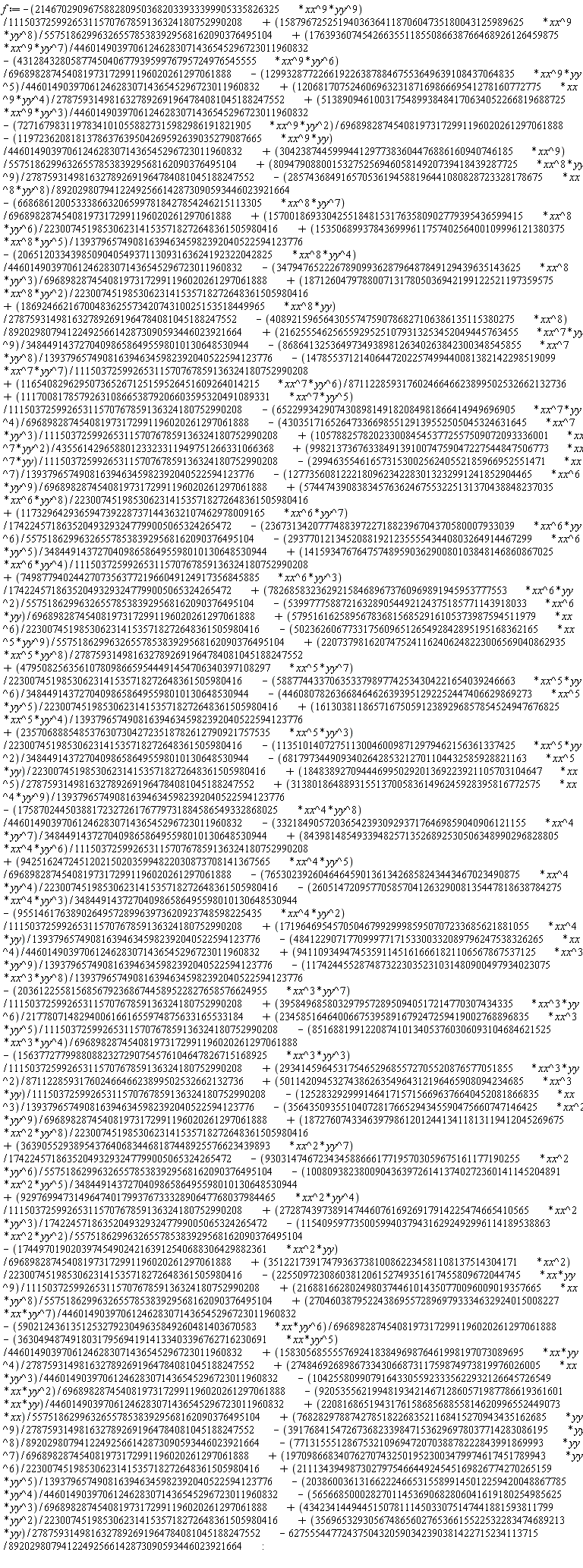 f := 35122173917479363738100862234581108137514304171*xx^2*(1/22300745198530623141535718272648361505980416)-2255097230860381206152749351617455809672044745*xx*yy^9*(1/11150372599265311570767859136324180752990208)+2168816628024980374461014350770096009019357665*xx*yy^8*(1/5575186299632655785383929568162090376495104)-17449701902039745490242163912540688306429882361*xx^2*yy*(1/696898287454081973172991196020261297061888)-11540959773500599403794316292492996114189538863*xx^2*yy^2*(1/5575186299632655785383929568162090376495104)+27287439738914744607616926917914225474665410565*xx^2*yy^3*(1/174224571863520493293247799005065324265472)+929769947314964740179937673332890647768037984465*xx^2*yy^4*(1/11150372599265311570767859136324180752990208)-100809382380090436397261413740272360141145204891*xx^2*yy^5*(1/348449143727040986586495598010130648530944)-930314746723434588666177195703059675161177190255*xx^2*yy^6*(1/5575186299632655785383929568162090376495104)+36390552938954376406834468187448925576623439893*xx^2*yy^7*(1/174224571863520493293247799005065324265472)+1872760743346397986120124413411813119412045269675*xx^2*yy^8*(1/22300745198530623141535718272648361505980416)-35643509355104072817665294345590475660747146425*xx^2*yy^9*(1/696898287454081973172991196020261297061888)-125283292999146417157156696376640452081866835*xx^3*(1/1393796574908163946345982392040522594123776)+5011420945327438626354964312196465908094234685*xx^3*yy*(1/11150372599265311570767859136324180752990208)+29341459645317546529685572705520876577051855*xx^3*yy^2*(1/87112285931760246646623899502532662132736)-15637727799880882327290754576104647826715168925*xx^3*yy^3*(1/11150372599265311570767859136324180752990208)-62755544772437504320590342390381422715234113715/89202980794122492566142873090593446023921664-851688199122087410134053760306093104684621525*xx^3*yy^4*(1/696898287454081973172991196020261297061888)+23458516464006675395891679247259419002768896835*xx^3*yy^5*(1/11150372599265311570767859136324180752990208)+39584968580329795728950940517214770307434335*xx^3*yy^6*(1/21778071482940061661655974875633165533184)-20361225581568567923686744589522827658576624955*xx^3*yy^7*(1/11150372599265311570767859136324180752990208)-1174244552874873223035231031480900497934023075*xx^3*yy^8*(1/1393796574908163946345982392040522594123776)+35696532930567486560276536615522532283474689213*yy*(1/2787593149816327892691964784081045188247552)+43423414494451507811145033075147441881593811799*yy^2*(1/22300745198530623141535718272648361505980416)+941109349474535911451616661821106567867537125*xx^3*yy^9*(1/1393796574908163946345982392040522594123776)-48412290717709997717153300332089796247538326265*xx^4*(1/44601490397061246283071436545296723011960832)-56566850002827011453690682806041619180254985625*yy^3*(1/696898287454081973172991196020261297061888)+17196469545705046799299985950707233685621881055*xx^4*yy*(1/1393796574908163946345982392040522594123776)-9551461763890264957289963973620923748598225435*xx^4*yy^2*(1/11150372599265311570767859136324180752990208)-26051472095770585704126329008135447818638784275*xx^4*yy^3*(1/348449143727040986586495598010130648530944)-765302392604646459013613426858243443467023490875*xx^4*yy^4*(1/22300745198530623141535718272648361505980416)+94251624724512021502035994822030873708141367565*xx^4*yy^5*(1/696898287454081973172991196020261297061888)+843981485493394825713526892530506348990296828805*xx^4*yy^6*(1/11150372599265311570767859136324180752990208)-2038600361316622246653155899145012259420048867785*yy^4*(1/44601490397061246283071436545296723011960832)-33218490572036542393092937176469859040906121155*xx^4*yy^7*(1/348449143727040986586495598010130648530944)-1758702445038817232726176779731884586549332868025*xx^4*yy^8*(1/44601490397061246283071436545296723011960832)+211134394987302797546644924545169826774270265159*yy^5*(1/1393796574908163946345982392040522594123776)+31380186488931551370058361496245928395816772575*xx^4*yy^9*(1/1393796574908163946345982392040522594123776)+184838927094446995029201369223921105703104647*xx^5*(1/2787593149816327892691964784081045188247552)+1970986683407627074325019523003479974617451789943*yy^6*(1/22300745198530623141535718272648361505980416)-6817973449093402642853212701104432585928821163*xx^5*yy*(1/22300745198530623141535718272648361505980416)-113510140727511300460098712979462156361337425*xx^5*yy^2*(1/348449143727040986586495598010130648530944)+23570688854853763073042723518782612790921757535*xx^5*yy^3*(1/22300745198530623141535718272648361505980416)+1613038118657167505912389296857854524947676825*xx^5*yy^4*(1/1393796574908163946345982392040522594123776)-44608078263668464626393951292252447406629869273*xx^5*yy^5*(1/22300745198530623141535718272648361505980416)-588774433706353379897742534304221654039246663*xx^5*yy^6*(1/348449143727040986586495598010130648530944)+47950825635610780986659544491454706340397108297*xx^5*yy^7*(1/22300745198530623141535718272648361505980416)+2207379816207475241162406248223006569040862935*xx^5*yy^8*(1/2787593149816327892691964784081045188247552)-77131555128675321096947207038878222843991869993*yy^7*(1/696898287454081973172991196020261297061888)-5023626067733175609651265492842895195168362165*xx^5*yy^9*(1/5575186299632655785383929568162090376495104)+5795161625895678368156852916105373987594511979*xx^6*(1/22300745198530623141535718272648361505980416)-3917684154726736823398471536296978037714283086195*yy^8*(1/89202980794122492566142873090593446023921664)-539977758872163289054492124375185771143918033*xx^6*yy*(1/696898287454081973172991196020261297061888)+782685832362921584689673760969891945953777553*xx^6*yy^2*(1/5575186299632655785383929568162090376495104)+749877940244270735637721966049124917356845885*xx^6*yy^3*(1/174224571863520493293247799005065324265472)+14159347676475748959036290080103848146860867025*xx^6*yy^4*(1/11150372599265311570767859136324180752990208)-2937701213452088192123555543440803264914467299*xx^6*yy^5*(1/348449143727040986586495598010130648530944)-23673134207774883972271882396704370580007933039*xx^6*yy^6*(1/5575186299632655785383929568162090376495104)+1173296429365947392287371443632107462978009165*xx^6*yy^7*(1/174224571863520493293247799005065324265472)+57447439083834576362467553225131370438848237035*xx^6*yy^8*(1/22300745198530623141535718272648361505980416)-1277356081222180962342283013232991241852904465*xx^6*yy^9*(1/696898287454081973172991196020261297061888)-29946355461657315300256240552185966952551471*xx^7*(1/1393796574908163946345982392040522594123776)+998213736763384913910074759047227544847506773*xx^7*yy*(1/11150372599265311570767859136324180752990208)+10578825782023300845453772557509072093336001*xx^7*yy^2*(1/43556142965880123323311949751266331066368)-4303517165264733669855129139552505045324631645*xx^7*yy^3*(1/11150372599265311570767859136324180752990208)+76828297887427851822683521168415270943435162685*yy^9*(1/2787593149816327892691964784081045188247552)-652299342907430898149182084981866414949696905*xx^7*yy^4*(1/696898287454081973172991196020261297061888)+11170081785792631086653879206603595320491089331*xx^7*yy^5*(1/11150372599265311570767859136324180752990208)+116540829629507365267125159526451609264014215*xx^7*yy^6*(1/87112285931760246646623899502532662132736)-14785537121406447202257499440081382142298519099*xx^7*yy^7*(1/11150372599265311570767859136324180752990208)+220816865194317615868568855814620996552449073*xx*(1/5575186299632655785383929568162090376495104)-868641325364973493898126340263842300348545855*xx^7*yy^8*(1/1393796574908163946345982392040522594123776)+216255546256559295251079313253452049445763455*xx^7*yy^9*(1/348449143727040986586495598010130648530944)-4089215965643055747590786827106386135115380275*xx^8*(1/89202980794122492566142873090593446023921664)+1869246621670048362557342074310025153518449965*xx^8*yy*(1/2787593149816327892691964784081045188247552)+18712604797880071317805036942199122521197359575*xx^8*yy^2*(1/22300745198530623141535718272648361505980416)-3479476522267890993628796487849129439635143625*xx^8*yy^3*(1/696898287454081973172991196020261297061888)-206512033439850904054937113093163624192322042825*xx^8*yy^4*(1/44601490397061246283071436545296723011960832)+15350689937843699961175740256400109996121380375*xx^8*yy^5*(1/1393796574908163946345982392040522594123776)+157001869330425518481531763580902779395436599415*xx^8*yy^6*(1/22300745198530623141535718272648361505980416)-6686861200533386632065997818427854246215113305*xx^8*yy^7*(1/696898287454081973172991196020261297061888)-9205355621994819342146712860571987786619361601*xx*yy*(1/44601490397061246283071436545296723011960832)-285743684916570536194588196441080828723328178675*xx^8*yy^8*(1/89202980794122492566142873090593446023921664)+8094790880015327525694605814920739418439287725*xx^8*yy^9*(1/2787593149816327892691964784081045188247552)+30423874459994412977383604476886160940746185*xx^9*(1/5575186299632655785383929568162090376495104)-1197236208181378637639504269592639035279087665*xx^9*yy*(1/44601490397061246283071436545296723011960832)-72716798311978341010558827315982986191821905*xx^9*yy^2*(1/696898287454081973172991196020261297061888)+5138909461003175489938484170634052266819688725*xx^9*yy^3*(1/44601490397061246283071436545296723011960832)+1206817075246069632318716986669541278160772775*xx^9*yy^4*(1/2787593149816327892691964784081045188247552)-12993287722661922638788467553649639108437064835*xx^9*yy^5*(1/44601490397061246283071436545296723011960832)-431284328058774504067793959976795724976545555*xx^9*yy^6*(1/696898287454081973172991196020261297061888)+17639360745426635511855086638766468926126459875*xx^9*yy^7*(1/44601490397061246283071436545296723011960832)-104255809907916433055923335622932126645726549*xx*yy^2*(1/696898287454081973172991196020261297061888)-2146702909675882809503682033933399905335826325*xx^9*yy^9*(1/11150372599265311570767859136324180752990208)+1587967252519403636411870604735180043125989625*xx^9*yy^8*(1/5575186299632655785383929568162090376495104)+27484692689867334306687311759874973819976026005*xx*yy^3*(1/44601490397061246283071436545296723011960832)+1583056855557692418384969876461998197073089695*xx*yy^4*(1/2787593149816327892691964784081045188247552)-36304948749180317956941914133403396762716230691*xx*yy^5*(1/44601490397061246283071436545296723011960832)-590212436135125327923049635849260481403670583*xx*yy^6*(1/696898287454081973172991196020261297061888)+27046038795224386955728969793334632924015008227*xx*yy^7*(1/44601490397061246283071436545296723011960832):