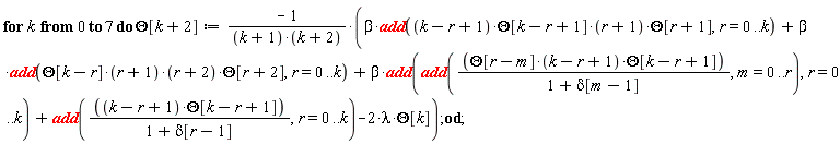 for k from 0 to 7 do Theta[k+2] := -(beta*add((k-r+1)*Theta[k-r+1]*(r+1)*Theta[r+1], r = 0 .. k)+beta*add(Theta[k-r]*(r+1)*(r+2)*Theta[r+2], r = 0 .. k)+beta*add(add(Theta[r-m]*(k-r+1)*Theta[k-r+1]/(1+delta[m-1]), m = 0 .. r), r = 0 .. k)+add((k-r+1)*Theta[k-r+1]/(1+delta[r-1]), r = 0 .. k)-2*lambda*Theta[k])/((k+1)*(k+2)) end do