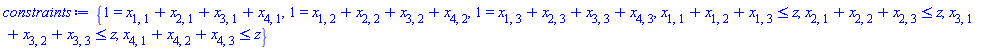 constraints := {1 = x[1, 1]+x[2, 1]+x[3, 1]+x[4, 1], 1 = x[1, 2]+x[2, 2]+x[3, 2]+x[4, 2], 1 = x[1, 3]+x[2, 3]+x[3, 3]+x[4, 3], x[1, 1]+x[1, 2]+x[1, 3] <= z, x[2, 1]+x[2, 2]+x[2, 3] <= z, x[3, 1]+x[3, 2]+x[3, 3] <= z, x[4, 1]+x[4, 2]+x[4, 3] <= z}