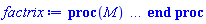 proc (M) local Mt, t, v, f, i, j, m, n, q, S, Si, res, u; options `Maple Advisor Database 1.01 for Maple 6`, `Copyright (c) 2000 by Robert B. Israel.  All rights reserved`; Mt := M; if not type(Mt, {Matrix, Vector}) then Mt := evalm(Mt) end if; if hastype(eval(Mt), float) then S := map(proc (t) options operator, arrow; t = `tools/gensym`(f) end proc, indets([flatten(Mt)], float)); Mt := map2(subs, S, Mt); Si := map(proc (e) options operator, arrow; rhs(e) = lhs(e) end proc, S) else Si := {} end if; if type(Mt, matrix) then m := linalg[rowdim](Mt); n := linalg[coldim](Mt); v := factor(q*add(add(f[i, j]*Mt[i, j], i = 1 .. m), j = 1 .. n)); t, u := selectremove(hastype, v, f[anything, anything]); Mt := subs(q = 1, [seq([seq(coeff(t, f[i, j]), j = 1 .. n)], i = 1 .. m)]); if hastype(M, matrix) then Mt := matrix(Mt) end if elif type(Mt, vector) then m := linalg[vectdim](Mt); v := factor(q*add(f[i]*Mt[i], i = 1 .. m)); t, u := selectremove(hastype, v, f[anything]); Mt := subs(q = 1, [seq(coeff(t, f[i]), i = 1 .. m)]); if hastype(M, vector) then Mt := vector(Mt) end if elif type(Mt, Matrix) then m := LinearAlgebra:-RowDimension(Mt); n := LinearAlgebra:-ColumnDimension(Mt); v := factor(q*add(add(f[i, j]*Mt[i, j], i = 1 .. m), j = 1 .. n)); t, u := selectremove(hastype, v, f[anything, anything]); Mt := Matrix(m, n, proc (i, j) options operator, arrow; subs(q = 1, coeff(t, f[i, j])) end proc) elif type(Mt, Vector) then m := LinearAlgebra:-Dimension(Mt); n := VectorOptions(Mt, orientation); v := factor(q*add(f[i]*Mt[i], i = 1 .. m)); t, u := selectremove(hastype, v, f[anything]); Mt := Vector(m, proc (i) options operator, arrow; subs(q = 1, coeff(t, f[i])) end proc, orientation = n) else ERROR(M, `does not evaluate to a matrix, vector, Matrix or Vector`) end if; if type(Mt, {Matrix, Vector}) then subs(res = u, q = 1, Si, delayDotProduct(res, Mt)) else subs(res = u, q = 1, Si, res*(eval(Mt))) end if end proc