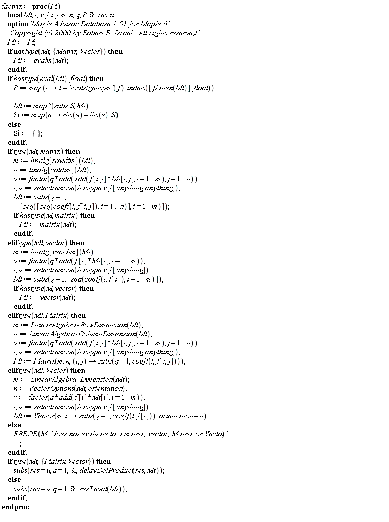 factrix := proc (M) local Mt, t, v, f, i, j, m, n, q, S, Si, res, u; options `Maple Advisor Database 1.01 for Maple 6`, `Copyright (c) 2000 by Robert B. Israel.  All rights reserved`; Mt := M; if not type(Mt, {Matrix, Vector}) then Mt := evalm(Mt) end if; if hastype(eval(Mt), float) then S := map(proc (t) options operator, arrow; t = `tools/gensym`(f) end proc, indets([flatten(Mt)], float)); Mt := map2(subs, S, Mt); Si := map(proc (e) options operator, arrow; rhs(e) = lhs(e) end proc, S) else Si := {} end if; if type(Mt, matrix) then m := linalg[rowdim](Mt); n := linalg[coldim](Mt); v := factor(q*add(add(f[i, j]*Mt[i, j], i = 1 .. m), j = 1 .. n)); t, u := selectremove(hastype, v, f[anything, anything]); Mt := subs(q = 1, [seq([seq(coeff(t, f[i, j]), j = 1 .. n)], i = 1 .. m)]); if hastype(M, matrix) then Mt := matrix(Mt) end if elif type(Mt, vector) then m := linalg[vectdim](Mt); v := factor(q*add(f[i]*Mt[i], i = 1 .. m)); t, u := selectremove(hastype, v, f[anything]); Mt := subs(q = 1, [seq(coeff(t, f[i]), i = 1 .. m)]); if hastype(M, vector) then Mt := vector(Mt) end if elif type(Mt, Matrix) then m := LinearAlgebra:-RowDimension(Mt); n := LinearAlgebra:-ColumnDimension(Mt); v := factor(q*add(add(f[i, j]*Mt[i, j], i = 1 .. m), j = 1 .. n)); t, u := selectremove(hastype, v, f[anything, anything]); Mt := Matrix(m, n, proc (i, j) options operator, arrow; subs(q = 1, coeff(t, f[i, j])) end proc) elif type(Mt, Vector) then m := LinearAlgebra:-Dimension(Mt); n := VectorOptions(Mt, orientation); v := factor(q*add(f[i]*Mt[i], i = 1 .. m)); t, u := selectremove(hastype, v, f[anything]); Mt := Vector(m, proc (i) options operator, arrow; subs(q = 1, coeff(t, f[i])) end proc, orientation = n) else ERROR(M, `does not evaluate to a matrix, vector, Matrix or Vector`) end if; if type(Mt, {Matrix, Vector}) then subs(res = u, q = 1, Si, delayDotProduct(res, Mt)) else subs(res = u, q = 1, Si, res*(eval(Mt))) end if end proc