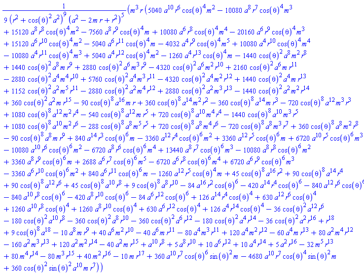 (1/9)*m^3*r*(5040*a^10*r^6*cos(theta)^4*m^2-10080*a^8*r^7*cos(theta)^4*m^3+15120*a^8*r^8*cos(theta)^4*m^2-7560*a^8*r^9*cos(theta)^4*m+10080*a^6*r^8*cos(theta)^4*m^4-20160*a^6*r^9*cos(theta)^4*m^3+15120*a^6*r^10*cos(theta)^4*m^2-5040*a^6*r^11*cos(theta)^4*m-4032*a^4*r^9*cos(theta)^4*m^5+10080*a^4*r^10*cos(theta)^4*m^4-10080*a^4*r^11*cos(theta)^4*m^3+5040*a^4*r^12*cos(theta)^4*m^2-1260*a^4*r^13*cos(theta)^4*m-1440*cos(theta)^2*a^8*m^2*r^8+1440*cos(theta)^2*a^8*m*r^9+2880*cos(theta)^2*a^6*m^3*r^9-4320*cos(theta)^2*a^6*m^2*r^10+2160*cos(theta)^2*a^6*m*r^11-2880*cos(theta)^2*a^4*m^4*r^10+5760*cos(theta)^2*a^4*m^3*r^11-4320*cos(theta)^2*a^4*m^2*r^12+1440*cos(theta)^2*a^4*m*r^13+1152*cos(theta)^2*a^2*m^5*r^11-2880*cos(theta)^2*a^2*m^4*r^12+2880*cos(theta)^2*a^2*m^3*r^13-1440*cos(theta)^2*a^2*m^2*r^14+360*cos(theta)^2*a^2*m*r^15-90*cos(theta)^8*a^16*m*r+360*cos(theta)^8*a^14*m^2*r^2-360*cos(theta)^8*a^14*m*r^3-720*cos(theta)^8*a^12*m^3*r^3+1080*cos(theta)^8*a^12*m^2*r^4-540*cos(theta)^8*a^12*m*r^5+720*cos(theta)^8*a^10*m^4*r^4-1440*cos(theta)^8*a^10*m^3*r^5+1080*cos(theta)^8*a^10*m^2*r^6-288*cos(theta)^8*a^8*m^5*r^5+720*cos(theta)^8*a^8*m^4*r^6-720*cos(theta)^8*a^8*m^3*r^7+360*cos(theta)^8*a^8*m^2*r^8-90*cos(theta)^8*a^8*m*r^9+840*a^14*r^3*cos(theta)^6*m-3360*a^12*r^4*cos(theta)^6*m^2+3360*a^12*r^5*cos(theta)^6*m+6720*a^10*r^5*cos(theta)^6*m^3-10080*a^10*r^6*cos(theta)^6*m^2-6720*a^8*r^6*cos(theta)^6*m^4+13440*a^8*r^7*cos(theta)^6*m^3-10080*a^8*r^8*cos(theta)^6*m^2+3360*a^8*r^9*cos(theta)^6*m+2688*a^6*r^7*cos(theta)^6*m^5-6720*a^6*r^8*cos(theta)^6*m^4+6720*a^6*r^9*cos(theta)^6*m^3-3360*a^6*r^10*cos(theta)^6*m^2+840*a^6*r^11*cos(theta)^6*m-1260*a^12*r^5*cos(theta)^4*m+45*cos(theta)^8*a^16*r^2+90*cos(theta)^8*a^14*r^4+90*cos(theta)^8*a^12*r^6+45*cos(theta)^8*a^10*r^8+9*cos(theta)^8*a^8*r^10-84*a^16*r^2*cos(theta)^6-420*a^14*r^4*cos(theta)^6-840*a^12*r^6*cos(theta)^6-840*a^10*r^8*cos(theta)^6-420*a^8*r^10*cos(theta)^6-84*a^6*r^12*cos(theta)^6+126*a^14*r^4*cos(theta)^4+630*a^12*r^6*cos(theta)^4+1260*a^10*r^8*cos(theta)^4+1260*a^8*r^10*cos(theta)^4+630*a^6*r^12*cos(theta)^4+126*a^4*r^14*cos(theta)^4-36*cos(theta)^2*a^12*r^6-180*cos(theta)^2*a^10*r^8-360*cos(theta)^2*a^8*r^10-360*cos(theta)^2*a^6*r^12-180*cos(theta)^2*a^4*r^14-36*cos(theta)^2*a^2*r^16+r^18+9*cos(theta)^8*a^18-10*a^8*m*r^9+40*a^6*m^2*r^10-40*a^6*m*r^11-80*a^4*m^3*r^11+120*a^4*m^2*r^12-60*a^4*m*r^13+80*a^2*m^4*r^12-160*a^2*m^3*r^13+120*a^2*m^2*r^14-40*a^2*m*r^15+a^10*r^8+5*a^8*r^10+10*a^6*r^12+10*a^4*r^14+5*a^2*r^16-32*m^5*r^13+80*m^4*r^14-80*m^3*r^15+40*m^2*r^16-10*m*r^17+360*a^10*r^7*cos(theta)^6*sin(theta)^2*m-4680*a^10*r^7*cos(theta)^4*sin(theta)^2*m+360*cos(theta)^2*sin(theta)^2*a^10*m*r^7)/((r^2+cos(theta)^2*a^2)^9*(a^2-2*m*r+r^2)^5)