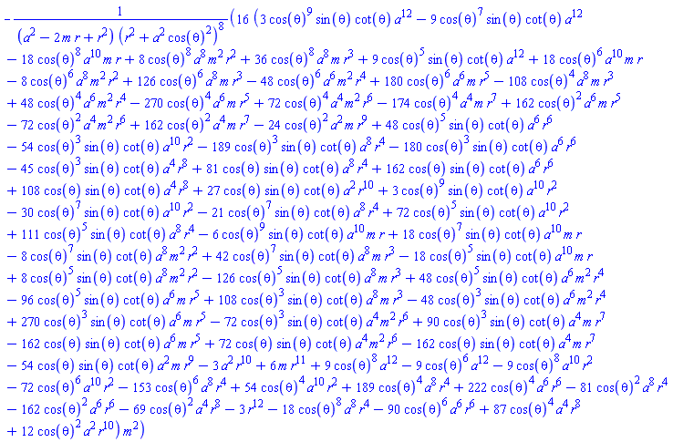-16*(3*cos(theta)^9*sin(theta)*cot(theta)*a^12-9*cos(theta)^7*sin(theta)*cot(theta)*a^12-18*cos(theta)^8*a^10*m*r+8*cos(theta)^8*a^8*m^2*r^2+36*cos(theta)^8*a^8*m*r^3+9*cos(theta)^5*sin(theta)*cot(theta)*a^12+18*cos(theta)^6*a^10*m*r-8*cos(theta)^6*a^8*m^2*r^2+126*cos(theta)^6*a^8*m*r^3-48*cos(theta)^6*a^6*m^2*r^4+180*cos(theta)^6*a^6*m*r^5-108*cos(theta)^4*a^8*m*r^3+48*cos(theta)^4*a^6*m^2*r^4-270*cos(theta)^4*a^6*m*r^5+72*cos(theta)^4*a^4*m^2*r^6-174*cos(theta)^4*a^4*m*r^7+162*cos(theta)^2*a^6*m*r^5-72*cos(theta)^2*a^4*m^2*r^6+162*cos(theta)^2*a^4*m*r^7-24*cos(theta)^2*a^2*m*r^9+48*cos(theta)^5*sin(theta)*cot(theta)*a^6*r^6-54*cos(theta)^3*sin(theta)*cot(theta)*a^10*r^2-189*cos(theta)^3*sin(theta)*cot(theta)*a^8*r^4-180*cos(theta)^3*sin(theta)*cot(theta)*a^6*r^6-45*cos(theta)^3*sin(theta)*cot(theta)*a^4*r^8+81*cos(theta)*sin(theta)*cot(theta)*a^8*r^4+162*cos(theta)*sin(theta)*cot(theta)*a^6*r^6+108*cos(theta)*sin(theta)*cot(theta)*a^4*r^8+27*cos(theta)*sin(theta)*cot(theta)*a^2*r^10+3*cos(theta)^9*sin(theta)*cot(theta)*a^10*r^2-30*cos(theta)^7*sin(theta)*cot(theta)*a^10*r^2-21*cos(theta)^7*sin(theta)*cot(theta)*a^8*r^4+72*cos(theta)^5*sin(theta)*cot(theta)*a^10*r^2+111*cos(theta)^5*sin(theta)*cot(theta)*a^8*r^4-6*cos(theta)^9*sin(theta)*cot(theta)*a^10*m*r+18*cos(theta)^7*sin(theta)*cot(theta)*a^10*m*r-8*cos(theta)^7*sin(theta)*cot(theta)*a^8*m^2*r^2+42*cos(theta)^7*sin(theta)*cot(theta)*a^8*m*r^3-18*cos(theta)^5*sin(theta)*cot(theta)*a^10*m*r+8*cos(theta)^5*sin(theta)*cot(theta)*a^8*m^2*r^2-126*cos(theta)^5*sin(theta)*cot(theta)*a^8*m*r^3+48*cos(theta)^5*sin(theta)*cot(theta)*a^6*m^2*r^4-96*cos(theta)^5*sin(theta)*cot(theta)*a^6*m*r^5+108*cos(theta)^3*sin(theta)*cot(theta)*a^8*m*r^3-48*cos(theta)^3*sin(theta)*cot(theta)*a^6*m^2*r^4+270*cos(theta)^3*sin(theta)*cot(theta)*a^6*m*r^5-72*cos(theta)^3*sin(theta)*cot(theta)*a^4*m^2*r^6+90*cos(theta)^3*sin(theta)*cot(theta)*a^4*m*r^7-162*cos(theta)*sin(theta)*cot(theta)*a^6*m*r^5+72*cos(theta)*sin(theta)*cot(theta)*a^4*m^2*r^6-162*cos(theta)*sin(theta)*cot(theta)*a^4*m*r^7-54*cos(theta)*sin(theta)*cot(theta)*a^2*m*r^9-3*a^2*r^10+6*m*r^11+9*cos(theta)^8*a^12-9*cos(theta)^6*a^12-9*cos(theta)^8*a^10*r^2-72*cos(theta)^6*a^10*r^2-153*cos(theta)^6*a^8*r^4+54*cos(theta)^4*a^10*r^2+189*cos(theta)^4*a^8*r^4+222*cos(theta)^4*a^6*r^6-81*cos(theta)^2*a^8*r^4-162*cos(theta)^2*a^6*r^6-69*cos(theta)^2*a^4*r^8-3*r^12-18*cos(theta)^8*a^8*r^4-90*cos(theta)^6*a^6*r^6+87*cos(theta)^4*a^4*r^8+12*cos(theta)^2*a^2*r^10)*m^2/((a^2-2*m*r+r^2)*(r^2+a^2*cos(theta)^2)^8)