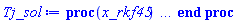 proc (x_rkf45) local _res, _dat, _vars, _solnproc, _xout, _ndsol, _pars, _n, _i; option `Copyright (c) 2000 by Waterloo Maple Inc. All rights reserved.`; if 1 < nargs then error "invalid input: too many arguments" end if; _EnvDSNumericSaveDigits := Digits; Digits := 15; if _EnvInFsolve = true then _xout := evalf[_EnvDSNumericSaveDigits](x_rkf45) else _xout := evalf(x_rkf45) end if; _dat := Array(1..4, {(1) = proc (_xin) local _xout, _dtbl, _dat, _vmap, _x0, _y0, _val, _dig, _n, _ne, _nd, _nv, _pars, _ini, _par, _i, _j, _k, _src; option `Copyright (c) 2002 by Waterloo Maple Inc. All rights reserved.`; table( [( "complex" ) = false ] ) _xout := _xin; _pars := [x0 = x0, y0 = y0]; _dtbl := array( 1 .. 4, [( 1 ) = (array( 1 .. 28, [( 1 ) = (datatype = float[8], order = C_order, storage = rectangular), ( 2 ) = (datatype = float[8], order = C_order, storage = rectangular), ( 3 ) = ([0, 0, 0, Array(1..0, 1..2, {}, datatype = float[8], order = C_order)]), ( 4 ) = (Array(1..65, {(1) = 1, (2) = 1, (3) = 0, (4) = 0, (5) = 2, (6) = 0, (7) = 0, (8) = 0, (9) = 0, (10) = 0, (11) = 0, (12) = 0, (13) = 0, (14) = 0, (15) = 0, (16) = 0, (17) = 0, (18) = 0, (19) = 30000, (20) = 0, (21) = 0, (22) = 1, (23) = 4, (24) = 0, (25) = 1, (26) = 15, (27) = 1, (28) = 0, (29) = 1, (30) = 3, (31) = 3, (32) = 0, (33) = 1, (34) = 0, (35) = 0, (36) = 0, (37) = 0, (38) = 0, (39) = 0, (40) = 0, (41) = 0, (42) = 0, (43) = 1, (44) = 0, (45) = 0, (46) = 0, (47) = 0, (48) = 0, (49) = 0, (50) = 50, (51) = 1, (52) = 0, (53) = 0, (54) = 0, (55) = 0, (56) = 0, (57) = 0, (58) = 0, (59) = 10000, (60) = 0, (61) = 1000, (62) = 0, (63) = 0, (64) = -1, (65) = 0}, datatype = integer[8])), ( 5 ) = (Array(1..28, {(1) = undefined, (2) = 0.10e-5, (3) = .0, (4) = 0.500001e-14, (5) = undefined, (6) = .0, (7) = .0, (8) = 0.10e-5, (9) = .0, (10) = .0, (11) = .0, (12) = .0, (13) = 1.0, (14) = .0, (15) = .49999999999999, (16) = .0, (17) = 1.0, (18) = 1.0, (19) = .0, (20) = .0, (21) = 1.0, (22) = 1.0, (23) = .0, (24) = .0, (25) = 0.10e-14, (26) = .0, (27) = .0, (28) = .0}, datatype = float[8], order = C_order)), ( 6 ) = (Array(1..3, {(1) = y0, (2) = Float(undefined), (3) = Float(undefined)})), ( 7 ) = ([Array(1..4, 1..7, {(1, 1) = .0, (1, 2) = .203125, (1, 3) = .3046875, (1, 4) = .75, (1, 5) = .8125, (1, 6) = .40625, (1, 7) = .8125, (2, 1) = 0.6378173828125e-1, (2, 2) = .0, (2, 3) = .279296875, (2, 4) = .27237892150878906, (2, 5) = -0.9686851501464844e-1, (2, 6) = 0.1956939697265625e-1, (2, 7) = .5381584167480469, (3, 1) = 0.31890869140625e-1, (3, 2) = .0, (3, 3) = -.34375, (3, 4) = -.335235595703125, (3, 5) = .2296142578125, (3, 6) = .41748046875, (3, 7) = 11.480712890625, (4, 1) = 0.9710520505905151e-1, (4, 2) = .0, (4, 3) = .40350341796875, (4, 4) = 0.20297467708587646e-1, (4, 5) = -0.6054282188415527e-2, (4, 6) = -0.4770040512084961e-1, (4, 7) = .77858567237854}, datatype = float[8], order = C_order), Array(1..6, 1..6, {(1, 1) = .0, (1, 2) = .0, (1, 3) = .0, (1, 4) = .0, (1, 5) = .0, (1, 6) = 1.0, (2, 1) = .25, (2, 2) = .0, (2, 3) = .0, (2, 4) = .0, (2, 5) = .0, (2, 6) = 1.0, (3, 1) = .1875, (3, 2) = .5625, (3, 3) = .0, (3, 4) = .0, (3, 5) = .0, (3, 6) = 2.0, (4, 1) = .23583984375, (4, 2) = -.87890625, (4, 3) = .890625, (4, 4) = .0, (4, 5) = .0, (4, 6) = .2681884765625, (5, 1) = .1272735595703125, (5, 2) = -.5009765625, (5, 3) = .44921875, (5, 4) = -0.128936767578125e-1, (5, 5) = .0, (5, 6) = 0.626220703125e-1, (6, 1) = -0.927734375e-1, (6, 2) = .626220703125, (6, 3) = -.4326171875, (6, 4) = .1418304443359375, (6, 5) = -0.861053466796875e-1, (6, 6) = .3131103515625}, datatype = float[8], order = C_order), Array(1..6, {(1) = .0, (2) = .386, (3) = .21, (4) = .63, (5) = 1.0, (6) = 1.0}, datatype = float[8], order = C_order), Array(1..6, {(1) = .25, (2) = -.1043, (3) = .1035, (4) = -0.362e-1, (5) = .0, (6) = .0}, datatype = float[8], order = C_order), Array(1..6, 1..5, {(1, 1) = .0, (1, 2) = .0, (1, 3) = .0, (1, 4) = .0, (1, 5) = .0, (2, 1) = 1.544, (2, 2) = .0, (2, 3) = .0, (2, 4) = .0, (2, 5) = .0, (3, 1) = .9466785280815533, (3, 2) = .25570116989825814, (3, 3) = .0, (3, 4) = .0, (3, 5) = .0, (4, 1) = 3.3148251870684886, (4, 2) = 2.896124015972123, (4, 3) = .9986419139977808, (4, 4) = .0, (4, 5) = .0, (5, 1) = 1.2212245092262748, (5, 2) = 6.019134481287752, (5, 3) = 12.537083329320874, (5, 4) = -.687886036105895, (5, 5) = .0, (6, 1) = 1.2212245092262748, (6, 2) = 6.019134481287752, (6, 3) = 12.537083329320874, (6, 4) = -.687886036105895, (6, 5) = 1.0}, datatype = float[8], order = C_order), Array(1..6, 1..5, {(1, 1) = .0, (1, 2) = .0, (1, 3) = .0, (1, 4) = .0, (1, 5) = .0, (2, 1) = -5.6688, (2, 2) = .0, (2, 3) = .0, (2, 4) = .0, (2, 5) = .0, (3, 1) = -2.4300933568337584, (3, 2) = -.20635991570891224, (3, 3) = .0, (3, 4) = .0, (3, 5) = .0, (4, 1) = -.10735290581452621, (4, 2) = -9.594562251021896, (4, 3) = -20.470286148096154, (4, 4) = .0, (4, 5) = .0, (5, 1) = 7.496443313968615, (5, 2) = -10.246804314641219, (5, 3) = -33.99990352819906, (5, 4) = 11.708908932061595, (5, 5) = .0, (6, 1) = 8.083246795922411, (6, 2) = -7.981132988062785, (6, 3) = -31.52159432874373, (6, 4) = 16.319305431231363, (6, 5) = -6.0588182388340535}, datatype = float[8], order = C_order), Array(1..3, 1..5, {(1, 1) = .0, (1, 2) = .0, (1, 3) = .0, (1, 4) = .0, (1, 5) = .0, (2, 1) = 10.126235083446911, (2, 2) = -7.487995877607633, (2, 3) = -34.800918615557414, (2, 4) = -7.9927717075687275, (2, 5) = 1.0251377232956207, (3, 1) = -.6762803392806898, (3, 2) = 6.087714651678606, (3, 3) = 16.43084320892463, (3, 4) = 24.767225114183653, (3, 5) = -6.5943891257167815}, datatype = float[8], order = C_order)]), ( 9 ) = ([Array(1..1, {(1) = .1}, datatype = float[8], order = C_order), Array(1..1, {(1) = .0}, datatype = float[8], order = C_order), Array(1..1, {(1) = .0}, datatype = float[8], order = C_order), Array(1..1, {(1) = .0}, datatype = float[8], order = C_order), Array(1..1, {(1) = .0}, datatype = float[8], order = C_order), Array(1..1, 1..1, {(1, 1) = .0}, datatype = float[8], order = C_order), Array(1..1, 1..1, {(1, 1) = .0}, datatype = float[8], order = C_order), Array(1..1, {(1) = .0}, datatype = float[8], order = C_order), Array(1..1, 1..1, {(1, 1) = .0}, datatype = float[8], order = C_order), Array(1..1, 1..6, {(1, 1) = .0, (1, 2) = .0, (1, 3) = .0, (1, 4) = .0, (1, 5) = .0, (1, 6) = .0}, datatype = float[8], order = C_order), Array(1..1, {(1) = 0}, datatype = integer[8]), Array(1..3, {(1) = .0, (2) = .0, (3) = .0}, datatype = float[8], order = C_order), Array(1..3, {(1) = .0, (2) = .0, (3) = .0}, datatype = float[8], order = C_order), Array(1..3, {(1) = .0, (2) = .0, (3) = .0}, datatype = float[8], order = C_order), Array(1..3, {(1) = .0, (2) = .0, (3) = .0}, datatype = float[8], order = C_order), Array(1..1, {(1) = .0}, datatype = float[8], order = C_order), Array(1..2, {(1) = .0, (2) = .0}, datatype = float[8], order = C_order), Array(1..1, {(1) = 0}, datatype = integer[8])]), ( 8 ) = ([Array(1..3, {(1) = .0, (2) = .0, (3) = .0}, datatype = float[8], order = C_order), Array(1..3, {(1) = .0, (2) = .0, (3) = .0}, datatype = float[8], order = C_order), Array(1..1, {(1) = .0}, datatype = float[8], order = C_order), 0, 0]), ( 11 ) = (Array(1..6, 0..1, {(1, 1) = .0, (2, 0) = .0, (2, 1) = .0, (3, 0) = .0, (3, 1) = .0, (4, 0) = .0, (4, 1) = .0, (5, 0) = .0, (5, 1) = .0, (6, 0) = .0, (6, 1) = .0}, datatype = float[8], order = C_order)), ( 10 ) = ([proc (N, X, Y, YP) option `[Y[1] = y(x)]`; YP[1] := (2*X*Y[1]-2*Y[1])/(Y[1]^2-2*X); 0 end proc, -1, 0, 0, 0, 0, 0, 0, 0, 0, 0, 0]), ( 13 ) = (), ( 12 ) = (), ( 15 ) = ("rkf45"), ( 14 ) = ([0, 0]), ( 18 ) = ([]), ( 19 ) = (0), ( 16 ) = ([0, 0, 0, 0, 0, []]), ( 17 ) = ([proc (N, X, Y, YP) option `[Y[1] = y(x)]`; YP[1] := (2*X*Y[1]-2*Y[1])/(Y[1]^2-2*X); 0 end proc, -1, 0, 0, 0, 0, 0, 0, 0, 0, 0, 0]), ( 22 ) = (0), ( 23 ) = (0), ( 20 ) = ([]), ( 21 ) = (0), ( 27 ) = (""), ( 26 ) = (Array(1..0, {})), ( 25 ) = (Array(1..0, {})), ( 24 ) = (0), ( 28 ) = (0)  ] ))  ] ); _y0 := Array(0..3, {(1) = x0, (2) = y0, (3) = undefined}); _vmap := array( 1 .. 1, [( 1 ) = (1)  ] ); _x0 := _dtbl[1][5][5]; _n := _dtbl[1][4][1]; _ne := _dtbl[1][4][3]; _nd := _dtbl[1][4][4]; _nv := _dtbl[1][4][16]; if not type(_xout, 'numeric') then if member(_xout, ["start", "left", "right"]) then if _Env_smart_dsolve_numeric = true or _dtbl[1][4][10] = 1 then if _xout = "left" then if type(_dtbl[2], 'table') then return _dtbl[2][5][1] end if elif _xout = "right" then if type(_dtbl[3], 'table') then return _dtbl[3][5][1] end if end if end if; return _dtbl[1][5][5] elif _xout = "method" then return _dtbl[1][15] elif _xout = "storage" then return evalb(_dtbl[1][4][10] = 1) elif _xout = "leftdata" then if not type(_dtbl[2], 'array') then return NULL else return eval(_dtbl[2]) end if elif _xout = "rightdata" then if not type(_dtbl[3], 'array') then return NULL else return eval(_dtbl[3]) end if elif _xout = "enginedata" then return eval(_dtbl[1]) elif _xout = "enginereset" then _dtbl[2] := evaln(_dtbl[2]); _dtbl[3] := evaln(_dtbl[3]); return NULL elif _xout = "initial" then return procname(_y0[0]) elif _xout = "laxtol" then return _dtbl[`if`(member(_dtbl[4], {2, 3}), _dtbl[4], 1)][5][18] elif _xout = "numfun" then return `if`(member(_dtbl[4], {2, 3}), _dtbl[_dtbl[4]][4][18], 0) elif _xout = "parameters" then return [seq(_y0[_n+_i], _i = 1 .. nops(_pars))] elif _xout = "initial_and_parameters" then return procname(_y0[0]), [seq(_y0[_n+_i], _i = 1 .. nops(_pars))] elif _xout = "last" then if _dtbl[4] <> 2 and _dtbl[4] <> 3 or _x0-_dtbl[_dtbl[4]][5][1] = 0. then error "no information is available on last computed point" else _xout := _dtbl[_dtbl[4]][5][1] end if elif _xout = "function" then if _dtbl[1][4][33]-2. = 0 then return eval(_dtbl[1][10], 1) else return eval(_dtbl[1][10][1], 1) end if elif _xout = "map" then return copy(_vmap) elif type(_xin, `=`) and type(rhs(_xin), 'list') and member(lhs(_xin), {"initial", "parameters", "initial_and_parameters"}) then _ini, _par := [], []; if lhs(_xin) = "initial" then _ini := rhs(_xin) elif lhs(_xin) = "parameters" then _par := rhs(_xin) elif select(type, rhs(_xin), `=`) <> [] then _par, _ini := selectremove(type, rhs(_xin), `=`) elif nops(rhs(_xin)) < nops(_pars)+1 then error "insufficient data for specification of initial and parameters" else _par := rhs(_xin)[-nops(_pars) .. -1]; _ini := rhs(_xin)[1 .. -nops(_pars)-1] end if; _xout := lhs(_xout); _i := false; if _par <> [] then _i := `dsolve/numeric/process_parameters`(_n, _pars, _par, _y0) end if; if _ini <> [] then _i := `dsolve/numeric/process_initial`(_n-_ne, _ini, _y0, _pars, _vmap) or _i end if; if _i then `dsolve/numeric/SC/reinitialize`(_dtbl, _y0, _n, procname, _pars); if _Env_smart_dsolve_numeric = true and type(_y0[0], 'numeric') and _dtbl[1][4][10] <> 1 then procname("right") := _y0[0]; procname("left") := _y0[0] end if end if; if _xout = "initial" then return [_y0[0], seq(_y0[_vmap[_i]], _i = 1 .. _n-_ne)] elif _xout = "parameters" then return [seq(_y0[_n+_i], _i = 1 .. nops(_pars))] else return [_y0[0], seq(_y0[_vmap[_i]], _i = 1 .. _n-_ne)], [seq(_y0[_n+_i], _i = 1 .. nops(_pars))] end if elif _xin = "eventstop" then if _nv = 0 then error "this solution has no events" end if; _i := _dtbl[4]; if _i <> 2 and _i <> 3 then return 0 end if; if _dtbl[_i][4][10] = 1 and assigned(_dtbl[5-_i]) and _dtbl[_i][4][9] < 100 and 100 <= _dtbl[5-_i][4][9] then _i := 5-_i; _dtbl[4] := _i; _j := round(_dtbl[_i][4][17]); return round(_dtbl[_i][3][1][_j, 1]) elif 100 <= _dtbl[_i][4][9] then _j := round(_dtbl[_i][4][17]); return round(_dtbl[_i][3][1][_j, 1]) else return 0 end if elif _xin = "eventstatus" then if _nv = 0 then error "this solution has no events" end if; _i := [selectremove(proc (a) options operator, arrow; _dtbl[1][3][1][a, 7] = 1 end proc, {seq(_j, _j = 1 .. round(_dtbl[1][3][1][_nv+1, 1]))})]; return ':-enabled' = _i[1], ':-disabled' = _i[2] elif _xin = "eventclear" then if _nv = 0 then error "this solution has no events" end if; _i := _dtbl[4]; if _i <> 2 and _i <> 3 then error "no events to clear" end if; if _dtbl[_i][4][10] = 1 and assigned(_dtbl[5-_i]) and _dtbl[_i][4][9] < 100 and 100 < _dtbl[5-_i][4][9] then _dtbl[4] := 5-_i; _i := 5-_i end if; if _dtbl[_i][4][9] < 100 then error "no events to clear" elif _nv < _dtbl[_i][4][9]-100 then error "event error condition cannot be cleared" else _j := _dtbl[_i][4][9]-100; if irem(round(_dtbl[_i][3][1][_j, 4]), 2) = 1 then error "retriggerable events cannot be cleared" end if; _j := round(_dtbl[_i][3][1][_j, 1]); for _k to _nv do if _dtbl[_i][3][1][_k, 1] = _j then if _dtbl[_i][3][1][_k, 2] = 3 then error "range events cannot be cleared" end if; _dtbl[_i][3][1][_k, 8] := _dtbl[_i][3][1][_nv+1, 8] end if end do; _dtbl[_i][4][17] := 0; _dtbl[_i][4][9] := 0; if _dtbl[1][4][10] = 1 then if _i = 2 then try procname(procname("left")) catch:  end try else try procname(procname("right")) catch:  end try end if end if end if; return  elif type(_xin, `=`) and member(lhs(_xin), {"eventdisable", "eventenable"}) then if _nv = 0 then error "this solution has no events" end if; if type(rhs(_xin), {('list')('posint'), ('set')('posint')}) then _i := {op(rhs(_xin))} elif type(rhs(_xin), 'posint') then _i := {rhs(_xin)} else error "event identifiers must be integers in the range 1..%1", round(_dtbl[1][3][1][_nv+1, 1]) end if; if select(proc (a) options operator, arrow; _nv < a end proc, _i) <> {} then error "event identifiers must be integers in the range 1..%1", round(_dtbl[1][3][1][_nv+1, 1]) end if; _k := {}; for _j to _nv do if member(round(_dtbl[1][3][1][_j, 1]), _i) then _k := `union`(_k, {_j}) end if end do; _i := _k; if lhs(_xin) = "eventdisable" then _dtbl[4] := 0; _j := [evalb(assigned(_dtbl[2]) and member(_dtbl[2][4][17], _i)), evalb(assigned(_dtbl[3]) and member(_dtbl[3][4][17], _i))]; for _k in _i do _dtbl[1][3][1][_k, 7] := 0; if assigned(_dtbl[2]) then _dtbl[2][3][1][_k, 7] := 0 end if; if assigned(_dtbl[3]) then _dtbl[3][3][1][_k, 7] := 0 end if end do; if _j[1] then for _k to _nv+1 do if _k <= _nv and not type(_dtbl[2][3][4][_k, 1], 'undefined') then userinfo(3, {'events', 'eventreset'}, `reinit #2, event code `, _k, ` to defined init `, _dtbl[2][3][4][_k, 1]); _dtbl[2][3][1][_k, 8] := _dtbl[2][3][4][_k, 1] elif _dtbl[2][3][1][_k, 2] = 0 and irem(iquo(round(_dtbl[2][3][1][_k, 4]), 32), 2) = 1 then userinfo(3, {'events', 'eventreset'}, `reinit #2, event code `, _k, ` to rate hysteresis init `, _dtbl[2][5][24]); _dtbl[2][3][1][_k, 8] := _dtbl[2][5][24] elif _dtbl[2][3][1][_k, 2] = 0 and irem(iquo(round(_dtbl[2][3][1][_k, 4]), 2), 2) = 0 then userinfo(3, {'events', 'eventreset'}, `reinit #2, event code `, _k, ` to initial init `, _x0); _dtbl[2][3][1][_k, 8] := _x0 else userinfo(3, {'events', 'eventreset'}, `reinit #2, event code `, _k, ` to fireinitial init `, _x0-1); _dtbl[2][3][1][_k, 8] := _x0-1 end if end do; _dtbl[2][4][17] := 0; _dtbl[2][4][9] := 0; if _dtbl[1][4][10] = 1 then procname(procname("left")) end if end if; if _j[2] then for _k to _nv+1 do if _k <= _nv and not type(_dtbl[3][3][4][_k, 2], 'undefined') then userinfo(3, {'events', 'eventreset'}, `reinit #3, event code `, _k, ` to defined init `, _dtbl[3][3][4][_k, 2]); _dtbl[3][3][1][_k, 8] := _dtbl[3][3][4][_k, 2] elif _dtbl[3][3][1][_k, 2] = 0 and irem(iquo(round(_dtbl[3][3][1][_k, 4]), 32), 2) = 1 then userinfo(3, {'events', 'eventreset'}, `reinit #3, event code `, _k, ` to rate hysteresis init `, _dtbl[3][5][24]); _dtbl[3][3][1][_k, 8] := _dtbl[3][5][24] elif _dtbl[3][3][1][_k, 2] = 0 and irem(iquo(round(_dtbl[3][3][1][_k, 4]), 2), 2) = 0 then userinfo(3, {'events', 'eventreset'}, `reinit #3, event code `, _k, ` to initial init `, _x0); _dtbl[3][3][1][_k, 8] := _x0 else userinfo(3, {'events', 'eventreset'}, `reinit #3, event code `, _k, ` to fireinitial init `, _x0+1); _dtbl[3][3][1][_k, 8] := _x0+1 end if end do; _dtbl[3][4][17] := 0; _dtbl[3][4][9] := 0; if _dtbl[1][4][10] = 1 then procname(procname("right")) end if end if else for _k in _i do _dtbl[1][3][1][_k, 7] := 1 end do; _dtbl[2] := evaln(_dtbl[2]); _dtbl[3] := evaln(_dtbl[3]); _dtbl[4] := 0; if _dtbl[1][4][10] = 1 then if _x0 <= procname("right") then try procname(procname("right")) catch:  end try end if; if procname("left") <= _x0 then try procname(procname("left")) catch:  end try end if end if end if; return  elif type(_xin, `=`) and lhs(_xin) = "eventfired" then if not type(rhs(_xin), 'list') then error "'eventfired' must be specified as a list" end if; if _nv = 0 then error "this solution has no events" end if; if _dtbl[4] <> 2 and _dtbl[4] <> 3 then error "'direction' must be set prior to calling/setting 'eventfired'" end if; _i := _dtbl[4]; _val := NULL; if not assigned(_EnvEventRetriggerWarned) then _EnvEventRetriggerWarned := false end if; for _k in rhs(_xin) do if type(_k, 'integer') then _src := _k elif type(_k, 'integer' = 'anything') and type(evalf(rhs(_k)), 'numeric') then _k := lhs(_k) = evalf[max(Digits, 18)](rhs(_k)); _src := lhs(_k) else error "'eventfired' entry is not valid: %1", _k end if; if _src < 1 or round(_dtbl[1][3][1][_nv+1, 1]) < _src then error "event identifiers must be integers in the range 1..%1", round(_dtbl[1][3][1][_nv+1, 1]) end if; _src := {seq(`if`(_dtbl[1][3][1][_j, 1]-_src = 0., _j, NULL), _j = 1 .. _nv)}; if nops(_src) <> 1 then error "'eventfired' can only be set/queried for root-finding events and time/interval events" end if; _src := _src[1]; if _dtbl[1][3][1][_src, 2] <> 0. and _dtbl[1][3][1][_src, 2]-2. <> 0. then error "'eventfired' can only be set/queried for root-finding events and time/interval events" elif irem(round(_dtbl[1][3][1][_src, 4]), 2) = 1 then if _EnvEventRetriggerWarned = false then WARNING(`'eventfired' has no effect on events that retrigger`) end if; _EnvEventRetriggerWarned := true end if; if _dtbl[_i][3][1][_src, 2] = 0 and irem(iquo(round(_dtbl[_i][3][1][_src, 4]), 32), 2) = 1 then _val := _val, undefined elif type(_dtbl[_i][3][4][_src, _i-1], 'undefined') or _i = 2 and _dtbl[2][3][1][_src, 8] < _dtbl[2][3][4][_src, 1] or _i = 3 and _dtbl[3][3][4][_src, 2] < _dtbl[3][3][1][_src, 8] then _val := _val, _dtbl[_i][3][1][_src, 8] else _val := _val, _dtbl[_i][3][4][_src, _i-1] end if; if type(_k, `=`) then if _dtbl[_i][3][1][_src, 2] = 0 and irem(iquo(round(_dtbl[_i][3][1][_src, 4]), 32), 2) = 1 then error "cannot set event code for a rate hysteresis event" end if; userinfo(3, {'events', 'eventreset'}, `manual set event code `, _src, ` to value `, rhs(_k)); _dtbl[_i][3][1][_src, 8] := rhs(_k); _dtbl[_i][3][4][_src, _i-1] := rhs(_k) end if end do; return [_val] elif type(_xin, `=`) and lhs(_xin) = "direction" then if not member(rhs(_xin), {-1, 1, ':-left', ':-right'}) then error "'direction' must be specified as either '1' or 'right' (positive) or '-1' or 'left' (negative)" end if; _src := `if`(_dtbl[4] = 2, -1, `if`(_dtbl[4] = 3, 1, undefined)); _i := `if`(member(rhs(_xin), {1, ':-right'}), 3, 2); _dtbl[4] := _i; _dtbl[_i] := `dsolve/numeric/SC/IVPdcopy`(_dtbl[1], `if`(assigned(_dtbl[_i]), _dtbl[_i], NULL)); if 0 < _nv then for _j to _nv+1 do if _j <= _nv and not type(_dtbl[_i][3][4][_j, _i-1], 'undefined') then userinfo(3, {'events', 'eventreset'}, `reinit #4, event code `, _j, ` to defined init `, _dtbl[_i][3][4][_j, _i-1]); _dtbl[_i][3][1][_j, 8] := _dtbl[_i][3][4][_j, _i-1] elif _dtbl[_i][3][1][_j, 2] = 0 and irem(iquo(round(_dtbl[_i][3][1][_j, 4]), 32), 2) = 1 then userinfo(3, {'events', 'eventreset'}, `reinit #4, event code `, _j, ` to rate hysteresis init `, _dtbl[_i][5][24]); _dtbl[_i][3][1][_j, 8] := _dtbl[_i][5][24] elif _dtbl[_i][3][1][_j, 2] = 0 and irem(iquo(round(_dtbl[_i][3][1][_j, 4]), 2), 2) = 0 then userinfo(3, {'events', 'eventreset'}, `reinit #4, event code `, _j, ` to initial init `, _x0); _dtbl[_i][3][1][_j, 8] := _x0 else userinfo(3, {'events', 'eventreset'}, `reinit #4, event code `, _j, ` to fireinitial init `, _x0-2*_i+5.0); _dtbl[_i][3][1][_j, 8] := _x0-2*_i+5.0 end if end do end if; return _src elif _xin = "eventcount" then if _dtbl[1][3][1] = 0 or _dtbl[4] <> 2 and _dtbl[4] <> 3 then return 0 else return round(_dtbl[_dtbl[4]][3][1][_nv+1, 12]) end if elif type(_xin, `=`) and lhs(_xin) = "setdatacallback" then if not type(rhs(_xin), 'nonegint') then error "data callback must be a nonnegative integer (address)" end if; _dtbl[1][28] := rhs(_xin) else return "procname" end if end if; if _xout = _x0 then return [_x0, seq(evalf(_dtbl[1][6][_vmap[_i]]), _i = 1 .. _n-_ne)] end if; _i := `if`(_x0 <= _xout, 3, 2); if _xin = "last" and 0 < _dtbl[_i][4][9] and _dtbl[_i][4][9] < 100 then _dat := eval(_dtbl[_i], 2); _j := _dat[4][20]; return [_dat[11][_j, 0], seq(_dat[11][_j, _vmap[_i]], _i = 1 .. _n-_ne-_nd), seq(_dat[8][1][_vmap[_i]], _i = _n-_ne-_nd+1 .. _n-_ne)] end if; if not type(_dtbl[_i], 'array') then _dtbl[_i] := `dsolve/numeric/SC/IVPdcopy`(_dtbl[1], `if`(assigned(_dtbl[_i]), _dtbl[_i], NULL)); if 0 < _nv then for _j to _nv+1 do if _j <= _nv and not type(_dtbl[_i][3][4][_j, _i-1], 'undefined') then userinfo(3, {'events', 'eventreset'}, `reinit #5, event code `, _j, ` to defined init `, _dtbl[_i][3][4][_j, _i-1]); _dtbl[_i][3][1][_j, 8] := _dtbl[_i][3][4][_j, _i-1] elif _dtbl[_i][3][1][_j, 2] = 0 and irem(iquo(round(_dtbl[_i][3][1][_j, 4]), 32), 2) = 1 then userinfo(3, {'events', 'eventreset'}, `reinit #5, event code `, _j, ` to rate hysteresis init `, _dtbl[_i][5][24]); _dtbl[_i][3][1][_j, 8] := _dtbl[_i][5][24] elif _dtbl[_i][3][1][_j, 2] = 0 and irem(iquo(round(_dtbl[_i][3][1][_j, 4]), 2), 2) = 0 then userinfo(3, {'events', 'eventreset'}, `reinit #5, event code `, _j, ` to initial init `, _x0); _dtbl[_i][3][1][_j, 8] := _x0 else userinfo(3, {'events', 'eventreset'}, `reinit #5, event code `, _j, ` to fireinitial init `, _x0-2*_i+5.0); _dtbl[_i][3][1][_j, 8] := _x0-2*_i+5.0 end if end do end if end if; if _xin <> "last" then if 0 < 0 then if `dsolve/numeric/checkglobals`(op(_dtbl[1][14]), _pars, _n, _y0) then `dsolve/numeric/SC/reinitialize`(_dtbl, _y0, _n, procname, _pars, _i) end if end if; if _dtbl[1][4][7] = 0 then error "parameters must be initialized before solution can be computed" end if end if; _dat := eval(_dtbl[_i], 2); _dtbl[4] := _i; try _src := `dsolve/numeric/SC/IVPrun`(_dat, _xout) catch: userinfo(2, `dsolve/debug`, print(`Exception in solnproc:`, [lastexception][2 .. -1])); error  end try; if _dat[17] <> _dtbl[1][17] then _dtbl[1][17] := _dat[17]; _dtbl[1][10] := _dat[10] end if; if _src = 0 and 100 < _dat[4][9] then _val := _dat[3][1][_nv+1, 8] else _val := _dat[11][_dat[4][20], 0] end if; if _src <> 0 or _dat[4][9] <= 0 then _dtbl[1][5][1] := _xout else _dtbl[1][5][1] := _val end if; if _i = 3 and _val < _xout then Rounding := -infinity; if _dat[4][9] = 1 then error "cannot evaluate the solution further right of %1, probably a singularity", evalf[8](_val) elif _dat[4][9] = 2 then error "cannot evaluate the solution further right of %1, maxfun limit exceeded (see ?dsolve,maxfun for details)", evalf[8](_val) elif _dat[4][9] = 3 then if _dat[4][25] = 3 then error "cannot evaluate the solution past the initial point, problem may be initially singular or improperly set up" else error "cannot evaluate the solution past the initial point, problem may be complex, initially singular or improperly set up" end if elif _dat[4][9] = 4 then error "cannot evaluate the solution further right of %1, accuracy goal cannot be achieved with specified 'minstep'", evalf[8](_val) elif _dat[4][9] = 5 then error "cannot evaluate the solution further right of %1, too many step failures, tolerances may be too loose for problem", evalf[8](_val) elif _dat[4][9] = 6 then error "cannot evaluate the solution further right of %1, cannot downgrade delay storage for problems with delay derivative order > 1, try increasing delaypts", evalf[8](_val) elif _dat[4][9] = 10 then error "cannot evaluate the solution further right of %1, interrupt requested", evalf[8](_val) elif 100 < _dat[4][9] then if _dat[4][9]-100 = _nv+1 then error "constraint projection failure on event at t=%1", evalf[8](_val) elif _dat[4][9]-100 = _nv+2 then error "index-1 and derivative evaluation failure on event at t=%1", evalf[8](_val) elif _dat[4][9]-100 = _nv+3 then error "maximum number of event iterations reached (%1) at t=%2", round(_dat[3][1][_nv+1, 3]), evalf[8](_val) else if _Env_dsolve_nowarnstop <> true then `dsolve/numeric/warning`(StringTools:-FormatMessage("cannot evaluate the solution further right of %1, event #%2 triggered a halt", evalf[8](_val), round(_dat[3][1][_dat[4][9]-100, 1]))) end if; Rounding := 'nearest'; _xout := _val end if else error "cannot evaluate the solution further right of %1", evalf[8](_val) end if elif _i = 2 and _xout < _val then Rounding := infinity; if _dat[4][9] = 1 then error "cannot evaluate the solution further left of %1, probably a singularity", evalf[8](_val) elif _dat[4][9] = 2 then error "cannot evaluate the solution further left of %1, maxfun limit exceeded (see ?dsolve,maxfun for details)", evalf[8](_val) elif _dat[4][9] = 3 then if _dat[4][25] = 3 then error "cannot evaluate the solution past the initial point, problem may be initially singular or improperly set up" else error "cannot evaluate the solution past the initial point, problem may be complex, initially singular or improperly set up" end if elif _dat[4][9] = 4 then error "cannot evaluate the solution further left of %1, accuracy goal cannot be achieved with specified 'minstep'", evalf[8](_val) elif _dat[4][9] = 5 then error "cannot evaluate the solution further left of %1, too many step failures, tolerances may be too loose for problem", evalf[8](_val) elif _dat[4][9] = 6 then error "cannot evaluate the solution further left of %1, cannot downgrade delay storage for problems with delay derivative order > 1, try increasing delaypts", evalf[8](_val) elif _dat[4][9] = 10 then error "cannot evaluate the solution further right of %1, interrupt requested", evalf[8](_val) elif 100 < _dat[4][9] then if _dat[4][9]-100 = _nv+1 then error "constraint projection failure on event at t=%1", evalf[8](_val) elif _dat[4][9]-100 = _nv+2 then error "index-1 and derivative evaluation failure on event at t=%1", evalf[8](_val) elif _dat[4][9]-100 = _nv+3 then error "maximum number of event iterations reached (%1) at t=%2", round(_dat[3][1][_nv+1, 3]), evalf[8](_val) else if _Env_dsolve_nowarnstop <> true then `dsolve/numeric/warning`(StringTools:-FormatMessage("cannot evaluate the solution further left of %1, event #%2 triggered a halt", evalf[8](_val), round(_dat[3][1][_dat[4][9]-100, 1]))) end if; Rounding := 'nearest'; _xout := _val end if else error "cannot evaluate the solution further left of %1", evalf[8](_val) end if end if; if _EnvInFsolve = true then _dig := _dat[4][26]; if type(_EnvDSNumericSaveDigits, 'posint') then _dat[4][26] := _EnvDSNumericSaveDigits else _dat[4][26] := Digits end if; _Env_dsolve_SC_native := true; if _dat[4][25] = 1 then _i := 1; _dat[4][25] := 2 else _i := _dat[4][25] end if; _val := `dsolve/numeric/SC/IVPval`(_dat, _xout, _src); _dat[4][25] := _i; _dat[4][26] := _dig; [_xout, seq(_val[_vmap[_i]], _i = 1 .. _n-_ne)] else Digits := _dat[4][26]; _val := `dsolve/numeric/SC/IVPval`(eval(_dat, 2), _xout, _src); [_xout, seq(_val[_vmap[_i]], _i = 1 .. _n-_ne)] end if end proc, (2) = Array(0..0, {}), (3) = [x, y(x)], (4) = [x0 = x0, y0 = y0]}); _vars := _dat[3]; _pars := map(rhs, _dat[4]); _n := nops(_vars)-1; _solnproc := _dat[1]; if not type(_xout, 'numeric') then if member(x_rkf45, ["start", 'start', "method", 'method', "left", 'left', "right", 'right', "leftdata", "rightdata", "enginedata", "eventstop", 'eventstop', "eventclear", 'eventclear', "eventstatus", 'eventstatus', "eventcount", 'eventcount', "laxtol", 'laxtol', "numfun", 'numfun', NULL]) then _res := _solnproc(convert(x_rkf45, 'string')); if 1 < nops([_res]) then return _res elif type(_res, 'array') then return eval(_res, 1) elif _res <> "procname" then return _res end if elif member(x_rkf45, ["last", 'last', "initial", 'initial', "parameters", 'parameters', "initial_and_parameters", 'initial_and_parameters', NULL]) then _xout := convert(x_rkf45, 'string'); _res := _solnproc(_xout); if _xout = "parameters" then return [seq(_pars[_i] = _res[_i], _i = 1 .. nops(_pars))] elif _xout = "initial_and_parameters" then return [seq(_vars[_i+1] = [_res][1][_i+1], _i = 0 .. _n), seq(_pars[_i] = [_res][2][_i], _i = 1 .. nops(_pars))] else return [seq(_vars[_i+1] = _res[_i+1], _i = 0 .. _n)] end if elif type(_xout, `=`) and member(lhs(_xout), ["initial", 'initial', "parameters", 'parameters', "initial_and_parameters", 'initial_and_parameters', NULL]) then _xout := convert(lhs(x_rkf45), 'string') = rhs(x_rkf45); if type(rhs(_xout), 'list') then _res := _solnproc(_xout) else error "initial and/or parameter values must be specified in a list" end if; if lhs(_xout) = "initial" then return [seq(_vars[_i+1] = _res[_i+1], _i = 0 .. _n)] elif lhs(_xout) = "parameters" then return [seq(_pars[_i] = _res[_i], _i = 1 .. nops(_pars))] else return [seq(_vars[_i+1] = [_res][1][_i+1], _i = 0 .. _n), seq(_pars[_i] = [_res][2][_i], _i = 1 .. nops(_pars))] end if elif type(_xout, `=`) and member(lhs(_xout), ["eventdisable", 'eventdisable', "eventenable", 'eventenable', "eventfired", 'eventfired', "direction", 'direction', NULL]) then return _solnproc(convert(lhs(x_rkf45), 'string') = rhs(x_rkf45)) elif _xout = "solnprocedure" then return eval(_solnproc) elif _xout = "sysvars" then return _vars end if; if procname <> unknown then return ('procname')(x_rkf45) else _ndsol := 1; _ndsol := _ndsol; _ndsol := pointto(_dat[2][0]); return ('_ndsol')(x_rkf45) end if end if; try _res := _solnproc(_xout); [seq(_vars[_i+1] = _res[_i+1], _i = 0 .. _n)] catch: error  end try end proc