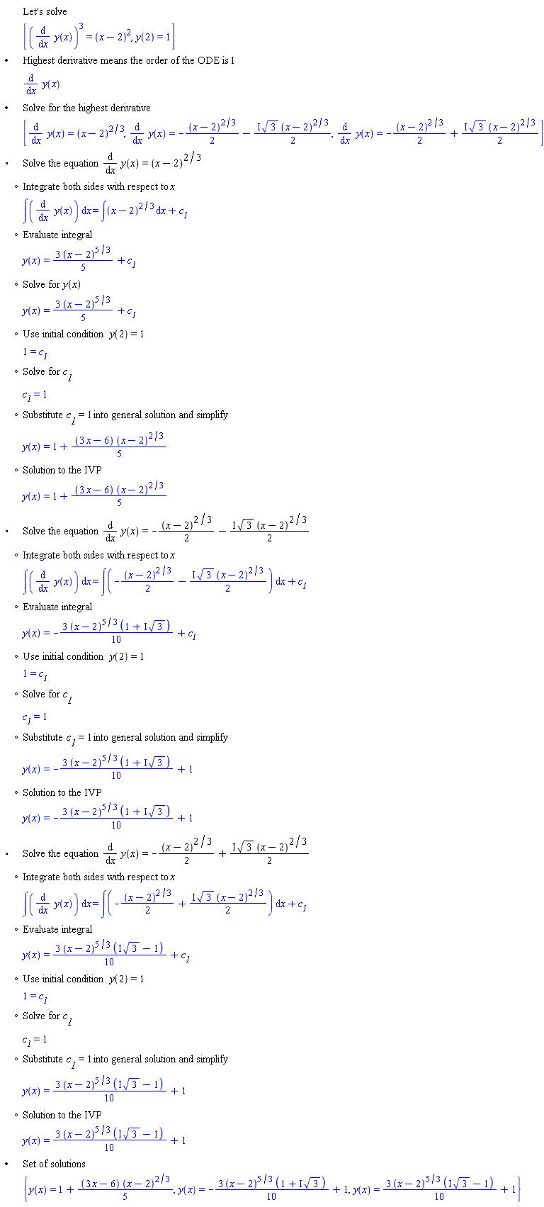 "[[,,"Let's solve"],[,,[((&DifferentialD;)/(&DifferentialD;x) y(x))^3=(x-2)^2,y(2)=1]],["&bullet;",,"Highest derivative means the order of the ODE is" 1],[,,(&DifferentialD;)/(&DifferentialD;x) y(x)],["&bullet;",,"Solve for the highest derivative"],[,,[(&DifferentialD;)/(&DifferentialD;x) y(x)=(x-2)^(2/3),(&DifferentialD;)/(&DifferentialD;x) y(x)=-((x-2)^(2/3))/2-(&ImaginaryI; sqrt(3) (x-2)^(2/3))/2,(&DifferentialD;)/(&DifferentialD;x) y(x)=-((x-2)^(2/3))/2+(&ImaginaryI; sqrt(3) (x-2)^(2/3))/2]],["&EmptyVerySmallSquare;",,"Solve the equation" (&DifferentialD;)/(&DifferentialD;x) y(x)=(x-2)^(2/3)],[,"?","Integrate both sides with respect to" x],[,,&int;((&DifferentialD;)/(&DifferentialD;x) y(x)) &DifferentialD;x=&int;(x-2)^(2/3) &DifferentialD;x+c__1],[,"?","Evaluate integral"],[,,y(x)=(3 (x-2)^(5/3))/5+c__1],[,"?","Solve for" y(x)],[,,y(x)=(3 (x-2)^(5/3))/5+c__1],[,"?","Use initial condition" y(2)=1],[,,1=c__1],[,"?","Solve for" c__1],[,,c__1=1],[,"?","Substitute" c__1=1 "into general solution and simplify"],[,,y(x)=1+((3 x-6) (x-2)^(2/3))/5],[,"?","Solution to the IVP"],[,,y(x)=1+((3 x-6) (x-2)^(2/3))/5],["&EmptyVerySmallSquare;",,"Solve the equation" (&DifferentialD;)/(&DifferentialD;x) y(x)=-((x-2)^(2/3))/2-(&ImaginaryI; sqrt(3) (x-2)^(2/3))/2],[,"?","Integrate both sides with respect to" x],[,,&int;((&DifferentialD;)/(&DifferentialD;x) y(x)) &DifferentialD;x=&int;(-((x-2)^(2/3))/2-(&ImaginaryI; sqrt(3) (x-2)^(2/3))/2) &DifferentialD;x+c__1],[,"?","Evaluate integral"],[,,y(x)=-(3 (x-2)^(5/3) (1+&ImaginaryI; sqrt(3)))/10+c__1],[,"?","Use initial condition" y(2)=1],[,,1=c__1],[,"?","Solve for" c__1],[,,c__1=1],[,"?","Substitute" c__1=1 "into general solution and simplify"],[,,y(x)=-(3 (x-2)^(5/3) (1+&ImaginaryI; sqrt(3)))/10+1],[,"?","Solution to the IVP"],[,,y(x)=-(3 (x-2)^(5/3) (1+&ImaginaryI; sqrt(3)))/10+1],["&EmptyVerySmallSquare;",,"Solve the equation" (&DifferentialD;)/(&DifferentialD;x) y(x)=-((x-2)^(2/3))/2+(&ImaginaryI; sqrt(3) (x-2)^(2/3))/2],[,"?","Integrate both sides with respect to" x],[,,&int;((&DifferentialD;)/(&DifferentialD;x) y(x)) &DifferentialD;x=&int;(-((x-2)^(2/3))/2+(&ImaginaryI; sqrt(3) (x-2)^(2/3))/2) &DifferentialD;x+c__1],[,"?","Evaluate integral"],[,,y(x)=(3 (x-2)^(5/3) (&ImaginaryI; sqrt(3)-1))/10+c__1],[,"?","Use initial condition" y(2)=1],[,,1=c__1],[,"?","Solve for" c__1],[,,c__1=1],[,"?","Substitute" c__1=1 "into general solution and simplify"],[,,y(x)=(3 (x-2)^(5/3) (&ImaginaryI; sqrt(3)-1))/10+1],[,"?","Solution to the IVP"],[,,y(x)=(3 (x-2)^(5/3) (&ImaginaryI; sqrt(3)-1))/10+1],["&bullet;",,"Set of solutions"],[,,{y(x)=1+((3 x-6) (x-2)^(2/3))/5,y(x)=-(3 (x-2)^(5/3) (1+&ImaginaryI; sqrt(3)))/10+1,y(x)=(3 (x-2)^(5/3) (&ImaginaryI; sqrt(3)-1))/10+1}]]6""