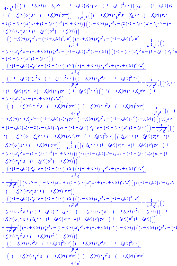 -(1/4)*((2*(-1+f__A(r))*`y'`(r, theta, phi)-(diff(f__A(r), r))*`y'`(r, theta, phi)*r-(-1+f__A(r))*(diff(`y'`(r, theta, phi), r))*r)*g*r-(-1+f__A(r))^2*`y'`(r, theta, phi)*`x'`(r, theta, phi))*(((diff(f__A(r), r))*`y'`(r, theta, phi)*r-(1-f__A(r))*(diff(`y'`(r, theta, phi), r))*r+2*(1-f__A(r))*`y'`(r, theta, phi))*g*r-(-1+f__A(r))^2*`y'`(r, theta, phi)*`x'`(r, theta, phi))/(r^8*g^4)-(1/4)*((-1+f__A(r))*(diff(`z'`(r, theta, phi), phi))*r^2*g+((diff(f__A(r), r))*`x'`(r, theta, phi)*r-(1-f__A(r))*(diff(`x'`(r, theta, phi), r))*r+2*(1-f__A(r))*`x'`(r, theta, phi))*g*r+(1-f__A(r))*`y'`(r, theta, phi)^2*(-1+f__A(r)))*((1-f__A(r))*(diff(`z'`(r, theta, phi), phi))*r^2*g+(2*(-1+f__A(r))*`x'`(r, theta, phi)-(diff(f__A(r), r))*`x'`(r, theta, phi)*r-(-1+f__A(r))*(diff(`x'`(r, theta, phi), r))*r)*g*r+(1-f__A(r))*`y'`(r, theta, phi)^2*(-1+f__A(r)))/(r^8*g^4)-(1/4)*((1-f__A(r))*(diff(`y'`(r, theta, phi), phi))*r^2*g-(-1+f__A(r))^2*`y'`(r, theta, phi)*`z'`(r, theta, phi))*((-1+f__A(r))*(diff(`y'`(r, theta, phi), phi))*r^2*g-(-1+f__A(r))^2*`y'`(r, theta, phi)*`z'`(r, theta, phi))/(r^8*g^4)-(1/4)*((1-f__A(r))*(diff(`z'`(r, theta, phi), phi))*r^2*g-(-1+f__A(r))*(diff(`y'`(r, theta, phi), theta))*r^2*g-(-1+f__A(r))*`x'`(r, theta, phi)^2*(1-f__A(r)))*((-1+f__A(r))*(diff(`z'`(r, theta, phi), phi))*r^2*g-(1-f__A(r))*(diff(`y'`(r, theta, phi), theta))*r^2*g-(-1+f__A(r))*`x'`(r, theta, phi)^2*(1-f__A(r)))/(r^8*g^4)-(1/4)*(-(1-f__A(r))*(diff(`x'`(r, theta, phi), theta))*r^2*g+(-1+f__A(r))^2*`y'`(r, theta, phi)*`x'`(r, theta, phi))*(-(-1+f__A(r))*(diff(`x'`(r, theta, phi), theta))*r^2*g+(-1+f__A(r))^2*`y'`(r, theta, phi)*`x'`(r, theta, phi))/(r^8*g^4)-(1/4)*((-1+f__A(r))*(diff(`x'`(r, theta, phi), phi))*r^2*g+(-1+f__A(r))^2*`z'`(r, theta, phi)*`x'`(r, theta, phi))*((1-f__A(r))*(diff(`x'`(r, theta, phi), phi))*r^2*g+(-1+f__A(r))^2*`z'`(r, theta, phi)*`x'`(r, theta, phi))/(r^8*g^4)-(1/4)*((-(diff(f__A(r), r))*`z'`(r, theta, phi)*r+(1-f__A(r))*(diff(`z'`(r, theta, phi), r))*r-2*(1-f__A(r))*`z'`(r, theta, phi))*g*r-(-1+f__A(r))^2*`z'`(r, theta, phi)*`x'`(r, theta, phi))*((-2*(-1+f__A(r))*`z'`(r, theta, phi)+(diff(f__A(r), r))*`z'`(r, theta, phi)*r+(-1+f__A(r))*(diff(`z'`(r, theta, phi), r))*r)*g*r-(-1+f__A(r))^2*`z'`(r, theta, phi)*`x'`(r, theta, phi))/(r^8*g^4)-(1/4)*(-(-1+f__A(r))*(diff(`z'`(r, theta, phi), theta))*r^2*g-(-1+f__A(r))^2*`y'`(r, theta, phi)*`z'`(r, theta, phi))*(-(1-f__A(r))*(diff(`z'`(r, theta, phi), theta))*r^2*g-(-1+f__A(r))^2*`y'`(r, theta, phi)*`z'`(r, theta, phi))/(r^8*g^4)-(1/4)*((-2*(-1+f__A(r))*`x'`(r, theta, phi)+(diff(f__A(r), r))*`x'`(r, theta, phi)*r+(-1+f__A(r))*(diff(`x'`(r, theta, phi), r))*r)*g*r-(1-f__A(r))*(diff(`y'`(r, theta, phi), theta))*r^2*g+(-1+f__A(r))*`z'`(r, theta, phi)^2*(1-f__A(r)))*((-(diff(f__A(r), r))*`x'`(r, theta, phi)*r+(1-f__A(r))*(diff(`x'`(r, theta, phi), r))*r-2*(1-f__A(r))*`x'`(r, theta, phi))*g*r-(-1+f__A(r))*(diff(`y'`(r, theta, phi), theta))*r^2*g+(-1+f__A(r))*`z'`(r, theta, phi)^2*(1-f__A(r)))/(r^8*g^4)-(1/4)*((-2*(-1+f__A(r))*`y'`(r, theta, phi)+(diff(f__A(r), r))*`y'`(r, theta, phi)*r+(-1+f__A(r))*(diff(`y'`(r, theta, phi), r))*r)*g*r+(-1+f__A(r))^2*`y'`(r, theta, phi)*`x'`(r, theta, phi))*((-(diff(f__A(r), r))*`y'`(r, theta, phi)*r+(1-f__A(r))*(diff(`y'`(r, theta, phi), r))*r-2*(1-f__A(r))*`y'`(r, theta, phi))*g*r+(-1+f__A(r))^2*`y'`(r, theta, phi)*`x'`(r, theta, phi))/(r^8*g^4)-(1/4)*((-(diff(f__A(r), r))*`x'`(r, theta, phi)*r+(1-f__A(r))*(diff(`x'`(r, theta, phi), r))*r-2*(1-f__A(r))*`x'`(r, theta, phi))*g*r-(-1+f__A(r))*(diff(`z'`(r, theta, phi), phi))*r^2*g-(1-f__A(r))*`y'`(r, theta, phi)^2*(-1+f__A(r)))*((-2*(-1+f__A(r))*`x'`(r, theta, phi)+(diff(f__A(r), r))*`x'`(r, theta, phi)*r+(-1+f__A(r))*(diff(`x'`(r, theta, phi), r))*r)*g*r-(1-f__A(r))*(diff(`z'`(r, theta, phi), phi))*r^2*g-(1-f__A(r))*`y'`(r, theta, phi)^2*(-1+f__A(r)))/(r^8*g^4)-(1/4)*(-(1-f__A(r))*(diff(`y'`(r, theta, phi), phi))*r^2*g+(-1+f__A(r))^2*`y'`(r, theta, phi)*`z'`(r, theta, phi))*(-(-1+f__A(r))*(diff(`y'`(r, theta, phi), phi))*r^2*g+(-1+f__A(r))^2*`y'`(r, theta, phi)*`z'`(r, theta, phi))/(r^8*g^4)-(1/4)*(((diff(f__A(r), r))*`z'`(r, theta, phi)*r-(1-f__A(r))*(diff(`z'`(r, theta, phi), r))*r+2*(1-f__A(r))*`z'`(r, theta, phi))*g*r+(-1+f__A(r))^2*`z'`(r, theta, phi)*`x'`(r, theta, phi))*((2*(-1+f__A(r))*`z'`(r, theta, phi)-(diff(f__A(r), r))*`z'`(r, theta, phi)*r-(-1+f__A(r))*(diff(`z'`(r, theta, phi), r))*r)*g*r+(-1+f__A(r))^2*`z'`(r, theta, phi)*`x'`(r, theta, phi))/(r^8*g^4)-(1/4)*((-1+f__A(r))*(diff(`z'`(r, theta, phi), theta))*r^2*g+(-1+f__A(r))^2*`y'`(r, theta, phi)*`z'`(r, theta, phi))*((1-f__A(r))*(diff(`z'`(r, theta, phi), theta))*r^2*g+(-1+f__A(r))^2*`y'`(r, theta, phi)*`z'`(r, theta, phi))/(r^8*g^4)-(1/4)*((1-f__A(r))*(diff(`y'`(r, theta, phi), theta))*r^2*g+(2*(-1+f__A(r))*`x'`(r, theta, phi)-(diff(f__A(r), r))*`x'`(r, theta, phi)*r-(-1+f__A(r))*(diff(`x'`(r, theta, phi), r))*r)*g*r-(-1+f__A(r))*`z'`(r, theta, phi)^2*(1-f__A(r)))*((-1+f__A(r))*(diff(`y'`(r, theta, phi), theta))*r^2*g+((diff(f__A(r), r))*`x'`(r, theta, phi)*r-(1-f__A(r))*(diff(`x'`(r, theta, phi), r))*r+2*(1-f__A(r))*`x'`(r, theta, phi))*g*r-(-1+f__A(r))*`z'`(r, theta, phi)^2*(1-f__A(r)))/(r^8*g^4)-(1/4)*((-1+f__A(r))*(diff(`y'`(r, theta, phi), theta))*r^2*g-(1-f__A(r))*(diff(`z'`(r, theta, phi), phi))*r^2*g+(-1+f__A(r))*`x'`(r, theta, phi)^2*(1-f__A(r)))*((1-f__A(r))*(diff(`y'`(r, theta, phi), theta))*r^2*g-(-1+f__A(r))*(diff(`z'`(r, theta, phi), phi))*r^2*g+(-1+f__A(r))*`x'`(r, theta, phi)^2*(1-f__A(r)))/(r^8*g^4)-(1/4)*((1-f__A(r))*(diff(`x'`(r, theta, phi), theta))*r^2*g-(-1+f__A(r))^2*`y'`(r, theta, phi)*`x'`(r, theta, phi))*((-1+f__A(r))*(diff(`x'`(r, theta, phi), theta))*r^2*g-(-1+f__A(r))^2*`y'`(r, theta, phi)*`x'`(r, theta, phi))/(r^8*g^4)-(1/4)*(-(-1+f__A(r))*(diff(`x'`(r, theta, phi), phi))*r^2*g-(-1+f__A(r))^2*`z'`(r, theta, phi)*`x'`(r, theta, phi))*(-(1-f__A(r))*(diff(`x'`(r, theta, phi), phi))*r^2*g-(-1+f__A(r))^2*`z'`(r, theta, phi)*`x'`(r, theta, phi))/(r^8*g^4)