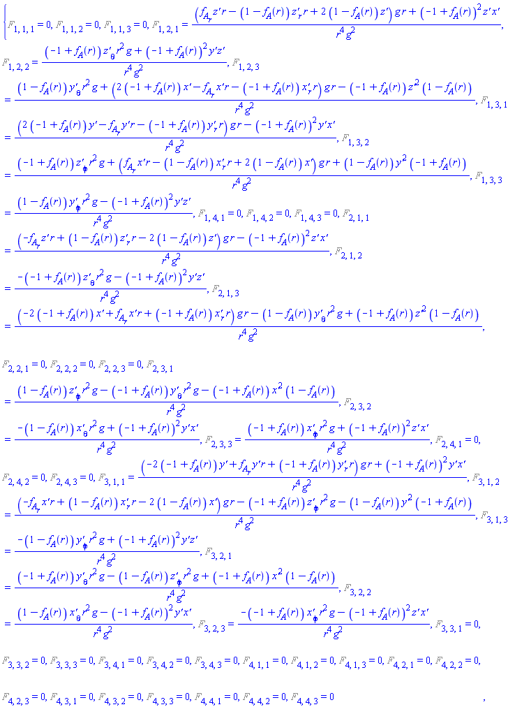 {%F[1, 1, 1] = 0, %F[1, 1, 2] = 0, %F[1, 1, 3] = 0, %F[1, 2, 1] = (((diff(f__A(r), r))*`z'`(r, theta, phi)*r-(1-f__A(r))*(diff(`z'`(r, theta, phi), r))*r+2*(1-f__A(r))*`z'`(r, theta, phi))*g*r+(-1+f__A(r))^2*`z'`(r, theta, phi)*`x'`(r, theta, phi))/(r^4*g^2), %F[1, 2, 2] = ((-1+f__A(r))*(diff(`z'`(r, theta, phi), theta))*r^2*g+(-1+f__A(r))^2*`y'`(r, theta, phi)*`z'`(r, theta, phi))/(r^4*g^2), %F[1, 2, 3] = ((1-f__A(r))*(diff(`y'`(r, theta, phi), theta))*r^2*g+(2*(-1+f__A(r))*`x'`(r, theta, phi)-(diff(f__A(r), r))*`x'`(r, theta, phi)*r-(-1+f__A(r))*(diff(`x'`(r, theta, phi), r))*r)*g*r-(-1+f__A(r))*`z'`(r, theta, phi)^2*(1-f__A(r)))/(r^4*g^2), %F[1, 3, 1] = ((2*(-1+f__A(r))*`y'`(r, theta, phi)-(diff(f__A(r), r))*`y'`(r, theta, phi)*r-(-1+f__A(r))*(diff(`y'`(r, theta, phi), r))*r)*g*r-(-1+f__A(r))^2*`y'`(r, theta, phi)*`x'`(r, theta, phi))/(r^4*g^2), %F[1, 3, 2] = ((-1+f__A(r))*(diff(`z'`(r, theta, phi), phi))*r^2*g+((diff(f__A(r), r))*`x'`(r, theta, phi)*r-(1-f__A(r))*(diff(`x'`(r, theta, phi), r))*r+2*(1-f__A(r))*`x'`(r, theta, phi))*g*r+(1-f__A(r))*`y'`(r, theta, phi)^2*(-1+f__A(r)))/(r^4*g^2), %F[1, 3, 3] = ((1-f__A(r))*(diff(`y'`(r, theta, phi), phi))*r^2*g-(-1+f__A(r))^2*`y'`(r, theta, phi)*`z'`(r, theta, phi))/(r^4*g^2), %F[1, 4, 1] = 0, %F[1, 4, 2] = 0, %F[1, 4, 3] = 0, %F[2, 1, 1] = ((-(diff(f__A(r), r))*`z'`(r, theta, phi)*r+(1-f__A(r))*(diff(`z'`(r, theta, phi), r))*r-2*(1-f__A(r))*`z'`(r, theta, phi))*g*r-(-1+f__A(r))^2*`z'`(r, theta, phi)*`x'`(r, theta, phi))/(r^4*g^2), %F[2, 1, 2] = (-(-1+f__A(r))*(diff(`z'`(r, theta, phi), theta))*r^2*g-(-1+f__A(r))^2*`y'`(r, theta, phi)*`z'`(r, theta, phi))/(r^4*g^2), %F[2, 1, 3] = ((-2*(-1+f__A(r))*`x'`(r, theta, phi)+(diff(f__A(r), r))*`x'`(r, theta, phi)*r+(-1+f__A(r))*(diff(`x'`(r, theta, phi), r))*r)*g*r-(1-f__A(r))*(diff(`y'`(r, theta, phi), theta))*r^2*g+(-1+f__A(r))*`z'`(r, theta, phi)^2*(1-f__A(r)))/(r^4*g^2), %F[2, 2, 1] = 0, %F[2, 2, 2] = 0, %F[2, 2, 3] = 0, %F[2, 3, 1] = ((1-f__A(r))*(diff(`z'`(r, theta, phi), phi))*r^2*g-(-1+f__A(r))*(diff(`y'`(r, theta, phi), theta))*r^2*g-(-1+f__A(r))*`x'`(r, theta, phi)^2*(1-f__A(r)))/(r^4*g^2), %F[2, 3, 2] = (-(1-f__A(r))*(diff(`x'`(r, theta, phi), theta))*r^2*g+(-1+f__A(r))^2*`y'`(r, theta, phi)*`x'`(r, theta, phi))/(r^4*g^2), %F[2, 3, 3] = ((-1+f__A(r))*(diff(`x'`(r, theta, phi), phi))*r^2*g+(-1+f__A(r))^2*`z'`(r, theta, phi)*`x'`(r, theta, phi))/(r^4*g^2), %F[2, 4, 1] = 0, %F[2, 4, 2] = 0, %F[2, 4, 3] = 0, %F[3, 1, 1] = ((-2*(-1+f__A(r))*`y'`(r, theta, phi)+(diff(f__A(r), r))*`y'`(r, theta, phi)*r+(-1+f__A(r))*(diff(`y'`(r, theta, phi), r))*r)*g*r+(-1+f__A(r))^2*`y'`(r, theta, phi)*`x'`(r, theta, phi))/(r^4*g^2), %F[3, 1, 2] = ((-(diff(f__A(r), r))*`x'`(r, theta, phi)*r+(1-f__A(r))*(diff(`x'`(r, theta, phi), r))*r-2*(1-f__A(r))*`x'`(r, theta, phi))*g*r-(-1+f__A(r))*(diff(`z'`(r, theta, phi), phi))*r^2*g-(1-f__A(r))*`y'`(r, theta, phi)^2*(-1+f__A(r)))/(r^4*g^2), %F[3, 1, 3] = (-(1-f__A(r))*(diff(`y'`(r, theta, phi), phi))*r^2*g+(-1+f__A(r))^2*`y'`(r, theta, phi)*`z'`(r, theta, phi))/(r^4*g^2), %F[3, 2, 1] = ((-1+f__A(r))*(diff(`y'`(r, theta, phi), theta))*r^2*g-(1-f__A(r))*(diff(`z'`(r, theta, phi), phi))*r^2*g+(-1+f__A(r))*`x'`(r, theta, phi)^2*(1-f__A(r)))/(r^4*g^2), %F[3, 2, 2] = ((1-f__A(r))*(diff(`x'`(r, theta, phi), theta))*r^2*g-(-1+f__A(r))^2*`y'`(r, theta, phi)*`x'`(r, theta, phi))/(r^4*g^2), %F[3, 2, 3] = (-(-1+f__A(r))*(diff(`x'`(r, theta, phi), phi))*r^2*g-(-1+f__A(r))^2*`z'`(r, theta, phi)*`x'`(r, theta, phi))/(r^4*g^2), %F[3, 3, 1] = 0, %F[3, 3, 2] = 0, %F[3, 3, 3] = 0, %F[3, 4, 1] = 0, %F[3, 4, 2] = 0, %F[3, 4, 3] = 0, %F[4, 1, 1] = 0, %F[4, 1, 2] = 0, %F[4, 1, 3] = 0, %F[4, 2, 1] = 0, %F[4, 2, 2] = 0, %F[4, 2, 3] = 0, %F[4, 3, 1] = 0, %F[4, 3, 2] = 0, %F[4, 3, 3] = 0, %F[4, 4, 1] = 0, %F[4, 4, 2] = 0, %F[4, 4, 3] = 0}