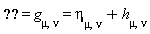 "=g[mu,nu]=eta[mu,nu]+h[mu,nu]"