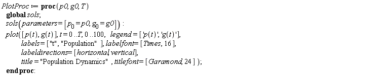PlotProc := proc (p0, g0, T) global sols; sols(parameters = [p__0 = p0, g__0 = g0]); plot([p(t), g(t)], t = 0 .. T, 0 .. 100, legend = ['p(t)', 'g(t)'], labels = ["t", "Population"], labelfont = [Times, 16], labeldirections = [horizontal, vertical], title = "Population Dynamics", titlefont = [Garamond, 24]) end proc