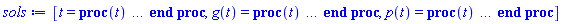 [t = proc (t) local _res, _dat, _solnproc, _xout, _ndsol, _pars, _i; option `Copyright (c) 2000 by Waterloo Maple Inc. All rights reserved.`; if 1 < nargs then error "invalid input: too many arguments" end if; _EnvDSNumericSaveDigits := Digits; Digits := 15; if _EnvInFsolve = true then _xout := evalf[_EnvDSNumericSaveDigits](t) else _xout := evalf(t) end if; _dat := Array(1..4, {(1) = proc (_xin) local _xout, _dtbl, _dat, _vmap, _x0, _y0, _val, _dig, _n, _ne, _nd, _nv, _pars, _ini, _par, _i, _j, _k, _src; option `Copyright (c) 2002 by Waterloo Maple Inc. All rights reserved.`; table( [( "complex" ) = false ] ) _xout := _xin; _pars := [p__0 = p__0, g__0 = g__0]; _dtbl := array( 1 .. 4, [( 1 ) = (array( 1 .. 28, [( 1 ) = (datatype = float[8], order = C_order, storage = rectangular), ( 2 ) = (datatype = float[8], order = C_order, storage = rectangular), ( 3 ) = ([0, 0, 0, Array(1..0, 1..2, {}, datatype = float[8], order = C_order)]), ( 4 ) = (Array(1..65, {(1) = 2, (2) = 2, (3) = 0, (4) = 0, (5) = 2, (6) = 0, (7) = 0, (8) = 0, (9) = 0, (10) = 0, (11) = 0, (12) = 0, (13) = 0, (14) = 0, (15) = 0, (16) = 0, (17) = 0, (18) = 0, (19) = 30000, (20) = 0, (21) = 0, (22) = 1, (23) = 4, (24) = 0, (25) = 1, (26) = 15, (27) = 1, (28) = 0, (29) = 1, (30) = 3, (31) = 3, (32) = 0, (33) = 1, (34) = 0, (35) = 0, (36) = 0, (37) = 0, (38) = 0, (39) = 0, (40) = 0, (41) = 0, (42) = 0, (43) = 1, (44) = 0, (45) = 0, (46) = 0, (47) = 0, (48) = 0, (49) = 0, (50) = 50, (51) = 1, (52) = 0, (53) = 0, (54) = 0, (55) = 0, (56) = 0, (57) = 0, (58) = 0, (59) = 10000, (60) = 0, (61) = 1000, (62) = 0, (63) = 0, (64) = -1, (65) = 0}, datatype = integer[8])), ( 5 ) = (Array(1..28, {(1) = .0, (2) = 0.10e-5, (3) = .0, (4) = 0.500001e-14, (5) = .0, (6) = .0, (7) = .0, (8) = 0.10e-5, (9) = .0, (10) = .0, (11) = .0, (12) = .0, (13) = 1.0, (14) = .0, (15) = .49999999999999, (16) = .0, (17) = 1.0, (18) = 1.0, (19) = .0, (20) = .0, (21) = 1.0, (22) = 1.0, (23) = .0, (24) = .0, (25) = 0.10e-14, (26) = .0, (27) = .0, (28) = .0}, datatype = float[8], order = C_order)), ( 6 ) = (Array(1..4, {(1) = g__0, (2) = p__0, (3) = Float(undefined), (4) = Float(undefined)})), ( 7 ) = ([Array(1..4, 1..7, {(1, 1) = .0, (1, 2) = .203125, (1, 3) = .3046875, (1, 4) = .75, (1, 5) = .8125, (1, 6) = .40625, (1, 7) = .8125, (2, 1) = 0.6378173828125e-1, (2, 2) = .0, (2, 3) = .279296875, (2, 4) = .27237892150878906, (2, 5) = -0.9686851501464844e-1, (2, 6) = 0.1956939697265625e-1, (2, 7) = .5381584167480469, (3, 1) = 0.31890869140625e-1, (3, 2) = .0, (3, 3) = -.34375, (3, 4) = -.335235595703125, (3, 5) = .2296142578125, (3, 6) = .41748046875, (3, 7) = 11.480712890625, (4, 1) = 0.9710520505905151e-1, (4, 2) = .0, (4, 3) = .40350341796875, (4, 4) = 0.20297467708587646e-1, (4, 5) = -0.6054282188415527e-2, (4, 6) = -0.4770040512084961e-1, (4, 7) = .77858567237854}, datatype = float[8], order = C_order), Array(1..6, 1..6, {(1, 1) = .0, (1, 2) = .0, (1, 3) = .0, (1, 4) = .0, (1, 5) = .0, (1, 6) = 1.0, (2, 1) = .25, (2, 2) = .0, (2, 3) = .0, (2, 4) = .0, (2, 5) = .0, (2, 6) = 1.0, (3, 1) = .1875, (3, 2) = .5625, (3, 3) = .0, (3, 4) = .0, (3, 5) = .0, (3, 6) = 2.0, (4, 1) = .23583984375, (4, 2) = -.87890625, (4, 3) = .890625, (4, 4) = .0, (4, 5) = .0, (4, 6) = .2681884765625, (5, 1) = .1272735595703125, (5, 2) = -.5009765625, (5, 3) = .44921875, (5, 4) = -0.128936767578125e-1, (5, 5) = .0, (5, 6) = 0.626220703125e-1, (6, 1) = -0.927734375e-1, (6, 2) = .626220703125, (6, 3) = -.4326171875, (6, 4) = .1418304443359375, (6, 5) = -0.861053466796875e-1, (6, 6) = .3131103515625}, datatype = float[8], order = C_order), Array(1..6, {(1) = .0, (2) = .386, (3) = .21, (4) = .63, (5) = 1.0, (6) = 1.0}, datatype = float[8], order = C_order), Array(1..6, {(1) = .25, (2) = -.1043, (3) = .1035, (4) = -0.362e-1, (5) = .0, (6) = .0}, datatype = float[8], order = C_order), Array(1..6, 1..5, {(1, 1) = .0, (1, 2) = .0, (1, 3) = .0, (1, 4) = .0, (1, 5) = .0, (2, 1) = 1.544, (2, 2) = .0, (2, 3) = .0, (2, 4) = .0, (2, 5) = .0, (3, 1) = .9466785280815533, (3, 2) = .25570116989825814, (3, 3) = .0, (3, 4) = .0, (3, 5) = .0, (4, 1) = 3.3148251870684886, (4, 2) = 2.896124015972123, (4, 3) = .9986419139977808, (4, 4) = .0, (4, 5) = .0, (5, 1) = 1.2212245092262748, (5, 2) = 6.019134481287752, (5, 3) = 12.537083329320874, (5, 4) = -.687886036105895, (5, 5) = .0, (6, 1) = 1.2212245092262748, (6, 2) = 6.019134481287752, (6, 3) = 12.537083329320874, (6, 4) = -.687886036105895, (6, 5) = 1.0}, datatype = float[8], order = C_order), Array(1..6, 1..5, {(1, 1) = .0, (1, 2) = .0, (1, 3) = .0, (1, 4) = .0, (1, 5) = .0, (2, 1) = -5.6688, (2, 2) = .0, (2, 3) = .0, (2, 4) = .0, (2, 5) = .0, (3, 1) = -2.4300933568337584, (3, 2) = -.20635991570891224, (3, 3) = .0, (3, 4) = .0, (3, 5) = .0, (4, 1) = -.10735290581452621, (4, 2) = -9.594562251021896, (4, 3) = -20.470286148096154, (4, 4) = .0, (4, 5) = .0, (5, 1) = 7.496443313968615, (5, 2) = -10.246804314641219, (5, 3) = -33.99990352819906, (5, 4) = 11.708908932061595, (5, 5) = .0, (6, 1) = 8.083246795922411, (6, 2) = -7.981132988062785, (6, 3) = -31.52159432874373, (6, 4) = 16.319305431231363, (6, 5) = -6.0588182388340535}, datatype = float[8], order = C_order), Array(1..3, 1..5, {(1, 1) = .0, (1, 2) = .0, (1, 3) = .0, (1, 4) = .0, (1, 5) = .0, (2, 1) = 10.126235083446911, (2, 2) = -7.487995877607633, (2, 3) = -34.800918615557414, (2, 4) = -7.9927717075687275, (2, 5) = 1.0251377232956207, (3, 1) = -.6762803392806898, (3, 2) = 6.087714651678606, (3, 3) = 16.43084320892463, (3, 4) = 24.767225114183653, (3, 5) = -6.5943891257167815}, datatype = float[8], order = C_order)]), ( 9 ) = ([Array(1..2, {(1) = .1, (2) = .1}, datatype = float[8], order = C_order), Array(1..2, {(1) = .0, (2) = .0}, datatype = float[8], order = C_order), Array(1..2, {(1) = .0, (2) = .0}, datatype = float[8], order = C_order), Array(1..2, {(1) = .0, (2) = .0}, datatype = float[8], order = C_order), Array(1..2, {(1) = .0, (2) = .0}, datatype = float[8], order = C_order), Array(1..2, 1..2, {(1, 1) = .0, (1, 2) = .0, (2, 1) = .0, (2, 2) = .0}, datatype = float[8], order = C_order), Array(1..2, 1..2, {(1, 1) = .0, (1, 2) = .0, (2, 1) = .0, (2, 2) = .0}, datatype = float[8], order = C_order), Array(1..2, {(1) = .0, (2) = .0}, datatype = float[8], order = C_order), Array(1..2, 1..2, {(1, 1) = .0, (1, 2) = .0, (2, 1) = .0, (2, 2) = .0}, datatype = float[8], order = C_order), Array(1..2, 1..6, {(1, 1) = .0, (1, 2) = .0, (1, 3) = .0, (1, 4) = .0, (1, 5) = .0, (1, 6) = .0, (2, 1) = .0, (2, 2) = .0, (2, 3) = .0, (2, 4) = .0, (2, 5) = .0, (2, 6) = .0}, datatype = float[8], order = C_order), Array(1..2, {(1) = 0, (2) = 0}, datatype = integer[8]), Array(1..4, {(1) = .0, (2) = .0, (3) = .0, (4) = .0}, datatype = float[8], order = C_order), Array(1..4, {(1) = .0, (2) = .0, (3) = .0, (4) = .0}, datatype = float[8], order = C_order), Array(1..4, {(1) = .0, (2) = .0, (3) = .0, (4) = .0}, datatype = float[8], order = C_order), Array(1..4, {(1) = .0, (2) = .0, (3) = .0, (4) = .0}, datatype = float[8], order = C_order), Array(1..2, {(1) = .0, (2) = .0}, datatype = float[8], order = C_order), Array(1..4, {(1) = .0, (2) = .0, (3) = .0, (4) = .0}, datatype = float[8], order = C_order), Array(1..2, {(1) = 0, (2) = 0}, datatype = integer[8])]), ( 8 ) = ([Array(1..4, {(1) = undefined, (2) = undefined, (3) = undefined, (4) = undefined}, datatype = float[8], order = C_order), Array(1..4, {(1) = .0, (2) = .0, (3) = .0, (4) = .0}, datatype = float[8], order = C_order), Array(1..2, {(1) = .0, (2) = .0}, datatype = float[8], order = C_order), 0, 0]), ( 11 ) = (Array(1..6, 0..2, {(1, 1) = .0, (1, 2) = .0, (2, 0) = .0, (2, 1) = .0, (2, 2) = .0, (3, 0) = .0, (3, 1) = .0, (3, 2) = .0, (4, 0) = .0, (4, 1) = .0, (4, 2) = .0, (5, 0) = .0, (5, 1) = .0, (5, 2) = .0, (6, 0) = .0, (6, 1) = .0, (6, 2) = .0}, datatype = float[8], order = C_order)), ( 10 ) = ([proc (N, X, Y, YP) option `[Y[1] = g(t), Y[2] = p(t)]`; YP[1] := -.25*Y[1]+0.8e-2*Y[2]*Y[1]; YP[2] := .7*Y[2]*(1-(1/100)*Y[2])-0.4e-1*Y[2]*Y[1]; 0 end proc, -1, 0, 0, 0, 0, 0, 0, 0, 0, 0, 0]), ( 13 ) = (), ( 12 ) = (), ( 15 ) = ("rkf45"), ( 14 ) = ([0, 0]), ( 18 ) = ([]), ( 19 ) = (0), ( 16 ) = ([0, 0, 0, 0, 0, 0, []]), ( 17 ) = ([proc (N, X, Y, YP) option `[Y[1] = g(t), Y[2] = p(t)]`; YP[1] := -.25*Y[1]+0.8e-2*Y[2]*Y[1]; YP[2] := .7*Y[2]*(1-(1/100)*Y[2])-0.4e-1*Y[2]*Y[1]; 0 end proc, -1, 0, 0, 0, 0, 0, 0, 0, 0, 0, 0]), ( 22 ) = (0), ( 23 ) = (0), ( 20 ) = ([]), ( 21 ) = (0), ( 27 ) = (""), ( 26 ) = (Array(1..0, {})), ( 25 ) = (Array(1..0, {})), ( 24 ) = (0), ( 28 ) = (0)  ] ))  ] ); _y0 := Array(0..4, {(1) = 0., (2) = g__0, (3) = p__0, (4) = undefined}); _vmap := array( 1 .. 2, [( 1 ) = (1), ( 2 ) = (2)  ] ); _x0 := _dtbl[1][5][5]; _n := _dtbl[1][4][1]; _ne := _dtbl[1][4][3]; _nd := _dtbl[1][4][4]; _nv := _dtbl[1][4][16]; if not type(_xout, 'numeric') then if member(_xout, ["start", "left", "right"]) then if _Env_smart_dsolve_numeric = true or _dtbl[1][4][10] = 1 then if _xout = "left" then if type(_dtbl[2], 'table') then return _dtbl[2][5][1] end if elif _xout = "right" then if type(_dtbl[3], 'table') then return _dtbl[3][5][1] end if end if end if; return _dtbl[1][5][5] elif _xout = "method" then return _dtbl[1][15] elif _xout = "storage" then return evalb(_dtbl[1][4][10] = 1) elif _xout = "leftdata" then if not type(_dtbl[2], 'array') then return NULL else return eval(_dtbl[2]) end if elif _xout = "rightdata" then if not type(_dtbl[3], 'array') then return NULL else return eval(_dtbl[3]) end if elif _xout = "enginedata" then return eval(_dtbl[1]) elif _xout = "enginereset" then _dtbl[2] := evaln(_dtbl[2]); _dtbl[3] := evaln(_dtbl[3]); return NULL elif _xout = "initial" then return procname(_y0[0]) elif _xout = "laxtol" then return _dtbl[`if`(member(_dtbl[4], {2, 3}), _dtbl[4], 1)][5][18] elif _xout = "numfun" then return `if`(member(_dtbl[4], {2, 3}), _dtbl[_dtbl[4]][4][18], 0) elif _xout = "parameters" then return [seq(_y0[_n+_i], _i = 1 .. nops(_pars))] elif _xout = "initial_and_parameters" then return procname(_y0[0]), [seq(_y0[_n+_i], _i = 1 .. nops(_pars))] elif _xout = "last" then if _dtbl[4] <> 2 and _dtbl[4] <> 3 or _x0-_dtbl[_dtbl[4]][5][1] = 0. then error "no information is available on last computed point" else _xout := _dtbl[_dtbl[4]][5][1] end if elif _xout = "function" then if _dtbl[1][4][33]-2. = 0 then return eval(_dtbl[1][10], 1) else return eval(_dtbl[1][10][1], 1) end if elif _xout = "map" then return copy(_vmap) elif type(_xin, `=`) and type(rhs(_xin), 'list') and member(lhs(_xin), {"initial", "parameters", "initial_and_parameters"}) then _ini, _par := [], []; if lhs(_xin) = "initial" then _ini := rhs(_xin) elif lhs(_xin) = "parameters" then _par := rhs(_xin) elif select(type, rhs(_xin), `=`) <> [] then _par, _ini := selectremove(type, rhs(_xin), `=`) elif nops(rhs(_xin)) < nops(_pars)+1 then error "insufficient data for specification of initial and parameters" else _par := rhs(_xin)[-nops(_pars) .. -1]; _ini := rhs(_xin)[1 .. -nops(_pars)-1] end if; _xout := lhs(_xout); _i := false; if _par <> [] then _i := `dsolve/numeric/process_parameters`(_n, _pars, _par, _y0) end if; if _ini <> [] then _i := `dsolve/numeric/process_initial`(_n-_ne, _ini, _y0, _pars, _vmap) or _i end if; if _i then `dsolve/numeric/SC/reinitialize`(_dtbl, _y0, _n, procname, _pars); if _Env_smart_dsolve_numeric = true and type(_y0[0], 'numeric') and _dtbl[1][4][10] <> 1 then procname("right") := _y0[0]; procname("left") := _y0[0] end if end if; if _xout = "initial" then return [_y0[0], seq(_y0[_vmap[_i]], _i = 1 .. _n-_ne)] elif _xout = "parameters" then return [seq(_y0[_n+_i], _i = 1 .. nops(_pars))] else return [_y0[0], seq(_y0[_vmap[_i]], _i = 1 .. _n-_ne)], [seq(_y0[_n+_i], _i = 1 .. nops(_pars))] end if elif _xin = "eventstop" then if _nv = 0 then error "this solution has no events" end if; _i := _dtbl[4]; if _i <> 2 and _i <> 3 then return 0 end if; if _dtbl[_i][4][10] = 1 and assigned(_dtbl[5-_i]) and _dtbl[_i][4][9] < 100 and 100 <= _dtbl[5-_i][4][9] then _i := 5-_i; _dtbl[4] := _i; _j := round(_dtbl[_i][4][17]); return round(_dtbl[_i][3][1][_j, 1]) elif 100 <= _dtbl[_i][4][9] then _j := round(_dtbl[_i][4][17]); return round(_dtbl[_i][3][1][_j, 1]) else return 0 end if elif _xin = "eventstatus" then if _nv = 0 then error "this solution has no events" end if; _i := [selectremove(proc (a) options operator, arrow; _dtbl[1][3][1][a, 7] = 1 end proc, {seq(_j, _j = 1 .. round(_dtbl[1][3][1][_nv+1, 1]))})]; return ':-enabled' = _i[1], ':-disabled' = _i[2] elif _xin = "eventclear" then if _nv = 0 then error "this solution has no events" end if; _i := _dtbl[4]; if _i <> 2 and _i <> 3 then error "no events to clear" end if; if _dtbl[_i][4][10] = 1 and assigned(_dtbl[5-_i]) and _dtbl[_i][4][9] < 100 and 100 < _dtbl[5-_i][4][9] then _dtbl[4] := 5-_i; _i := 5-_i end if; if _dtbl[_i][4][9] < 100 then error "no events to clear" elif _nv < _dtbl[_i][4][9]-100 then error "event error condition cannot be cleared" else _j := _dtbl[_i][4][9]-100; if irem(round(_dtbl[_i][3][1][_j, 4]), 2) = 1 then error "retriggerable events cannot be cleared" end if; _j := round(_dtbl[_i][3][1][_j, 1]); for _k to _nv do if _dtbl[_i][3][1][_k, 1] = _j then if _dtbl[_i][3][1][_k, 2] = 3 then error "range events cannot be cleared" end if; _dtbl[_i][3][1][_k, 8] := _dtbl[_i][3][1][_nv+1, 8] end if end do; _dtbl[_i][4][17] := 0; _dtbl[_i][4][9] := 0; if _dtbl[1][4][10] = 1 then if _i = 2 then try procname(procname("left")) catch:  end try else try procname(procname("right")) catch:  end try end if end if end if; return  elif type(_xin, `=`) and member(lhs(_xin), {"eventdisable", "eventenable"}) then if _nv = 0 then error "this solution has no events" end if; if type(rhs(_xin), {('list')('posint'), ('set')('posint')}) then _i := {op(rhs(_xin))} elif type(rhs(_xin), 'posint') then _i := {rhs(_xin)} else error "event identifiers must be integers in the range 1..%1", round(_dtbl[1][3][1][_nv+1, 1]) end if; if select(proc (a) options operator, arrow; _nv < a end proc, _i) <> {} then error "event identifiers must be integers in the range 1..%1", round(_dtbl[1][3][1][_nv+1, 1]) end if; _k := {}; for _j to _nv do if member(round(_dtbl[1][3][1][_j, 1]), _i) then _k := `union`(_k, {_j}) end if end do; _i := _k; if lhs(_xin) = "eventdisable" then _dtbl[4] := 0; _j := [evalb(assigned(_dtbl[2]) and member(_dtbl[2][4][17], _i)), evalb(assigned(_dtbl[3]) and member(_dtbl[3][4][17], _i))]; for _k in _i do _dtbl[1][3][1][_k, 7] := 0; if assigned(_dtbl[2]) then _dtbl[2][3][1][_k, 7] := 0 end if; if assigned(_dtbl[3]) then _dtbl[3][3][1][_k, 7] := 0 end if end do; if _j[1] then for _k to _nv+1 do if _k <= _nv and not type(_dtbl[2][3][4][_k, 1], 'undefined') then userinfo(3, {'events', 'eventreset'}, `reinit #2, event code `, _k, ` to defined init `, _dtbl[2][3][4][_k, 1]); _dtbl[2][3][1][_k, 8] := _dtbl[2][3][4][_k, 1] elif _dtbl[2][3][1][_k, 2] = 0 and irem(iquo(round(_dtbl[2][3][1][_k, 4]), 32), 2) = 1 then userinfo(3, {'events', 'eventreset'}, `reinit #2, event code `, _k, ` to rate hysteresis init `, _dtbl[2][5][24]); _dtbl[2][3][1][_k, 8] := _dtbl[2][5][24] elif _dtbl[2][3][1][_k, 2] = 0 and irem(iquo(round(_dtbl[2][3][1][_k, 4]), 2), 2) = 0 then userinfo(3, {'events', 'eventreset'}, `reinit #2, event code `, _k, ` to initial init `, _x0); _dtbl[2][3][1][_k, 8] := _x0 else userinfo(3, {'events', 'eventreset'}, `reinit #2, event code `, _k, ` to fireinitial init `, _x0-1); _dtbl[2][3][1][_k, 8] := _x0-1 end if end do; _dtbl[2][4][17] := 0; _dtbl[2][4][9] := 0; if _dtbl[1][4][10] = 1 then procname(procname("left")) end if end if; if _j[2] then for _k to _nv+1 do if _k <= _nv and not type(_dtbl[3][3][4][_k, 2], 'undefined') then userinfo(3, {'events', 'eventreset'}, `reinit #3, event code `, _k, ` to defined init `, _dtbl[3][3][4][_k, 2]); _dtbl[3][3][1][_k, 8] := _dtbl[3][3][4][_k, 2] elif _dtbl[3][3][1][_k, 2] = 0 and irem(iquo(round(_dtbl[3][3][1][_k, 4]), 32), 2) = 1 then userinfo(3, {'events', 'eventreset'}, `reinit #3, event code `, _k, ` to rate hysteresis init `, _dtbl[3][5][24]); _dtbl[3][3][1][_k, 8] := _dtbl[3][5][24] elif _dtbl[3][3][1][_k, 2] = 0 and irem(iquo(round(_dtbl[3][3][1][_k, 4]), 2), 2) = 0 then userinfo(3, {'events', 'eventreset'}, `reinit #3, event code `, _k, ` to initial init `, _x0); _dtbl[3][3][1][_k, 8] := _x0 else userinfo(3, {'events', 'eventreset'}, `reinit #3, event code `, _k, ` to fireinitial init `, _x0+1); _dtbl[3][3][1][_k, 8] := _x0+1 end if end do; _dtbl[3][4][17] := 0; _dtbl[3][4][9] := 0; if _dtbl[1][4][10] = 1 then procname(procname("right")) end if end if else for _k in _i do _dtbl[1][3][1][_k, 7] := 1 end do; _dtbl[2] := evaln(_dtbl[2]); _dtbl[3] := evaln(_dtbl[3]); _dtbl[4] := 0; if _dtbl[1][4][10] = 1 then if _x0 <= procname("right") then try procname(procname("right")) catch:  end try end if; if procname("left") <= _x0 then try procname(procname("left")) catch:  end try end if end if end if; return  elif type(_xin, `=`) and lhs(_xin) = "eventfired" then if not type(rhs(_xin), 'list') then error "'eventfired' must be specified as a list" end if; if _nv = 0 then error "this solution has no events" end if; if _dtbl[4] <> 2 and _dtbl[4] <> 3 then error "'direction' must be set prior to calling/setting 'eventfired'" end if; _i := _dtbl[4]; _val := NULL; if not assigned(_EnvEventRetriggerWarned) then _EnvEventRetriggerWarned := false end if; for _k in rhs(_xin) do if type(_k, 'integer') then _src := _k elif type(_k, 'integer' = 'anything') and type(evalf(rhs(_k)), 'numeric') then _k := lhs(_k) = evalf[max(Digits, 18)](rhs(_k)); _src := lhs(_k) else error "'eventfired' entry is not valid: %1", _k end if; if _src < 1 or round(_dtbl[1][3][1][_nv+1, 1]) < _src then error "event identifiers must be integers in the range 1..%1", round(_dtbl[1][3][1][_nv+1, 1]) end if; _src := {seq(`if`(_dtbl[1][3][1][_j, 1]-_src = 0., _j, NULL), _j = 1 .. _nv)}; if nops(_src) <> 1 then error "'eventfired' can only be set/queried for root-finding events and time/interval events" end if; _src := _src[1]; if _dtbl[1][3][1][_src, 2] <> 0. and _dtbl[1][3][1][_src, 2]-2. <> 0. then error "'eventfired' can only be set/queried for root-finding events and time/interval events" elif irem(round(_dtbl[1][3][1][_src, 4]), 2) = 1 then if _EnvEventRetriggerWarned = false then WARNING(`'eventfired' has no effect on events that retrigger`) end if; _EnvEventRetriggerWarned := true end if; if _dtbl[_i][3][1][_src, 2] = 0 and irem(iquo(round(_dtbl[_i][3][1][_src, 4]), 32), 2) = 1 then _val := _val, undefined elif type(_dtbl[_i][3][4][_src, _i-1], 'undefined') or _i = 2 and _dtbl[2][3][1][_src, 8] < _dtbl[2][3][4][_src, 1] or _i = 3 and _dtbl[3][3][4][_src, 2] < _dtbl[3][3][1][_src, 8] then _val := _val, _dtbl[_i][3][1][_src, 8] else _val := _val, _dtbl[_i][3][4][_src, _i-1] end if; if type(_k, `=`) then if _dtbl[_i][3][1][_src, 2] = 0 and irem(iquo(round(_dtbl[_i][3][1][_src, 4]), 32), 2) = 1 then error "cannot set event code for a rate hysteresis event" end if; userinfo(3, {'events', 'eventreset'}, `manual set event code `, _src, ` to value `, rhs(_k)); _dtbl[_i][3][1][_src, 8] := rhs(_k); _dtbl[_i][3][4][_src, _i-1] := rhs(_k) end if end do; return [_val] elif type(_xin, `=`) and lhs(_xin) = "direction" then if not member(rhs(_xin), {-1, 1, ':-left', ':-right'}) then error "'direction' must be specified as either '1' or 'right' (positive) or '-1' or 'left' (negative)" end if; _src := `if`(_dtbl[4] = 2, -1, `if`(_dtbl[4] = 3, 1, undefined)); _i := `if`(member(rhs(_xin), {1, ':-right'}), 3, 2); _dtbl[4] := _i; _dtbl[_i] := `dsolve/numeric/SC/IVPdcopy`(_dtbl[1], `if`(assigned(_dtbl[_i]), _dtbl[_i], NULL)); if 0 < _nv then for _j to _nv+1 do if _j <= _nv and not type(_dtbl[_i][3][4][_j, _i-1], 'undefined') then userinfo(3, {'events', 'eventreset'}, `reinit #4, event code `, _j, ` to defined init `, _dtbl[_i][3][4][_j, _i-1]); _dtbl[_i][3][1][_j, 8] := _dtbl[_i][3][4][_j, _i-1] elif _dtbl[_i][3][1][_j, 2] = 0 and irem(iquo(round(_dtbl[_i][3][1][_j, 4]), 32), 2) = 1 then userinfo(3, {'events', 'eventreset'}, `reinit #4, event code `, _j, ` to rate hysteresis init `, _dtbl[_i][5][24]); _dtbl[_i][3][1][_j, 8] := _dtbl[_i][5][24] elif _dtbl[_i][3][1][_j, 2] = 0 and irem(iquo(round(_dtbl[_i][3][1][_j, 4]), 2), 2) = 0 then userinfo(3, {'events', 'eventreset'}, `reinit #4, event code `, _j, ` to initial init `, _x0); _dtbl[_i][3][1][_j, 8] := _x0 else userinfo(3, {'events', 'eventreset'}, `reinit #4, event code `, _j, ` to fireinitial init `, _x0-2*_i+5.0); _dtbl[_i][3][1][_j, 8] := _x0-2*_i+5.0 end if end do end if; return _src elif _xin = "eventcount" then if _dtbl[1][3][1] = 0 or _dtbl[4] <> 2 and _dtbl[4] <> 3 then return 0 else return round(_dtbl[_dtbl[4]][3][1][_nv+1, 12]) end if elif type(_xin, `=`) and lhs(_xin) = "setdatacallback" then if not type(rhs(_xin), 'nonegint') then error "data callback must be a nonnegative integer (address)" end if; _dtbl[1][28] := rhs(_xin) else return "procname" end if end if; if _xout = _x0 then return [_x0, seq(evalf(_dtbl[1][6][_vmap[_i]]), _i = 1 .. _n-_ne)] end if; _i := `if`(_x0 <= _xout, 3, 2); if _xin = "last" and 0 < _dtbl[_i][4][9] and _dtbl[_i][4][9] < 100 then _dat := eval(_dtbl[_i], 2); _j := _dat[4][20]; return [_dat[11][_j, 0], seq(_dat[11][_j, _vmap[_i]], _i = 1 .. _n-_ne-_nd), seq(_dat[8][1][_vmap[_i]], _i = _n-_ne-_nd+1 .. _n-_ne)] end if; if not type(_dtbl[_i], 'array') then _dtbl[_i] := `dsolve/numeric/SC/IVPdcopy`(_dtbl[1], `if`(assigned(_dtbl[_i]), _dtbl[_i], NULL)); if 0 < _nv then for _j to _nv+1 do if _j <= _nv and not type(_dtbl[_i][3][4][_j, _i-1], 'undefined') then userinfo(3, {'events', 'eventreset'}, `reinit #5, event code `, _j, ` to defined init `, _dtbl[_i][3][4][_j, _i-1]); _dtbl[_i][3][1][_j, 8] := _dtbl[_i][3][4][_j, _i-1] elif _dtbl[_i][3][1][_j, 2] = 0 and irem(iquo(round(_dtbl[_i][3][1][_j, 4]), 32), 2) = 1 then userinfo(3, {'events', 'eventreset'}, `reinit #5, event code `, _j, ` to rate hysteresis init `, _dtbl[_i][5][24]); _dtbl[_i][3][1][_j, 8] := _dtbl[_i][5][24] elif _dtbl[_i][3][1][_j, 2] = 0 and irem(iquo(round(_dtbl[_i][3][1][_j, 4]), 2), 2) = 0 then userinfo(3, {'events', 'eventreset'}, `reinit #5, event code `, _j, ` to initial init `, _x0); _dtbl[_i][3][1][_j, 8] := _x0 else userinfo(3, {'events', 'eventreset'}, `reinit #5, event code `, _j, ` to fireinitial init `, _x0-2*_i+5.0); _dtbl[_i][3][1][_j, 8] := _x0-2*_i+5.0 end if end do end if end if; if _xin <> "last" then if 0 < 0 then if `dsolve/numeric/checkglobals`(op(_dtbl[1][14]), _pars, _n, _y0) then `dsolve/numeric/SC/reinitialize`(_dtbl, _y0, _n, procname, _pars, _i) end if end if; if _dtbl[1][4][7] = 0 then error "parameters must be initialized before solution can be computed" end if end if; _dat := eval(_dtbl[_i], 2); _dtbl[4] := _i; try _src := `dsolve/numeric/SC/IVPrun`(_dat, _xout) catch: userinfo(2, `dsolve/debug`, print(`Exception in solnproc:`, [lastexception][2 .. -1])); error  end try; if _dat[17] <> _dtbl[1][17] then _dtbl[1][17] := _dat[17]; _dtbl[1][10] := _dat[10] end if; if _src = 0 and 100 < _dat[4][9] then _val := _dat[3][1][_nv+1, 8] else _val := _dat[11][_dat[4][20], 0] end if; if _src <> 0 or _dat[4][9] <= 0 then _dtbl[1][5][1] := _xout else _dtbl[1][5][1] := _val end if; if _i = 3 and _val < _xout then Rounding := -infinity; if _dat[4][9] = 1 then error "cannot evaluate the solution further right of %1, probably a singularity", evalf[8](_val) elif _dat[4][9] = 2 then error "cannot evaluate the solution further right of %1, maxfun limit exceeded (see ?dsolve,maxfun for details)", evalf[8](_val) elif _dat[4][9] = 3 then if _dat[4][25] = 3 then error "cannot evaluate the solution past the initial point, problem may be initially singular or improperly set up" else error "cannot evaluate the solution past the initial point, problem may be complex, initially singular or improperly set up" end if elif _dat[4][9] = 4 then error "cannot evaluate the solution further right of %1, accuracy goal cannot be achieved with specified 'minstep'", evalf[8](_val) elif _dat[4][9] = 5 then error "cannot evaluate the solution further right of %1, too many step failures, tolerances may be too loose for problem", evalf[8](_val) elif _dat[4][9] = 6 then error "cannot evaluate the solution further right of %1, cannot downgrade delay storage for problems with delay derivative order > 1, try increasing delaypts", evalf[8](_val) elif _dat[4][9] = 10 then error "cannot evaluate the solution further right of %1, interrupt requested", evalf[8](_val) elif 100 < _dat[4][9] then if _dat[4][9]-100 = _nv+1 then error "constraint projection failure on event at t=%1", evalf[8](_val) elif _dat[4][9]-100 = _nv+2 then error "index-1 and derivative evaluation failure on event at t=%1", evalf[8](_val) elif _dat[4][9]-100 = _nv+3 then error "maximum number of event iterations reached (%1) at t=%2", round(_dat[3][1][_nv+1, 3]), evalf[8](_val) else if _Env_dsolve_nowarnstop <> true then `dsolve/numeric/warning`(StringTools:-FormatMessage("cannot evaluate the solution further right of %1, event #%2 triggered a halt", evalf[8](_val), round(_dat[3][1][_dat[4][9]-100, 1]))) end if; Rounding := 'nearest'; _xout := _val end if else error "cannot evaluate the solution further right of %1", evalf[8](_val) end if elif _i = 2 and _xout < _val then Rounding := infinity; if _dat[4][9] = 1 then error "cannot evaluate the solution further left of %1, probably a singularity", evalf[8](_val) elif _dat[4][9] = 2 then error "cannot evaluate the solution further left of %1, maxfun limit exceeded (see ?dsolve,maxfun for details)", evalf[8](_val) elif _dat[4][9] = 3 then if _dat[4][25] = 3 then error "cannot evaluate the solution past the initial point, problem may be initially singular or improperly set up" else error "cannot evaluate the solution past the initial point, problem may be complex, initially singular or improperly set up" end if elif _dat[4][9] = 4 then error "cannot evaluate the solution further left of %1, accuracy goal cannot be achieved with specified 'minstep'", evalf[8](_val) elif _dat[4][9] = 5 then error "cannot evaluate the solution further left of %1, too many step failures, tolerances may be too loose for problem", evalf[8](_val) elif _dat[4][9] = 6 then error "cannot evaluate the solution further left of %1, cannot downgrade delay storage for problems with delay derivative order > 1, try increasing delaypts", evalf[8](_val) elif _dat[4][9] = 10 then error "cannot evaluate the solution further right of %1, interrupt requested", evalf[8](_val) elif 100 < _dat[4][9] then if _dat[4][9]-100 = _nv+1 then error "constraint projection failure on event at t=%1", evalf[8](_val) elif _dat[4][9]-100 = _nv+2 then error "index-1 and derivative evaluation failure on event at t=%1", evalf[8](_val) elif _dat[4][9]-100 = _nv+3 then error "maximum number of event iterations reached (%1) at t=%2", round(_dat[3][1][_nv+1, 3]), evalf[8](_val) else if _Env_dsolve_nowarnstop <> true then `dsolve/numeric/warning`(StringTools:-FormatMessage("cannot evaluate the solution further left of %1, event #%2 triggered a halt", evalf[8](_val), round(_dat[3][1][_dat[4][9]-100, 1]))) end if; Rounding := 'nearest'; _xout := _val end if else error "cannot evaluate the solution further left of %1", evalf[8](_val) end if end if; if _EnvInFsolve = true then _dig := _dat[4][26]; if type(_EnvDSNumericSaveDigits, 'posint') then _dat[4][26] := _EnvDSNumericSaveDigits else _dat[4][26] := Digits end if; _Env_dsolve_SC_native := true; if _dat[4][25] = 1 then _i := 1; _dat[4][25] := 2 else _i := _dat[4][25] end if; _val := `dsolve/numeric/SC/IVPval`(_dat, _xout, _src); _dat[4][25] := _i; _dat[4][26] := _dig; [_xout, seq(_val[_vmap[_i]], _i = 1 .. _n-_ne)] else Digits := _dat[4][26]; _val := `dsolve/numeric/SC/IVPval`(eval(_dat, 2), _xout, _src); [_xout, seq(_val[_vmap[_i]], _i = 1 .. _n-_ne)] end if end proc, (2) = Array(1..3, {(1) = 36893490093203555532, (2) = 36893490093203555708, (3) = 36893490093203555884}), (3) = [t, g(t), p(t)], (4) = [p__0 = p__0, g__0 = g__0]}); _solnproc := _dat[1]; _pars := map(lhs, _dat[4]); if not type(_xout, 'numeric') then if member(t, ["start", 'start', "method", 'method', "left", 'left', "right", 'right', "leftdata", "rightdata", "enginedata", "eventstop", 'eventstop', "eventclear", 'eventclear', "eventstatus", 'eventstatus', "eventcount", 'eventcount', "laxtol", 'laxtol', "numfun", 'numfun', NULL]) then _res := _solnproc(convert(t, 'string')); if 1 < nops([_res]) then return _res elif type(_res, 'array') then return eval(_res, 1) elif _res <> "procname" then return _res end if elif member(t, ["last", 'last', "initial", 'initial', NULL]) then _res := _solnproc(convert(t, 'string')); if type(_res, 'list') then return _res[1] else return NULL end if elif member(t, ["parameters", 'parameters', "initial_and_parameters", 'initial_and_parameters', NULL]) then _xout := convert(t, 'string'); _res := _solnproc(_xout); if _xout = "parameters" then return [seq(_pars[_i] = _res[_i], _i = 1 .. nops(_pars))] else return [_res[1], seq(_pars[_i] = [_res][2][_i], _i = 1 .. nops(_pars))] end if elif type(_xout, `=`) and member(lhs(_xout), ["initial", 'initial', "parameters", 'parameters', "initial_and_parameters", 'initial_and_parameters', NULL]) then _xout := convert(lhs(t), 'string') = rhs(t); if lhs(_xout) = "initial" then if type(rhs(_xout), 'list') then _res := _solnproc(_xout) else _res := _solnproc("initial" = ["single", 1, rhs(_xout)]) end if elif not type(rhs(_xout), 'list') then error "initial and/or parameter values must be specified in a list" elif lhs(_xout) = "initial_and_parameters" and nops(rhs(_xout)) = nops(_pars)+1 then _res := _solnproc(lhs(_xout) = ["single", 1, op(rhs(_xout))]) else _res := _solnproc(_xout) end if; if lhs(_xout) = "initial" then return _res[1] elif lhs(_xout) = "parameters" then return [seq(_pars[_i] = _res[_i], _i = 1 .. nops(_pars))] else return [_res[1], seq(_pars[_i] = [_res][2][_i], _i = 1 .. nops(_pars))] end if elif type(_xout, `=`) and member(lhs(_xout), ["eventdisable", 'eventdisable', "eventenable", 'eventenable', "eventfired", 'eventfired', "direction", 'direction', NULL]) then return _solnproc(convert(lhs(t), 'string') = rhs(t)) elif _xout = "solnprocedure" then return eval(_solnproc) elif _xout = "sysvars" then return _dat[3] end if; if procname <> unknown then return ('procname')(t) else _ndsol := 1; _ndsol := `tools/gensym`("t"); eval(FromInert(_Inert_FUNCTION(_Inert_NAME("assign"), _Inert_EXPSEQ(ToInert(_ndsol), _Inert_VERBATIM(pointto(_dat[2][1])))))); return FromInert(_Inert_FUNCTION(ToInert(_ndsol), _Inert_EXPSEQ(ToInert(t)))) end if end if; try _res := _solnproc(_xout); _res[1] catch: error  end try end proc, g(t) = proc (t) local _res, _dat, _solnproc, _xout, _ndsol, _pars, _i; option `Copyright (c) 2000 by Waterloo Maple Inc. All rights reserved.`; if 1 < nargs then error "invalid input: too many arguments" end if; _EnvDSNumericSaveDigits := Digits; Digits := 15; if _EnvInFsolve = true then _xout := evalf[_EnvDSNumericSaveDigits](t) else _xout := evalf(t) end if; _dat := Array(1..4, {(1) = proc (_xin) local _xout, _dtbl, _dat, _vmap, _x0, _y0, _val, _dig, _n, _ne, _nd, _nv, _pars, _ini, _par, _i, _j, _k, _src; option `Copyright (c) 2002 by Waterloo Maple Inc. All rights reserved.`; table( [( "complex" ) = false ] ) _xout := _xin; _pars := [p__0 = p__0, g__0 = g__0]; _dtbl := array( 1 .. 4, [( 1 ) = (array( 1 .. 28, [( 1 ) = (datatype = float[8], order = C_order, storage = rectangular), ( 2 ) = (datatype = float[8], order = C_order, storage = rectangular), ( 3 ) = ([0, 0, 0, Array(1..0, 1..2, {}, datatype = float[8], order = C_order)]), ( 4 ) = (Array(1..65, {(1) = 2, (2) = 2, (3) = 0, (4) = 0, (5) = 2, (6) = 0, (7) = 0, (8) = 0, (9) = 0, (10) = 0, (11) = 0, (12) = 0, (13) = 0, (14) = 0, (15) = 0, (16) = 0, (17) = 0, (18) = 0, (19) = 30000, (20) = 0, (21) = 0, (22) = 1, (23) = 4, (24) = 0, (25) = 1, (26) = 15, (27) = 1, (28) = 0, (29) = 1, (30) = 3, (31) = 3, (32) = 0, (33) = 1, (34) = 0, (35) = 0, (36) = 0, (37) = 0, (38) = 0, (39) = 0, (40) = 0, (41) = 0, (42) = 0, (43) = 1, (44) = 0, (45) = 0, (46) = 0, (47) = 0, (48) = 0, (49) = 0, (50) = 50, (51) = 1, (52) = 0, (53) = 0, (54) = 0, (55) = 0, (56) = 0, (57) = 0, (58) = 0, (59) = 10000, (60) = 0, (61) = 1000, (62) = 0, (63) = 0, (64) = -1, (65) = 0}, datatype = integer[8])), ( 5 ) = (Array(1..28, {(1) = .0, (2) = 0.10e-5, (3) = .0, (4) = 0.500001e-14, (5) = .0, (6) = .0, (7) = .0, (8) = 0.10e-5, (9) = .0, (10) = .0, (11) = .0, (12) = .0, (13) = 1.0, (14) = .0, (15) = .49999999999999, (16) = .0, (17) = 1.0, (18) = 1.0, (19) = .0, (20) = .0, (21) = 1.0, (22) = 1.0, (23) = .0, (24) = .0, (25) = 0.10e-14, (26) = .0, (27) = .0, (28) = .0}, datatype = float[8], order = C_order)), ( 6 ) = (Array(1..4, {(1) = g__0, (2) = p__0, (3) = Float(undefined), (4) = Float(undefined)})), ( 7 ) = ([Array(1..4, 1..7, {(1, 1) = .0, (1, 2) = .203125, (1, 3) = .3046875, (1, 4) = .75, (1, 5) = .8125, (1, 6) = .40625, (1, 7) = .8125, (2, 1) = 0.6378173828125e-1, (2, 2) = .0, (2, 3) = .279296875, (2, 4) = .27237892150878906, (2, 5) = -0.9686851501464844e-1, (2, 6) = 0.1956939697265625e-1, (2, 7) = .5381584167480469, (3, 1) = 0.31890869140625e-1, (3, 2) = .0, (3, 3) = -.34375, (3, 4) = -.335235595703125, (3, 5) = .2296142578125, (3, 6) = .41748046875, (3, 7) = 11.480712890625, (4, 1) = 0.9710520505905151e-1, (4, 2) = .0, (4, 3) = .40350341796875, (4, 4) = 0.20297467708587646e-1, (4, 5) = -0.6054282188415527e-2, (4, 6) = -0.4770040512084961e-1, (4, 7) = .77858567237854}, datatype = float[8], order = C_order), Array(1..6, 1..6, {(1, 1) = .0, (1, 2) = .0, (1, 3) = .0, (1, 4) = .0, (1, 5) = .0, (1, 6) = 1.0, (2, 1) = .25, (2, 2) = .0, (2, 3) = .0, (2, 4) = .0, (2, 5) = .0, (2, 6) = 1.0, (3, 1) = .1875, (3, 2) = .5625, (3, 3) = .0, (3, 4) = .0, (3, 5) = .0, (3, 6) = 2.0, (4, 1) = .23583984375, (4, 2) = -.87890625, (4, 3) = .890625, (4, 4) = .0, (4, 5) = .0, (4, 6) = .2681884765625, (5, 1) = .1272735595703125, (5, 2) = -.5009765625, (5, 3) = .44921875, (5, 4) = -0.128936767578125e-1, (5, 5) = .0, (5, 6) = 0.626220703125e-1, (6, 1) = -0.927734375e-1, (6, 2) = .626220703125, (6, 3) = -.4326171875, (6, 4) = .1418304443359375, (6, 5) = -0.861053466796875e-1, (6, 6) = .3131103515625}, datatype = float[8], order = C_order), Array(1..6, {(1) = .0, (2) = .386, (3) = .21, (4) = .63, (5) = 1.0, (6) = 1.0}, datatype = float[8], order = C_order), Array(1..6, {(1) = .25, (2) = -.1043, (3) = .1035, (4) = -0.362e-1, (5) = .0, (6) = .0}, datatype = float[8], order = C_order), Array(1..6, 1..5, {(1, 1) = .0, (1, 2) = .0, (1, 3) = .0, (1, 4) = .0, (1, 5) = .0, (2, 1) = 1.544, (2, 2) = .0, (2, 3) = .0, (2, 4) = .0, (2, 5) = .0, (3, 1) = .9466785280815533, (3, 2) = .25570116989825814, (3, 3) = .0, (3, 4) = .0, (3, 5) = .0, (4, 1) = 3.3148251870684886, (4, 2) = 2.896124015972123, (4, 3) = .9986419139977808, (4, 4) = .0, (4, 5) = .0, (5, 1) = 1.2212245092262748, (5, 2) = 6.019134481287752, (5, 3) = 12.537083329320874, (5, 4) = -.687886036105895, (5, 5) = .0, (6, 1) = 1.2212245092262748, (6, 2) = 6.019134481287752, (6, 3) = 12.537083329320874, (6, 4) = -.687886036105895, (6, 5) = 1.0}, datatype = float[8], order = C_order), Array(1..6, 1..5, {(1, 1) = .0, (1, 2) = .0, (1, 3) = .0, (1, 4) = .0, (1, 5) = .0, (2, 1) = -5.6688, (2, 2) = .0, (2, 3) = .0, (2, 4) = .0, (2, 5) = .0, (3, 1) = -2.4300933568337584, (3, 2) = -.20635991570891224, (3, 3) = .0, (3, 4) = .0, (3, 5) = .0, (4, 1) = -.10735290581452621, (4, 2) = -9.594562251021896, (4, 3) = -20.470286148096154, (4, 4) = .0, (4, 5) = .0, (5, 1) = 7.496443313968615, (5, 2) = -10.246804314641219, (5, 3) = -33.99990352819906, (5, 4) = 11.708908932061595, (5, 5) = .0, (6, 1) = 8.083246795922411, (6, 2) = -7.981132988062785, (6, 3) = -31.52159432874373, (6, 4) = 16.319305431231363, (6, 5) = -6.0588182388340535}, datatype = float[8], order = C_order), Array(1..3, 1..5, {(1, 1) = .0, (1, 2) = .0, (1, 3) = .0, (1, 4) = .0, (1, 5) = .0, (2, 1) = 10.126235083446911, (2, 2) = -7.487995877607633, (2, 3) = -34.800918615557414, (2, 4) = -7.9927717075687275, (2, 5) = 1.0251377232956207, (3, 1) = -.6762803392806898, (3, 2) = 6.087714651678606, (3, 3) = 16.43084320892463, (3, 4) = 24.767225114183653, (3, 5) = -6.5943891257167815}, datatype = float[8], order = C_order)]), ( 9 ) = ([Array(1..2, {(1) = .1, (2) = .1}, datatype = float[8], order = C_order), Array(1..2, {(1) = .0, (2) = .0}, datatype = float[8], order = C_order), Array(1..2, {(1) = .0, (2) = .0}, datatype = float[8], order = C_order), Array(1..2, {(1) = .0, (2) = .0}, datatype = float[8], order = C_order), Array(1..2, {(1) = .0, (2) = .0}, datatype = float[8], order = C_order), Array(1..2, 1..2, {(1, 1) = .0, (1, 2) = .0, (2, 1) = .0, (2, 2) = .0}, datatype = float[8], order = C_order), Array(1..2, 1..2, {(1, 1) = .0, (1, 2) = .0, (2, 1) = .0, (2, 2) = .0}, datatype = float[8], order = C_order), Array(1..2, {(1) = .0, (2) = .0}, datatype = float[8], order = C_order), Array(1..2, 1..2, {(1, 1) = .0, (1, 2) = .0, (2, 1) = .0, (2, 2) = .0}, datatype = float[8], order = C_order), Array(1..2, 1..6, {(1, 1) = .0, (1, 2) = .0, (1, 3) = .0, (1, 4) = .0, (1, 5) = .0, (1, 6) = .0, (2, 1) = .0, (2, 2) = .0, (2, 3) = .0, (2, 4) = .0, (2, 5) = .0, (2, 6) = .0}, datatype = float[8], order = C_order), Array(1..2, {(1) = 0, (2) = 0}, datatype = integer[8]), Array(1..4, {(1) = .0, (2) = .0, (3) = .0, (4) = .0}, datatype = float[8], order = C_order), Array(1..4, {(1) = .0, (2) = .0, (3) = .0, (4) = .0}, datatype = float[8], order = C_order), Array(1..4, {(1) = .0, (2) = .0, (3) = .0, (4) = .0}, datatype = float[8], order = C_order), Array(1..4, {(1) = .0, (2) = .0, (3) = .0, (4) = .0}, datatype = float[8], order = C_order), Array(1..2, {(1) = .0, (2) = .0}, datatype = float[8], order = C_order), Array(1..4, {(1) = .0, (2) = .0, (3) = .0, (4) = .0}, datatype = float[8], order = C_order), Array(1..2, {(1) = 0, (2) = 0}, datatype = integer[8])]), ( 8 ) = ([Array(1..4, {(1) = undefined, (2) = undefined, (3) = undefined, (4) = undefined}, datatype = float[8], order = C_order), Array(1..4, {(1) = .0, (2) = .0, (3) = .0, (4) = .0}, datatype = float[8], order = C_order), Array(1..2, {(1) = .0, (2) = .0}, datatype = float[8], order = C_order), 0, 0]), ( 11 ) = (Array(1..6, 0..2, {(1, 1) = .0, (1, 2) = .0, (2, 0) = .0, (2, 1) = .0, (2, 2) = .0, (3, 0) = .0, (3, 1) = .0, (3, 2) = .0, (4, 0) = .0, (4, 1) = .0, (4, 2) = .0, (5, 0) = .0, (5, 1) = .0, (5, 2) = .0, (6, 0) = .0, (6, 1) = .0, (6, 2) = .0}, datatype = float[8], order = C_order)), ( 10 ) = ([proc (N, X, Y, YP) option `[Y[1] = g(t), Y[2] = p(t)]`; YP[1] := -.25*Y[1]+0.8e-2*Y[2]*Y[1]; YP[2] := .7*Y[2]*(1-(1/100)*Y[2])-0.4e-1*Y[2]*Y[1]; 0 end proc, -1, 0, 0, 0, 0, 0, 0, 0, 0, 0, 0]), ( 13 ) = (), ( 12 ) = (), ( 15 ) = ("rkf45"), ( 14 ) = ([0, 0]), ( 18 ) = ([]), ( 19 ) = (0), ( 16 ) = ([0, 0, 0, 0, 0, 0, []]), ( 17 ) = ([proc (N, X, Y, YP) option `[Y[1] = g(t), Y[2] = p(t)]`; YP[1] := -.25*Y[1]+0.8e-2*Y[2]*Y[1]; YP[2] := .7*Y[2]*(1-(1/100)*Y[2])-0.4e-1*Y[2]*Y[1]; 0 end proc, -1, 0, 0, 0, 0, 0, 0, 0, 0, 0, 0]), ( 22 ) = (0), ( 23 ) = (0), ( 20 ) = ([]), ( 21 ) = (0), ( 27 ) = (""), ( 26 ) = (Array(1..0, {})), ( 25 ) = (Array(1..0, {})), ( 24 ) = (0), ( 28 ) = (0)  ] ))  ] ); _y0 := Array(0..4, {(1) = 0., (2) = g__0, (3) = p__0, (4) = undefined}); _vmap := array( 1 .. 2, [( 1 ) = (1), ( 2 ) = (2)  ] ); _x0 := _dtbl[1][5][5]; _n := _dtbl[1][4][1]; _ne := _dtbl[1][4][3]; _nd := _dtbl[1][4][4]; _nv := _dtbl[1][4][16]; if not type(_xout, 'numeric') then if member(_xout, ["start", "left", "right"]) then if _Env_smart_dsolve_numeric = true or _dtbl[1][4][10] = 1 then if _xout = "left" then if type(_dtbl[2], 'table') then return _dtbl[2][5][1] end if elif _xout = "right" then if type(_dtbl[3], 'table') then return _dtbl[3][5][1] end if end if end if; return _dtbl[1][5][5] elif _xout = "method" then return _dtbl[1][15] elif _xout = "storage" then return evalb(_dtbl[1][4][10] = 1) elif _xout = "leftdata" then if not type(_dtbl[2], 'array') then return NULL else return eval(_dtbl[2]) end if elif _xout = "rightdata" then if not type(_dtbl[3], 'array') then return NULL else return eval(_dtbl[3]) end if elif _xout = "enginedata" then return eval(_dtbl[1]) elif _xout = "enginereset" then _dtbl[2] := evaln(_dtbl[2]); _dtbl[3] := evaln(_dtbl[3]); return NULL elif _xout = "initial" then return procname(_y0[0]) elif _xout = "laxtol" then return _dtbl[`if`(member(_dtbl[4], {2, 3}), _dtbl[4], 1)][5][18] elif _xout = "numfun" then return `if`(member(_dtbl[4], {2, 3}), _dtbl[_dtbl[4]][4][18], 0) elif _xout = "parameters" then return [seq(_y0[_n+_i], _i = 1 .. nops(_pars))] elif _xout = "initial_and_parameters" then return procname(_y0[0]), [seq(_y0[_n+_i], _i = 1 .. nops(_pars))] elif _xout = "last" then if _dtbl[4] <> 2 and _dtbl[4] <> 3 or _x0-_dtbl[_dtbl[4]][5][1] = 0. then error "no information is available on last computed point" else _xout := _dtbl[_dtbl[4]][5][1] end if elif _xout = "function" then if _dtbl[1][4][33]-2. = 0 then return eval(_dtbl[1][10], 1) else return eval(_dtbl[1][10][1], 1) end if elif _xout = "map" then return copy(_vmap) elif type(_xin, `=`) and type(rhs(_xin), 'list') and member(lhs(_xin), {"initial", "parameters", "initial_and_parameters"}) then _ini, _par := [], []; if lhs(_xin) = "initial" then _ini := rhs(_xin) elif lhs(_xin) = "parameters" then _par := rhs(_xin) elif select(type, rhs(_xin), `=`) <> [] then _par, _ini := selectremove(type, rhs(_xin), `=`) elif nops(rhs(_xin)) < nops(_pars)+1 then error "insufficient data for specification of initial and parameters" else _par := rhs(_xin)[-nops(_pars) .. -1]; _ini := rhs(_xin)[1 .. -nops(_pars)-1] end if; _xout := lhs(_xout); _i := false; if _par <> [] then _i := `dsolve/numeric/process_parameters`(_n, _pars, _par, _y0) end if; if _ini <> [] then _i := `dsolve/numeric/process_initial`(_n-_ne, _ini, _y0, _pars, _vmap) or _i end if; if _i then `dsolve/numeric/SC/reinitialize`(_dtbl, _y0, _n, procname, _pars); if _Env_smart_dsolve_numeric = true and type(_y0[0], 'numeric') and _dtbl[1][4][10] <> 1 then procname("right") := _y0[0]; procname("left") := _y0[0] end if end if; if _xout = "initial" then return [_y0[0], seq(_y0[_vmap[_i]], _i = 1 .. _n-_ne)] elif _xout = "parameters" then return [seq(_y0[_n+_i], _i = 1 .. nops(_pars))] else return [_y0[0], seq(_y0[_vmap[_i]], _i = 1 .. _n-_ne)], [seq(_y0[_n+_i], _i = 1 .. nops(_pars))] end if elif _xin = "eventstop" then if _nv = 0 then error "this solution has no events" end if; _i := _dtbl[4]; if _i <> 2 and _i <> 3 then return 0 end if; if _dtbl[_i][4][10] = 1 and assigned(_dtbl[5-_i]) and _dtbl[_i][4][9] < 100 and 100 <= _dtbl[5-_i][4][9] then _i := 5-_i; _dtbl[4] := _i; _j := round(_dtbl[_i][4][17]); return round(_dtbl[_i][3][1][_j, 1]) elif 100 <= _dtbl[_i][4][9] then _j := round(_dtbl[_i][4][17]); return round(_dtbl[_i][3][1][_j, 1]) else return 0 end if elif _xin = "eventstatus" then if _nv = 0 then error "this solution has no events" end if; _i := [selectremove(proc (a) options operator, arrow; _dtbl[1][3][1][a, 7] = 1 end proc, {seq(_j, _j = 1 .. round(_dtbl[1][3][1][_nv+1, 1]))})]; return ':-enabled' = _i[1], ':-disabled' = _i[2] elif _xin = "eventclear" then if _nv = 0 then error "this solution has no events" end if; _i := _dtbl[4]; if _i <> 2 and _i <> 3 then error "no events to clear" end if; if _dtbl[_i][4][10] = 1 and assigned(_dtbl[5-_i]) and _dtbl[_i][4][9] < 100 and 100 < _dtbl[5-_i][4][9] then _dtbl[4] := 5-_i; _i := 5-_i end if; if _dtbl[_i][4][9] < 100 then error "no events to clear" elif _nv < _dtbl[_i][4][9]-100 then error "event error condition cannot be cleared" else _j := _dtbl[_i][4][9]-100; if irem(round(_dtbl[_i][3][1][_j, 4]), 2) = 1 then error "retriggerable events cannot be cleared" end if; _j := round(_dtbl[_i][3][1][_j, 1]); for _k to _nv do if _dtbl[_i][3][1][_k, 1] = _j then if _dtbl[_i][3][1][_k, 2] = 3 then error "range events cannot be cleared" end if; _dtbl[_i][3][1][_k, 8] := _dtbl[_i][3][1][_nv+1, 8] end if end do; _dtbl[_i][4][17] := 0; _dtbl[_i][4][9] := 0; if _dtbl[1][4][10] = 1 then if _i = 2 then try procname(procname("left")) catch:  end try else try procname(procname("right")) catch:  end try end if end if end if; return  elif type(_xin, `=`) and member(lhs(_xin), {"eventdisable", "eventenable"}) then if _nv = 0 then error "this solution has no events" end if; if type(rhs(_xin), {('list')('posint'), ('set')('posint')}) then _i := {op(rhs(_xin))} elif type(rhs(_xin), 'posint') then _i := {rhs(_xin)} else error "event identifiers must be integers in the range 1..%1", round(_dtbl[1][3][1][_nv+1, 1]) end if; if select(proc (a) options operator, arrow; _nv < a end proc, _i) <> {} then error "event identifiers must be integers in the range 1..%1", round(_dtbl[1][3][1][_nv+1, 1]) end if; _k := {}; for _j to _nv do if member(round(_dtbl[1][3][1][_j, 1]), _i) then _k := `union`(_k, {_j}) end if end do; _i := _k; if lhs(_xin) = "eventdisable" then _dtbl[4] := 0; _j := [evalb(assigned(_dtbl[2]) and member(_dtbl[2][4][17], _i)), evalb(assigned(_dtbl[3]) and member(_dtbl[3][4][17], _i))]; for _k in _i do _dtbl[1][3][1][_k, 7] := 0; if assigned(_dtbl[2]) then _dtbl[2][3][1][_k, 7] := 0 end if; if assigned(_dtbl[3]) then _dtbl[3][3][1][_k, 7] := 0 end if end do; if _j[1] then for _k to _nv+1 do if _k <= _nv and not type(_dtbl[2][3][4][_k, 1], 'undefined') then userinfo(3, {'events', 'eventreset'}, `reinit #2, event code `, _k, ` to defined init `, _dtbl[2][3][4][_k, 1]); _dtbl[2][3][1][_k, 8] := _dtbl[2][3][4][_k, 1] elif _dtbl[2][3][1][_k, 2] = 0 and irem(iquo(round(_dtbl[2][3][1][_k, 4]), 32), 2) = 1 then userinfo(3, {'events', 'eventreset'}, `reinit #2, event code `, _k, ` to rate hysteresis init `, _dtbl[2][5][24]); _dtbl[2][3][1][_k, 8] := _dtbl[2][5][24] elif _dtbl[2][3][1][_k, 2] = 0 and irem(iquo(round(_dtbl[2][3][1][_k, 4]), 2), 2) = 0 then userinfo(3, {'events', 'eventreset'}, `reinit #2, event code `, _k, ` to initial init `, _x0); _dtbl[2][3][1][_k, 8] := _x0 else userinfo(3, {'events', 'eventreset'}, `reinit #2, event code `, _k, ` to fireinitial init `, _x0-1); _dtbl[2][3][1][_k, 8] := _x0-1 end if end do; _dtbl[2][4][17] := 0; _dtbl[2][4][9] := 0; if _dtbl[1][4][10] = 1 then procname(procname("left")) end if end if; if _j[2] then for _k to _nv+1 do if _k <= _nv and not type(_dtbl[3][3][4][_k, 2], 'undefined') then userinfo(3, {'events', 'eventreset'}, `reinit #3, event code `, _k, ` to defined init `, _dtbl[3][3][4][_k, 2]); _dtbl[3][3][1][_k, 8] := _dtbl[3][3][4][_k, 2] elif _dtbl[3][3][1][_k, 2] = 0 and irem(iquo(round(_dtbl[3][3][1][_k, 4]), 32), 2) = 1 then userinfo(3, {'events', 'eventreset'}, `reinit #3, event code `, _k, ` to rate hysteresis init `, _dtbl[3][5][24]); _dtbl[3][3][1][_k, 8] := _dtbl[3][5][24] elif _dtbl[3][3][1][_k, 2] = 0 and irem(iquo(round(_dtbl[3][3][1][_k, 4]), 2), 2) = 0 then userinfo(3, {'events', 'eventreset'}, `reinit #3, event code `, _k, ` to initial init `, _x0); _dtbl[3][3][1][_k, 8] := _x0 else userinfo(3, {'events', 'eventreset'}, `reinit #3, event code `, _k, ` to fireinitial init `, _x0+1); _dtbl[3][3][1][_k, 8] := _x0+1 end if end do; _dtbl[3][4][17] := 0; _dtbl[3][4][9] := 0; if _dtbl[1][4][10] = 1 then procname(procname("right")) end if end if else for _k in _i do _dtbl[1][3][1][_k, 7] := 1 end do; _dtbl[2] := evaln(_dtbl[2]); _dtbl[3] := evaln(_dtbl[3]); _dtbl[4] := 0; if _dtbl[1][4][10] = 1 then if _x0 <= procname("right") then try procname(procname("right")) catch:  end try end if; if procname("left") <= _x0 then try procname(procname("left")) catch:  end try end if end if end if; return  elif type(_xin, `=`) and lhs(_xin) = "eventfired" then if not type(rhs(_xin), 'list') then error "'eventfired' must be specified as a list" end if; if _nv = 0 then error "this solution has no events" end if; if _dtbl[4] <> 2 and _dtbl[4] <> 3 then error "'direction' must be set prior to calling/setting 'eventfired'" end if; _i := _dtbl[4]; _val := NULL; if not assigned(_EnvEventRetriggerWarned) then _EnvEventRetriggerWarned := false end if; for _k in rhs(_xin) do if type(_k, 'integer') then _src := _k elif type(_k, 'integer' = 'anything') and type(evalf(rhs(_k)), 'numeric') then _k := lhs(_k) = evalf[max(Digits, 18)](rhs(_k)); _src := lhs(_k) else error "'eventfired' entry is not valid: %1", _k end if; if _src < 1 or round(_dtbl[1][3][1][_nv+1, 1]) < _src then error "event identifiers must be integers in the range 1..%1", round(_dtbl[1][3][1][_nv+1, 1]) end if; _src := {seq(`if`(_dtbl[1][3][1][_j, 1]-_src = 0., _j, NULL), _j = 1 .. _nv)}; if nops(_src) <> 1 then error "'eventfired' can only be set/queried for root-finding events and time/interval events" end if; _src := _src[1]; if _dtbl[1][3][1][_src, 2] <> 0. and _dtbl[1][3][1][_src, 2]-2. <> 0. then error "'eventfired' can only be set/queried for root-finding events and time/interval events" elif irem(round(_dtbl[1][3][1][_src, 4]), 2) = 1 then if _EnvEventRetriggerWarned = false then WARNING(`'eventfired' has no effect on events that retrigger`) end if; _EnvEventRetriggerWarned := true end if; if _dtbl[_i][3][1][_src, 2] = 0 and irem(iquo(round(_dtbl[_i][3][1][_src, 4]), 32), 2) = 1 then _val := _val, undefined elif type(_dtbl[_i][3][4][_src, _i-1], 'undefined') or _i = 2 and _dtbl[2][3][1][_src, 8] < _dtbl[2][3][4][_src, 1] or _i = 3 and _dtbl[3][3][4][_src, 2] < _dtbl[3][3][1][_src, 8] then _val := _val, _dtbl[_i][3][1][_src, 8] else _val := _val, _dtbl[_i][3][4][_src, _i-1] end if; if type(_k, `=`) then if _dtbl[_i][3][1][_src, 2] = 0 and irem(iquo(round(_dtbl[_i][3][1][_src, 4]), 32), 2) = 1 then error "cannot set event code for a rate hysteresis event" end if; userinfo(3, {'events', 'eventreset'}, `manual set event code `, _src, ` to value `, rhs(_k)); _dtbl[_i][3][1][_src, 8] := rhs(_k); _dtbl[_i][3][4][_src, _i-1] := rhs(_k) end if end do; return [_val] elif type(_xin, `=`) and lhs(_xin) = "direction" then if not member(rhs(_xin), {-1, 1, ':-left', ':-right'}) then error "'direction' must be specified as either '1' or 'right' (positive) or '-1' or 'left' (negative)" end if; _src := `if`(_dtbl[4] = 2, -1, `if`(_dtbl[4] = 3, 1, undefined)); _i := `if`(member(rhs(_xin), {1, ':-right'}), 3, 2); _dtbl[4] := _i; _dtbl[_i] := `dsolve/numeric/SC/IVPdcopy`(_dtbl[1], `if`(assigned(_dtbl[_i]), _dtbl[_i], NULL)); if 0 < _nv then for _j to _nv+1 do if _j <= _nv and not type(_dtbl[_i][3][4][_j, _i-1], 'undefined') then userinfo(3, {'events', 'eventreset'}, `reinit #4, event code `, _j, ` to defined init `, _dtbl[_i][3][4][_j, _i-1]); _dtbl[_i][3][1][_j, 8] := _dtbl[_i][3][4][_j, _i-1] elif _dtbl[_i][3][1][_j, 2] = 0 and irem(iquo(round(_dtbl[_i][3][1][_j, 4]), 32), 2) = 1 then userinfo(3, {'events', 'eventreset'}, `reinit #4, event code `, _j, ` to rate hysteresis init `, _dtbl[_i][5][24]); _dtbl[_i][3][1][_j, 8] := _dtbl[_i][5][24] elif _dtbl[_i][3][1][_j, 2] = 0 and irem(iquo(round(_dtbl[_i][3][1][_j, 4]), 2), 2) = 0 then userinfo(3, {'events', 'eventreset'}, `reinit #4, event code `, _j, ` to initial init `, _x0); _dtbl[_i][3][1][_j, 8] := _x0 else userinfo(3, {'events', 'eventreset'}, `reinit #4, event code `, _j, ` to fireinitial init `, _x0-2*_i+5.0); _dtbl[_i][3][1][_j, 8] := _x0-2*_i+5.0 end if end do end if; return _src elif _xin = "eventcount" then if _dtbl[1][3][1] = 0 or _dtbl[4] <> 2 and _dtbl[4] <> 3 then return 0 else return round(_dtbl[_dtbl[4]][3][1][_nv+1, 12]) end if elif type(_xin, `=`) and lhs(_xin) = "setdatacallback" then if not type(rhs(_xin), 'nonegint') then error "data callback must be a nonnegative integer (address)" end if; _dtbl[1][28] := rhs(_xin) else return "procname" end if end if; if _xout = _x0 then return [_x0, seq(evalf(_dtbl[1][6][_vmap[_i]]), _i = 1 .. _n-_ne)] end if; _i := `if`(_x0 <= _xout, 3, 2); if _xin = "last" and 0 < _dtbl[_i][4][9] and _dtbl[_i][4][9] < 100 then _dat := eval(_dtbl[_i], 2); _j := _dat[4][20]; return [_dat[11][_j, 0], seq(_dat[11][_j, _vmap[_i]], _i = 1 .. _n-_ne-_nd), seq(_dat[8][1][_vmap[_i]], _i = _n-_ne-_nd+1 .. _n-_ne)] end if; if not type(_dtbl[_i], 'array') then _dtbl[_i] := `dsolve/numeric/SC/IVPdcopy`(_dtbl[1], `if`(assigned(_dtbl[_i]), _dtbl[_i], NULL)); if 0 < _nv then for _j to _nv+1 do if _j <= _nv and not type(_dtbl[_i][3][4][_j, _i-1], 'undefined') then userinfo(3, {'events', 'eventreset'}, `reinit #5, event code `, _j, ` to defined init `, _dtbl[_i][3][4][_j, _i-1]); _dtbl[_i][3][1][_j, 8] := _dtbl[_i][3][4][_j, _i-1] elif _dtbl[_i][3][1][_j, 2] = 0 and irem(iquo(round(_dtbl[_i][3][1][_j, 4]), 32), 2) = 1 then userinfo(3, {'events', 'eventreset'}, `reinit #5, event code `, _j, ` to rate hysteresis init `, _dtbl[_i][5][24]); _dtbl[_i][3][1][_j, 8] := _dtbl[_i][5][24] elif _dtbl[_i][3][1][_j, 2] = 0 and irem(iquo(round(_dtbl[_i][3][1][_j, 4]), 2), 2) = 0 then userinfo(3, {'events', 'eventreset'}, `reinit #5, event code `, _j, ` to initial init `, _x0); _dtbl[_i][3][1][_j, 8] := _x0 else userinfo(3, {'events', 'eventreset'}, `reinit #5, event code `, _j, ` to fireinitial init `, _x0-2*_i+5.0); _dtbl[_i][3][1][_j, 8] := _x0-2*_i+5.0 end if end do end if end if; if _xin <> "last" then if 0 < 0 then if `dsolve/numeric/checkglobals`(op(_dtbl[1][14]), _pars, _n, _y0) then `dsolve/numeric/SC/reinitialize`(_dtbl, _y0, _n, procname, _pars, _i) end if end if; if _dtbl[1][4][7] = 0 then error "parameters must be initialized before solution can be computed" end if end if; _dat := eval(_dtbl[_i], 2); _dtbl[4] := _i; try _src := `dsolve/numeric/SC/IVPrun`(_dat, _xout) catch: userinfo(2, `dsolve/debug`, print(`Exception in solnproc:`, [lastexception][2 .. -1])); error  end try; if _dat[17] <> _dtbl[1][17] then _dtbl[1][17] := _dat[17]; _dtbl[1][10] := _dat[10] end if; if _src = 0 and 100 < _dat[4][9] then _val := _dat[3][1][_nv+1, 8] else _val := _dat[11][_dat[4][20], 0] end if; if _src <> 0 or _dat[4][9] <= 0 then _dtbl[1][5][1] := _xout else _dtbl[1][5][1] := _val end if; if _i = 3 and _val < _xout then Rounding := -infinity; if _dat[4][9] = 1 then error "cannot evaluate the solution further right of %1, probably a singularity", evalf[8](_val) elif _dat[4][9] = 2 then error "cannot evaluate the solution further right of %1, maxfun limit exceeded (see ?dsolve,maxfun for details)", evalf[8](_val) elif _dat[4][9] = 3 then if _dat[4][25] = 3 then error "cannot evaluate the solution past the initial point, problem may be initially singular or improperly set up" else error "cannot evaluate the solution past the initial point, problem may be complex, initially singular or improperly set up" end if elif _dat[4][9] = 4 then error "cannot evaluate the solution further right of %1, accuracy goal cannot be achieved with specified 'minstep'", evalf[8](_val) elif _dat[4][9] = 5 then error "cannot evaluate the solution further right of %1, too many step failures, tolerances may be too loose for problem", evalf[8](_val) elif _dat[4][9] = 6 then error "cannot evaluate the solution further right of %1, cannot downgrade delay storage for problems with delay derivative order > 1, try increasing delaypts", evalf[8](_val) elif _dat[4][9] = 10 then error "cannot evaluate the solution further right of %1, interrupt requested", evalf[8](_val) elif 100 < _dat[4][9] then if _dat[4][9]-100 = _nv+1 then error "constraint projection failure on event at t=%1", evalf[8](_val) elif _dat[4][9]-100 = _nv+2 then error "index-1 and derivative evaluation failure on event at t=%1", evalf[8](_val) elif _dat[4][9]-100 = _nv+3 then error "maximum number of event iterations reached (%1) at t=%2", round(_dat[3][1][_nv+1, 3]), evalf[8](_val) else if _Env_dsolve_nowarnstop <> true then `dsolve/numeric/warning`(StringTools:-FormatMessage("cannot evaluate the solution further right of %1, event #%2 triggered a halt", evalf[8](_val), round(_dat[3][1][_dat[4][9]-100, 1]))) end if; Rounding := 'nearest'; _xout := _val end if else error "cannot evaluate the solution further right of %1", evalf[8](_val) end if elif _i = 2 and _xout < _val then Rounding := infinity; if _dat[4][9] = 1 then error "cannot evaluate the solution further left of %1, probably a singularity", evalf[8](_val) elif _dat[4][9] = 2 then error "cannot evaluate the solution further left of %1, maxfun limit exceeded (see ?dsolve,maxfun for details)", evalf[8](_val) elif _dat[4][9] = 3 then if _dat[4][25] = 3 then error "cannot evaluate the solution past the initial point, problem may be initially singular or improperly set up" else error "cannot evaluate the solution past the initial point, problem may be complex, initially singular or improperly set up" end if elif _dat[4][9] = 4 then error "cannot evaluate the solution further left of %1, accuracy goal cannot be achieved with specified 'minstep'", evalf[8](_val) elif _dat[4][9] = 5 then error "cannot evaluate the solution further left of %1, too many step failures, tolerances may be too loose for problem", evalf[8](_val) elif _dat[4][9] = 6 then error "cannot evaluate the solution further left of %1, cannot downgrade delay storage for problems with delay derivative order > 1, try increasing delaypts", evalf[8](_val) elif _dat[4][9] = 10 then error "cannot evaluate the solution further right of %1, interrupt requested", evalf[8](_val) elif 100 < _dat[4][9] then if _dat[4][9]-100 = _nv+1 then error "constraint projection failure on event at t=%1", evalf[8](_val) elif _dat[4][9]-100 = _nv+2 then error "index-1 and derivative evaluation failure on event at t=%1", evalf[8](_val) elif _dat[4][9]-100 = _nv+3 then error "maximum number of event iterations reached (%1) at t=%2", round(_dat[3][1][_nv+1, 3]), evalf[8](_val) else if _Env_dsolve_nowarnstop <> true then `dsolve/numeric/warning`(StringTools:-FormatMessage("cannot evaluate the solution further left of %1, event #%2 triggered a halt", evalf[8](_val), round(_dat[3][1][_dat[4][9]-100, 1]))) end if; Rounding := 'nearest'; _xout := _val end if else error "cannot evaluate the solution further left of %1", evalf[8](_val) end if end if; if _EnvInFsolve = true then _dig := _dat[4][26]; if type(_EnvDSNumericSaveDigits, 'posint') then _dat[4][26] := _EnvDSNumericSaveDigits else _dat[4][26] := Digits end if; _Env_dsolve_SC_native := true; if _dat[4][25] = 1 then _i := 1; _dat[4][25] := 2 else _i := _dat[4][25] end if; _val := `dsolve/numeric/SC/IVPval`(_dat, _xout, _src); _dat[4][25] := _i; _dat[4][26] := _dig; [_xout, seq(_val[_vmap[_i]], _i = 1 .. _n-_ne)] else Digits := _dat[4][26]; _val := `dsolve/numeric/SC/IVPval`(eval(_dat, 2), _xout, _src); [_xout, seq(_val[_vmap[_i]], _i = 1 .. _n-_ne)] end if end proc, (2) = Array(1..3, {(1) = 36893490093203555532, (2) = 36893490093203555708, (3) = 36893490093203555884}), (3) = [t, g(t), p(t)], (4) = [p__0 = p__0, g__0 = g__0]}); _solnproc := _dat[1]; _pars := map(lhs, _dat[4]); if not type(_xout, 'numeric') then if member(t, ["start", 'start', "method", 'method', "left", 'left', "right", 'right', "leftdata", "rightdata", "enginedata", "eventstop", 'eventstop', "eventclear", 'eventclear', "eventstatus", 'eventstatus', "eventcount", 'eventcount', "laxtol", 'laxtol', "numfun", 'numfun', NULL]) then _res := _solnproc(convert(t, 'string')); if 1 < nops([_res]) then return _res elif type(_res, 'array') then return eval(_res, 1) elif _res <> "procname" then return _res end if elif member(t, ["last", 'last', "initial", 'initial', NULL]) then _res := _solnproc(convert(t, 'string')); if type(_res, 'list') then return _res[2] else return NULL end if elif member(t, ["parameters", 'parameters', "initial_and_parameters", 'initial_and_parameters', NULL]) then _xout := convert(t, 'string'); _res := _solnproc(_xout); if _xout = "parameters" then return [seq(_pars[_i] = _res[_i], _i = 1 .. nops(_pars))] else return [_res[2], seq(_pars[_i] = [_res][2][_i], _i = 1 .. nops(_pars))] end if elif type(_xout, `=`) and member(lhs(_xout), ["initial", 'initial', "parameters", 'parameters', "initial_and_parameters", 'initial_and_parameters', NULL]) then _xout := convert(lhs(t), 'string') = rhs(t); if lhs(_xout) = "initial" then if type(rhs(_xout), 'list') then _res := _solnproc(_xout) else _res := _solnproc("initial" = ["single", 2, rhs(_xout)]) end if elif not type(rhs(_xout), 'list') then error "initial and/or parameter values must be specified in a list" elif lhs(_xout) = "initial_and_parameters" and nops(rhs(_xout)) = nops(_pars)+1 then _res := _solnproc(lhs(_xout) = ["single", 2, op(rhs(_xout))]) else _res := _solnproc(_xout) end if; if lhs(_xout) = "initial" then return _res[2] elif lhs(_xout) = "parameters" then return [seq(_pars[_i] = _res[_i], _i = 1 .. nops(_pars))] else return [_res[2], seq(_pars[_i] = [_res][2][_i], _i = 1 .. nops(_pars))] end if elif type(_xout, `=`) and member(lhs(_xout), ["eventdisable", 'eventdisable', "eventenable", 'eventenable', "eventfired", 'eventfired', "direction", 'direction', NULL]) then return _solnproc(convert(lhs(t), 'string') = rhs(t)) elif _xout = "solnprocedure" then return eval(_solnproc) elif _xout = "sysvars" then return _dat[3] end if; if procname <> unknown then return ('procname')(t) else _ndsol := 1; _ndsol := `tools/gensym`("g(t)"); eval(FromInert(_Inert_FUNCTION(_Inert_NAME("assign"), _Inert_EXPSEQ(ToInert(_ndsol), _Inert_VERBATIM(pointto(_dat[2][2])))))); return FromInert(_Inert_FUNCTION(ToInert(_ndsol), _Inert_EXPSEQ(ToInert(t)))) end if end if; try _res := _solnproc(_xout); _res[2] catch: error  end try end proc, p(t) = proc (t) local _res, _dat, _solnproc, _xout, _ndsol, _pars, _i; option `Copyright (c) 2000 by Waterloo Maple Inc. All rights reserved.`; if 1 < nargs then error "invalid input: too many arguments" end if; _EnvDSNumericSaveDigits := Digits; Digits := 15; if _EnvInFsolve = true then _xout := evalf[_EnvDSNumericSaveDigits](t) else _xout := evalf(t) end if; _dat := Array(1..4, {(1) = proc (_xin) local _xout, _dtbl, _dat, _vmap, _x0, _y0, _val, _dig, _n, _ne, _nd, _nv, _pars, _ini, _par, _i, _j, _k, _src; option `Copyright (c) 2002 by Waterloo Maple Inc. All rights reserved.`; table( [( "complex" ) = false ] ) _xout := _xin; _pars := [p__0 = p__0, g__0 = g__0]; _dtbl := array( 1 .. 4, [( 1 ) = (array( 1 .. 28, [( 1 ) = (datatype = float[8], order = C_order, storage = rectangular), ( 2 ) = (datatype = float[8], order = C_order, storage = rectangular), ( 3 ) = ([0, 0, 0, Array(1..0, 1..2, {}, datatype = float[8], order = C_order)]), ( 4 ) = (Array(1..65, {(1) = 2, (2) = 2, (3) = 0, (4) = 0, (5) = 2, (6) = 0, (7) = 0, (8) = 0, (9) = 0, (10) = 0, (11) = 0, (12) = 0, (13) = 0, (14) = 0, (15) = 0, (16) = 0, (17) = 0, (18) = 0, (19) = 30000, (20) = 0, (21) = 0, (22) = 1, (23) = 4, (24) = 0, (25) = 1, (26) = 15, (27) = 1, (28) = 0, (29) = 1, (30) = 3, (31) = 3, (32) = 0, (33) = 1, (34) = 0, (35) = 0, (36) = 0, (37) = 0, (38) = 0, (39) = 0, (40) = 0, (41) = 0, (42) = 0, (43) = 1, (44) = 0, (45) = 0, (46) = 0, (47) = 0, (48) = 0, (49) = 0, (50) = 50, (51) = 1, (52) = 0, (53) = 0, (54) = 0, (55) = 0, (56) = 0, (57) = 0, (58) = 0, (59) = 10000, (60) = 0, (61) = 1000, (62) = 0, (63) = 0, (64) = -1, (65) = 0}, datatype = integer[8])), ( 5 ) = (Array(1..28, {(1) = .0, (2) = 0.10e-5, (3) = .0, (4) = 0.500001e-14, (5) = .0, (6) = .0, (7) = .0, (8) = 0.10e-5, (9) = .0, (10) = .0, (11) = .0, (12) = .0, (13) = 1.0, (14) = .0, (15) = .49999999999999, (16) = .0, (17) = 1.0, (18) = 1.0, (19) = .0, (20) = .0, (21) = 1.0, (22) = 1.0, (23) = .0, (24) = .0, (25) = 0.10e-14, (26) = .0, (27) = .0, (28) = .0}, datatype = float[8], order = C_order)), ( 6 ) = (Array(1..4, {(1) = g__0, (2) = p__0, (3) = Float(undefined), (4) = Float(undefined)})), ( 7 ) = ([Array(1..4, 1..7, {(1, 1) = .0, (1, 2) = .203125, (1, 3) = .3046875, (1, 4) = .75, (1, 5) = .8125, (1, 6) = .40625, (1, 7) = .8125, (2, 1) = 0.6378173828125e-1, (2, 2) = .0, (2, 3) = .279296875, (2, 4) = .27237892150878906, (2, 5) = -0.9686851501464844e-1, (2, 6) = 0.1956939697265625e-1, (2, 7) = .5381584167480469, (3, 1) = 0.31890869140625e-1, (3, 2) = .0, (3, 3) = -.34375, (3, 4) = -.335235595703125, (3, 5) = .2296142578125, (3, 6) = .41748046875, (3, 7) = 11.480712890625, (4, 1) = 0.9710520505905151e-1, (4, 2) = .0, (4, 3) = .40350341796875, (4, 4) = 0.20297467708587646e-1, (4, 5) = -0.6054282188415527e-2, (4, 6) = -0.4770040512084961e-1, (4, 7) = .77858567237854}, datatype = float[8], order = C_order), Array(1..6, 1..6, {(1, 1) = .0, (1, 2) = .0, (1, 3) = .0, (1, 4) = .0, (1, 5) = .0, (1, 6) = 1.0, (2, 1) = .25, (2, 2) = .0, (2, 3) = .0, (2, 4) = .0, (2, 5) = .0, (2, 6) = 1.0, (3, 1) = .1875, (3, 2) = .5625, (3, 3) = .0, (3, 4) = .0, (3, 5) = .0, (3, 6) = 2.0, (4, 1) = .23583984375, (4, 2) = -.87890625, (4, 3) = .890625, (4, 4) = .0, (4, 5) = .0, (4, 6) = .2681884765625, (5, 1) = .1272735595703125, (5, 2) = -.5009765625, (5, 3) = .44921875, (5, 4) = -0.128936767578125e-1, (5, 5) = .0, (5, 6) = 0.626220703125e-1, (6, 1) = -0.927734375e-1, (6, 2) = .626220703125, (6, 3) = -.4326171875, (6, 4) = .1418304443359375, (6, 5) = -0.861053466796875e-1, (6, 6) = .3131103515625}, datatype = float[8], order = C_order), Array(1..6, {(1) = .0, (2) = .386, (3) = .21, (4) = .63, (5) = 1.0, (6) = 1.0}, datatype = float[8], order = C_order), Array(1..6, {(1) = .25, (2) = -.1043, (3) = .1035, (4) = -0.362e-1, (5) = .0, (6) = .0}, datatype = float[8], order = C_order), Array(1..6, 1..5, {(1, 1) = .0, (1, 2) = .0, (1, 3) = .0, (1, 4) = .0, (1, 5) = .0, (2, 1) = 1.544, (2, 2) = .0, (2, 3) = .0, (2, 4) = .0, (2, 5) = .0, (3, 1) = .9466785280815533, (3, 2) = .25570116989825814, (3, 3) = .0, (3, 4) = .0, (3, 5) = .0, (4, 1) = 3.3148251870684886, (4, 2) = 2.896124015972123, (4, 3) = .9986419139977808, (4, 4) = .0, (4, 5) = .0, (5, 1) = 1.2212245092262748, (5, 2) = 6.019134481287752, (5, 3) = 12.537083329320874, (5, 4) = -.687886036105895, (5, 5) = .0, (6, 1) = 1.2212245092262748, (6, 2) = 6.019134481287752, (6, 3) = 12.537083329320874, (6, 4) = -.687886036105895, (6, 5) = 1.0}, datatype = float[8], order = C_order), Array(1..6, 1..5, {(1, 1) = .0, (1, 2) = .0, (1, 3) = .0, (1, 4) = .0, (1, 5) = .0, (2, 1) = -5.6688, (2, 2) = .0, (2, 3) = .0, (2, 4) = .0, (2, 5) = .0, (3, 1) = -2.4300933568337584, (3, 2) = -.20635991570891224, (3, 3) = .0, (3, 4) = .0, (3, 5) = .0, (4, 1) = -.10735290581452621, (4, 2) = -9.594562251021896, (4, 3) = -20.470286148096154, (4, 4) = .0, (4, 5) = .0, (5, 1) = 7.496443313968615, (5, 2) = -10.246804314641219, (5, 3) = -33.99990352819906, (5, 4) = 11.708908932061595, (5, 5) = .0, (6, 1) = 8.083246795922411, (6, 2) = -7.981132988062785, (6, 3) = -31.52159432874373, (6, 4) = 16.319305431231363, (6, 5) = -6.0588182388340535}, datatype = float[8], order = C_order), Array(1..3, 1..5, {(1, 1) = .0, (1, 2) = .0, (1, 3) = .0, (1, 4) = .0, (1, 5) = .0, (2, 1) = 10.126235083446911, (2, 2) = -7.487995877607633, (2, 3) = -34.800918615557414, (2, 4) = -7.9927717075687275, (2, 5) = 1.0251377232956207, (3, 1) = -.6762803392806898, (3, 2) = 6.087714651678606, (3, 3) = 16.43084320892463, (3, 4) = 24.767225114183653, (3, 5) = -6.5943891257167815}, datatype = float[8], order = C_order)]), ( 9 ) = ([Array(1..2, {(1) = .1, (2) = .1}, datatype = float[8], order = C_order), Array(1..2, {(1) = .0, (2) = .0}, datatype = float[8], order = C_order), Array(1..2, {(1) = .0, (2) = .0}, datatype = float[8], order = C_order), Array(1..2, {(1) = .0, (2) = .0}, datatype = float[8], order = C_order), Array(1..2, {(1) = .0, (2) = .0}, datatype = float[8], order = C_order), Array(1..2, 1..2, {(1, 1) = .0, (1, 2) = .0, (2, 1) = .0, (2, 2) = .0}, datatype = float[8], order = C_order), Array(1..2, 1..2, {(1, 1) = .0, (1, 2) = .0, (2, 1) = .0, (2, 2) = .0}, datatype = float[8], order = C_order), Array(1..2, {(1) = .0, (2) = .0}, datatype = float[8], order = C_order), Array(1..2, 1..2, {(1, 1) = .0, (1, 2) = .0, (2, 1) = .0, (2, 2) = .0}, datatype = float[8], order = C_order), Array(1..2, 1..6, {(1, 1) = .0, (1, 2) = .0, (1, 3) = .0, (1, 4) = .0, (1, 5) = .0, (1, 6) = .0, (2, 1) = .0, (2, 2) = .0, (2, 3) = .0, (2, 4) = .0, (2, 5) = .0, (2, 6) = .0}, datatype = float[8], order = C_order), Array(1..2, {(1) = 0, (2) = 0}, datatype = integer[8]), Array(1..4, {(1) = .0, (2) = .0, (3) = .0, (4) = .0}, datatype = float[8], order = C_order), Array(1..4, {(1) = .0, (2) = .0, (3) = .0, (4) = .0}, datatype = float[8], order = C_order), Array(1..4, {(1) = .0, (2) = .0, (3) = .0, (4) = .0}, datatype = float[8], order = C_order), Array(1..4, {(1) = .0, (2) = .0, (3) = .0, (4) = .0}, datatype = float[8], order = C_order), Array(1..2, {(1) = .0, (2) = .0}, datatype = float[8], order = C_order), Array(1..4, {(1) = .0, (2) = .0, (3) = .0, (4) = .0}, datatype = float[8], order = C_order), Array(1..2, {(1) = 0, (2) = 0}, datatype = integer[8])]), ( 8 ) = ([Array(1..4, {(1) = undefined, (2) = undefined, (3) = undefined, (4) = undefined}, datatype = float[8], order = C_order), Array(1..4, {(1) = .0, (2) = .0, (3) = .0, (4) = .0}, datatype = float[8], order = C_order), Array(1..2, {(1) = .0, (2) = .0}, datatype = float[8], order = C_order), 0, 0]), ( 11 ) = (Array(1..6, 0..2, {(1, 1) = .0, (1, 2) = .0, (2, 0) = .0, (2, 1) = .0, (2, 2) = .0, (3, 0) = .0, (3, 1) = .0, (3, 2) = .0, (4, 0) = .0, (4, 1) = .0, (4, 2) = .0, (5, 0) = .0, (5, 1) = .0, (5, 2) = .0, (6, 0) = .0, (6, 1) = .0, (6, 2) = .0}, datatype = float[8], order = C_order)), ( 10 ) = ([proc (N, X, Y, YP) option `[Y[1] = g(t), Y[2] = p(t)]`; YP[1] := -.25*Y[1]+0.8e-2*Y[2]*Y[1]; YP[2] := .7*Y[2]*(1-(1/100)*Y[2])-0.4e-1*Y[2]*Y[1]; 0 end proc, -1, 0, 0, 0, 0, 0, 0, 0, 0, 0, 0]), ( 13 ) = (), ( 12 ) = (), ( 15 ) = ("rkf45"), ( 14 ) = ([0, 0]), ( 18 ) = ([]), ( 19 ) = (0), ( 16 ) = ([0, 0, 0, 0, 0, 0, []]), ( 17 ) = ([proc (N, X, Y, YP) option `[Y[1] = g(t), Y[2] = p(t)]`; YP[1] := -.25*Y[1]+0.8e-2*Y[2]*Y[1]; YP[2] := .7*Y[2]*(1-(1/100)*Y[2])-0.4e-1*Y[2]*Y[1]; 0 end proc, -1, 0, 0, 0, 0, 0, 0, 0, 0, 0, 0]), ( 22 ) = (0), ( 23 ) = (0), ( 20 ) = ([]), ( 21 ) = (0), ( 27 ) = (""), ( 26 ) = (Array(1..0, {})), ( 25 ) = (Array(1..0, {})), ( 24 ) = (0), ( 28 ) = (0)  ] ))  ] ); _y0 := Array(0..4, {(1) = 0., (2) = g__0, (3) = p__0, (4) = undefined}); _vmap := array( 1 .. 2, [( 1 ) = (1), ( 2 ) = (2)  ] ); _x0 := _dtbl[1][5][5]; _n := _dtbl[1][4][1]; _ne := _dtbl[1][4][3]; _nd := _dtbl[1][4][4]; _nv := _dtbl[1][4][16]; if not type(_xout, 'numeric') then if member(_xout, ["start", "left", "right"]) then if _Env_smart_dsolve_numeric = true or _dtbl[1][4][10] = 1 then if _xout = "left" then if type(_dtbl[2], 'table') then return _dtbl[2][5][1] end if elif _xout = "right" then if type(_dtbl[3], 'table') then return _dtbl[3][5][1] end if end if end if; return _dtbl[1][5][5] elif _xout = "method" then return _dtbl[1][15] elif _xout = "storage" then return evalb(_dtbl[1][4][10] = 1) elif _xout = "leftdata" then if not type(_dtbl[2], 'array') then return NULL else return eval(_dtbl[2]) end if elif _xout = "rightdata" then if not type(_dtbl[3], 'array') then return NULL else return eval(_dtbl[3]) end if elif _xout = "enginedata" then return eval(_dtbl[1]) elif _xout = "enginereset" then _dtbl[2] := evaln(_dtbl[2]); _dtbl[3] := evaln(_dtbl[3]); return NULL elif _xout = "initial" then return procname(_y0[0]) elif _xout = "laxtol" then return _dtbl[`if`(member(_dtbl[4], {2, 3}), _dtbl[4], 1)][5][18] elif _xout = "numfun" then return `if`(member(_dtbl[4], {2, 3}), _dtbl[_dtbl[4]][4][18], 0) elif _xout = "parameters" then return [seq(_y0[_n+_i], _i = 1 .. nops(_pars))] elif _xout = "initial_and_parameters" then return procname(_y0[0]), [seq(_y0[_n+_i], _i = 1 .. nops(_pars))] elif _xout = "last" then if _dtbl[4] <> 2 and _dtbl[4] <> 3 or _x0-_dtbl[_dtbl[4]][5][1] = 0. then error "no information is available on last computed point" else _xout := _dtbl[_dtbl[4]][5][1] end if elif _xout = "function" then if _dtbl[1][4][33]-2. = 0 then return eval(_dtbl[1][10], 1) else return eval(_dtbl[1][10][1], 1) end if elif _xout = "map" then return copy(_vmap) elif type(_xin, `=`) and type(rhs(_xin), 'list') and member(lhs(_xin), {"initial", "parameters", "initial_and_parameters"}) then _ini, _par := [], []; if lhs(_xin) = "initial" then _ini := rhs(_xin) elif lhs(_xin) = "parameters" then _par := rhs(_xin) elif select(type, rhs(_xin), `=`) <> [] then _par, _ini := selectremove(type, rhs(_xin), `=`) elif nops(rhs(_xin)) < nops(_pars)+1 then error "insufficient data for specification of initial and parameters" else _par := rhs(_xin)[-nops(_pars) .. -1]; _ini := rhs(_xin)[1 .. -nops(_pars)-1] end if; _xout := lhs(_xout); _i := false; if _par <> [] then _i := `dsolve/numeric/process_parameters`(_n, _pars, _par, _y0) end if; if _ini <> [] then _i := `dsolve/numeric/process_initial`(_n-_ne, _ini, _y0, _pars, _vmap) or _i end if; if _i then `dsolve/numeric/SC/reinitialize`(_dtbl, _y0, _n, procname, _pars); if _Env_smart_dsolve_numeric = true and type(_y0[0], 'numeric') and _dtbl[1][4][10] <> 1 then procname("right") := _y0[0]; procname("left") := _y0[0] end if end if; if _xout = "initial" then return [_y0[0], seq(_y0[_vmap[_i]], _i = 1 .. _n-_ne)] elif _xout = "parameters" then return [seq(_y0[_n+_i], _i = 1 .. nops(_pars))] else return [_y0[0], seq(_y0[_vmap[_i]], _i = 1 .. _n-_ne)], [seq(_y0[_n+_i], _i = 1 .. nops(_pars))] end if elif _xin = "eventstop" then if _nv = 0 then error "this solution has no events" end if; _i := _dtbl[4]; if _i <> 2 and _i <> 3 then return 0 end if; if _dtbl[_i][4][10] = 1 and assigned(_dtbl[5-_i]) and _dtbl[_i][4][9] < 100 and 100 <= _dtbl[5-_i][4][9] then _i := 5-_i; _dtbl[4] := _i; _j := round(_dtbl[_i][4][17]); return round(_dtbl[_i][3][1][_j, 1]) elif 100 <= _dtbl[_i][4][9] then _j := round(_dtbl[_i][4][17]); return round(_dtbl[_i][3][1][_j, 1]) else return 0 end if elif _xin = "eventstatus" then if _nv = 0 then error "this solution has no events" end if; _i := [selectremove(proc (a) options operator, arrow; _dtbl[1][3][1][a, 7] = 1 end proc, {seq(_j, _j = 1 .. round(_dtbl[1][3][1][_nv+1, 1]))})]; return ':-enabled' = _i[1], ':-disabled' = _i[2] elif _xin = "eventclear" then if _nv = 0 then error "this solution has no events" end if; _i := _dtbl[4]; if _i <> 2 and _i <> 3 then error "no events to clear" end if; if _dtbl[_i][4][10] = 1 and assigned(_dtbl[5-_i]) and _dtbl[_i][4][9] < 100 and 100 < _dtbl[5-_i][4][9] then _dtbl[4] := 5-_i; _i := 5-_i end if; if _dtbl[_i][4][9] < 100 then error "no events to clear" elif _nv < _dtbl[_i][4][9]-100 then error "event error condition cannot be cleared" else _j := _dtbl[_i][4][9]-100; if irem(round(_dtbl[_i][3][1][_j, 4]), 2) = 1 then error "retriggerable events cannot be cleared" end if; _j := round(_dtbl[_i][3][1][_j, 1]); for _k to _nv do if _dtbl[_i][3][1][_k, 1] = _j then if _dtbl[_i][3][1][_k, 2] = 3 then error "range events cannot be cleared" end if; _dtbl[_i][3][1][_k, 8] := _dtbl[_i][3][1][_nv+1, 8] end if end do; _dtbl[_i][4][17] := 0; _dtbl[_i][4][9] := 0; if _dtbl[1][4][10] = 1 then if _i = 2 then try procname(procname("left")) catch:  end try else try procname(procname("right")) catch:  end try end if end if end if; return  elif type(_xin, `=`) and member(lhs(_xin), {"eventdisable", "eventenable"}) then if _nv = 0 then error "this solution has no events" end if; if type(rhs(_xin), {('list')('posint'), ('set')('posint')}) then _i := {op(rhs(_xin))} elif type(rhs(_xin), 'posint') then _i := {rhs(_xin)} else error "event identifiers must be integers in the range 1..%1", round(_dtbl[1][3][1][_nv+1, 1]) end if; if select(proc (a) options operator, arrow; _nv < a end proc, _i) <> {} then error "event identifiers must be integers in the range 1..%1", round(_dtbl[1][3][1][_nv+1, 1]) end if; _k := {}; for _j to _nv do if member(round(_dtbl[1][3][1][_j, 1]), _i) then _k := `union`(_k, {_j}) end if end do; _i := _k; if lhs(_xin) = "eventdisable" then _dtbl[4] := 0; _j := [evalb(assigned(_dtbl[2]) and member(_dtbl[2][4][17], _i)), evalb(assigned(_dtbl[3]) and member(_dtbl[3][4][17], _i))]; for _k in _i do _dtbl[1][3][1][_k, 7] := 0; if assigned(_dtbl[2]) then _dtbl[2][3][1][_k, 7] := 0 end if; if assigned(_dtbl[3]) then _dtbl[3][3][1][_k, 7] := 0 end if end do; if _j[1] then for _k to _nv+1 do if _k <= _nv and not type(_dtbl[2][3][4][_k, 1], 'undefined') then userinfo(3, {'events', 'eventreset'}, `reinit #2, event code `, _k, ` to defined init `, _dtbl[2][3][4][_k, 1]); _dtbl[2][3][1][_k, 8] := _dtbl[2][3][4][_k, 1] elif _dtbl[2][3][1][_k, 2] = 0 and irem(iquo(round(_dtbl[2][3][1][_k, 4]), 32), 2) = 1 then userinfo(3, {'events', 'eventreset'}, `reinit #2, event code `, _k, ` to rate hysteresis init `, _dtbl[2][5][24]); _dtbl[2][3][1][_k, 8] := _dtbl[2][5][24] elif _dtbl[2][3][1][_k, 2] = 0 and irem(iquo(round(_dtbl[2][3][1][_k, 4]), 2), 2) = 0 then userinfo(3, {'events', 'eventreset'}, `reinit #2, event code `, _k, ` to initial init `, _x0); _dtbl[2][3][1][_k, 8] := _x0 else userinfo(3, {'events', 'eventreset'}, `reinit #2, event code `, _k, ` to fireinitial init `, _x0-1); _dtbl[2][3][1][_k, 8] := _x0-1 end if end do; _dtbl[2][4][17] := 0; _dtbl[2][4][9] := 0; if _dtbl[1][4][10] = 1 then procname(procname("left")) end if end if; if _j[2] then for _k to _nv+1 do if _k <= _nv and not type(_dtbl[3][3][4][_k, 2], 'undefined') then userinfo(3, {'events', 'eventreset'}, `reinit #3, event code `, _k, ` to defined init `, _dtbl[3][3][4][_k, 2]); _dtbl[3][3][1][_k, 8] := _dtbl[3][3][4][_k, 2] elif _dtbl[3][3][1][_k, 2] = 0 and irem(iquo(round(_dtbl[3][3][1][_k, 4]), 32), 2) = 1 then userinfo(3, {'events', 'eventreset'}, `reinit #3, event code `, _k, ` to rate hysteresis init `, _dtbl[3][5][24]); _dtbl[3][3][1][_k, 8] := _dtbl[3][5][24] elif _dtbl[3][3][1][_k, 2] = 0 and irem(iquo(round(_dtbl[3][3][1][_k, 4]), 2), 2) = 0 then userinfo(3, {'events', 'eventreset'}, `reinit #3, event code `, _k, ` to initial init `, _x0); _dtbl[3][3][1][_k, 8] := _x0 else userinfo(3, {'events', 'eventreset'}, `reinit #3, event code `, _k, ` to fireinitial init `, _x0+1); _dtbl[3][3][1][_k, 8] := _x0+1 end if end do; _dtbl[3][4][17] := 0; _dtbl[3][4][9] := 0; if _dtbl[1][4][10] = 1 then procname(procname("right")) end if end if else for _k in _i do _dtbl[1][3][1][_k, 7] := 1 end do; _dtbl[2] := evaln(_dtbl[2]); _dtbl[3] := evaln(_dtbl[3]); _dtbl[4] := 0; if _dtbl[1][4][10] = 1 then if _x0 <= procname("right") then try procname(procname("right")) catch:  end try end if; if procname("left") <= _x0 then try procname(procname("left")) catch:  end try end if end if end if; return  elif type(_xin, `=`) and lhs(_xin) = "eventfired" then if not type(rhs(_xin), 'list') then error "'eventfired' must be specified as a list" end if; if _nv = 0 then error "this solution has no events" end if; if _dtbl[4] <> 2 and _dtbl[4] <> 3 then error "'direction' must be set prior to calling/setting 'eventfired'" end if; _i := _dtbl[4]; _val := NULL; if not assigned(_EnvEventRetriggerWarned) then _EnvEventRetriggerWarned := false end if; for _k in rhs(_xin) do if type(_k, 'integer') then _src := _k elif type(_k, 'integer' = 'anything') and type(evalf(rhs(_k)), 'numeric') then _k := lhs(_k) = evalf[max(Digits, 18)](rhs(_k)); _src := lhs(_k) else error "'eventfired' entry is not valid: %1", _k end if; if _src < 1 or round(_dtbl[1][3][1][_nv+1, 1]) < _src then error "event identifiers must be integers in the range 1..%1", round(_dtbl[1][3][1][_nv+1, 1]) end if; _src := {seq(`if`(_dtbl[1][3][1][_j, 1]-_src = 0., _j, NULL), _j = 1 .. _nv)}; if nops(_src) <> 1 then error "'eventfired' can only be set/queried for root-finding events and time/interval events" end if; _src := _src[1]; if _dtbl[1][3][1][_src, 2] <> 0. and _dtbl[1][3][1][_src, 2]-2. <> 0. then error "'eventfired' can only be set/queried for root-finding events and time/interval events" elif irem(round(_dtbl[1][3][1][_src, 4]), 2) = 1 then if _EnvEventRetriggerWarned = false then WARNING(`'eventfired' has no effect on events that retrigger`) end if; _EnvEventRetriggerWarned := true end if; if _dtbl[_i][3][1][_src, 2] = 0 and irem(iquo(round(_dtbl[_i][3][1][_src, 4]), 32), 2) = 1 then _val := _val, undefined elif type(_dtbl[_i][3][4][_src, _i-1], 'undefined') or _i = 2 and _dtbl[2][3][1][_src, 8] < _dtbl[2][3][4][_src, 1] or _i = 3 and _dtbl[3][3][4][_src, 2] < _dtbl[3][3][1][_src, 8] then _val := _val, _dtbl[_i][3][1][_src, 8] else _val := _val, _dtbl[_i][3][4][_src, _i-1] end if; if type(_k, `=`) then if _dtbl[_i][3][1][_src, 2] = 0 and irem(iquo(round(_dtbl[_i][3][1][_src, 4]), 32), 2) = 1 then error "cannot set event code for a rate hysteresis event" end if; userinfo(3, {'events', 'eventreset'}, `manual set event code `, _src, ` to value `, rhs(_k)); _dtbl[_i][3][1][_src, 8] := rhs(_k); _dtbl[_i][3][4][_src, _i-1] := rhs(_k) end if end do; return [_val] elif type(_xin, `=`) and lhs(_xin) = "direction" then if not member(rhs(_xin), {-1, 1, ':-left', ':-right'}) then error "'direction' must be specified as either '1' or 'right' (positive) or '-1' or 'left' (negative)" end if; _src := `if`(_dtbl[4] = 2, -1, `if`(_dtbl[4] = 3, 1, undefined)); _i := `if`(member(rhs(_xin), {1, ':-right'}), 3, 2); _dtbl[4] := _i; _dtbl[_i] := `dsolve/numeric/SC/IVPdcopy`(_dtbl[1], `if`(assigned(_dtbl[_i]), _dtbl[_i], NULL)); if 0 < _nv then for _j to _nv+1 do if _j <= _nv and not type(_dtbl[_i][3][4][_j, _i-1], 'undefined') then userinfo(3, {'events', 'eventreset'}, `reinit #4, event code `, _j, ` to defined init `, _dtbl[_i][3][4][_j, _i-1]); _dtbl[_i][3][1][_j, 8] := _dtbl[_i][3][4][_j, _i-1] elif _dtbl[_i][3][1][_j, 2] = 0 and irem(iquo(round(_dtbl[_i][3][1][_j, 4]), 32), 2) = 1 then userinfo(3, {'events', 'eventreset'}, `reinit #4, event code `, _j, ` to rate hysteresis init `, _dtbl[_i][5][24]); _dtbl[_i][3][1][_j, 8] := _dtbl[_i][5][24] elif _dtbl[_i][3][1][_j, 2] = 0 and irem(iquo(round(_dtbl[_i][3][1][_j, 4]), 2), 2) = 0 then userinfo(3, {'events', 'eventreset'}, `reinit #4, event code `, _j, ` to initial init `, _x0); _dtbl[_i][3][1][_j, 8] := _x0 else userinfo(3, {'events', 'eventreset'}, `reinit #4, event code `, _j, ` to fireinitial init `, _x0-2*_i+5.0); _dtbl[_i][3][1][_j, 8] := _x0-2*_i+5.0 end if end do end if; return _src elif _xin = "eventcount" then if _dtbl[1][3][1] = 0 or _dtbl[4] <> 2 and _dtbl[4] <> 3 then return 0 else return round(_dtbl[_dtbl[4]][3][1][_nv+1, 12]) end if elif type(_xin, `=`) and lhs(_xin) = "setdatacallback" then if not type(rhs(_xin), 'nonegint') then error "data callback must be a nonnegative integer (address)" end if; _dtbl[1][28] := rhs(_xin) else return "procname" end if end if; if _xout = _x0 then return [_x0, seq(evalf(_dtbl[1][6][_vmap[_i]]), _i = 1 .. _n-_ne)] end if; _i := `if`(_x0 <= _xout, 3, 2); if _xin = "last" and 0 < _dtbl[_i][4][9] and _dtbl[_i][4][9] < 100 then _dat := eval(_dtbl[_i], 2); _j := _dat[4][20]; return [_dat[11][_j, 0], seq(_dat[11][_j, _vmap[_i]], _i = 1 .. _n-_ne-_nd), seq(_dat[8][1][_vmap[_i]], _i = _n-_ne-_nd+1 .. _n-_ne)] end if; if not type(_dtbl[_i], 'array') then _dtbl[_i] := `dsolve/numeric/SC/IVPdcopy`(_dtbl[1], `if`(assigned(_dtbl[_i]), _dtbl[_i], NULL)); if 0 < _nv then for _j to _nv+1 do if _j <= _nv and not type(_dtbl[_i][3][4][_j, _i-1], 'undefined') then userinfo(3, {'events', 'eventreset'}, `reinit #5, event code `, _j, ` to defined init `, _dtbl[_i][3][4][_j, _i-1]); _dtbl[_i][3][1][_j, 8] := _dtbl[_i][3][4][_j, _i-1] elif _dtbl[_i][3][1][_j, 2] = 0 and irem(iquo(round(_dtbl[_i][3][1][_j, 4]), 32), 2) = 1 then userinfo(3, {'events', 'eventreset'}, `reinit #5, event code `, _j, ` to rate hysteresis init `, _dtbl[_i][5][24]); _dtbl[_i][3][1][_j, 8] := _dtbl[_i][5][24] elif _dtbl[_i][3][1][_j, 2] = 0 and irem(iquo(round(_dtbl[_i][3][1][_j, 4]), 2), 2) = 0 then userinfo(3, {'events', 'eventreset'}, `reinit #5, event code `, _j, ` to initial init `, _x0); _dtbl[_i][3][1][_j, 8] := _x0 else userinfo(3, {'events', 'eventreset'}, `reinit #5, event code `, _j, ` to fireinitial init `, _x0-2*_i+5.0); _dtbl[_i][3][1][_j, 8] := _x0-2*_i+5.0 end if end do end if end if; if _xin <> "last" then if 0 < 0 then if `dsolve/numeric/checkglobals`(op(_dtbl[1][14]), _pars, _n, _y0) then `dsolve/numeric/SC/reinitialize`(_dtbl, _y0, _n, procname, _pars, _i) end if end if; if _dtbl[1][4][7] = 0 then error "parameters must be initialized before solution can be computed" end if end if; _dat := eval(_dtbl[_i], 2); _dtbl[4] := _i; try _src := `dsolve/numeric/SC/IVPrun`(_dat, _xout) catch: userinfo(2, `dsolve/debug`, print(`Exception in solnproc:`, [lastexception][2 .. -1])); error  end try; if _dat[17] <> _dtbl[1][17] then _dtbl[1][17] := _dat[17]; _dtbl[1][10] := _dat[10] end if; if _src = 0 and 100 < _dat[4][9] then _val := _dat[3][1][_nv+1, 8] else _val := _dat[11][_dat[4][20], 0] end if; if _src <> 0 or _dat[4][9] <= 0 then _dtbl[1][5][1] := _xout else _dtbl[1][5][1] := _val end if; if _i = 3 and _val < _xout then Rounding := -infinity; if _dat[4][9] = 1 then error "cannot evaluate the solution further right of %1, probably a singularity", evalf[8](_val) elif _dat[4][9] = 2 then error "cannot evaluate the solution further right of %1, maxfun limit exceeded (see ?dsolve,maxfun for details)", evalf[8](_val) elif _dat[4][9] = 3 then if _dat[4][25] = 3 then error "cannot evaluate the solution past the initial point, problem may be initially singular or improperly set up" else error "cannot evaluate the solution past the initial point, problem may be complex, initially singular or improperly set up" end if elif _dat[4][9] = 4 then error "cannot evaluate the solution further right of %1, accuracy goal cannot be achieved with specified 'minstep'", evalf[8](_val) elif _dat[4][9] = 5 then error "cannot evaluate the solution further right of %1, too many step failures, tolerances may be too loose for problem", evalf[8](_val) elif _dat[4][9] = 6 then error "cannot evaluate the solution further right of %1, cannot downgrade delay storage for problems with delay derivative order > 1, try increasing delaypts", evalf[8](_val) elif _dat[4][9] = 10 then error "cannot evaluate the solution further right of %1, interrupt requested", evalf[8](_val) elif 100 < _dat[4][9] then if _dat[4][9]-100 = _nv+1 then error "constraint projection failure on event at t=%1", evalf[8](_val) elif _dat[4][9]-100 = _nv+2 then error "index-1 and derivative evaluation failure on event at t=%1", evalf[8](_val) elif _dat[4][9]-100 = _nv+3 then error "maximum number of event iterations reached (%1) at t=%2", round(_dat[3][1][_nv+1, 3]), evalf[8](_val) else if _Env_dsolve_nowarnstop <> true then `dsolve/numeric/warning`(StringTools:-FormatMessage("cannot evaluate the solution further right of %1, event #%2 triggered a halt", evalf[8](_val), round(_dat[3][1][_dat[4][9]-100, 1]))) end if; Rounding := 'nearest'; _xout := _val end if else error "cannot evaluate the solution further right of %1", evalf[8](_val) end if elif _i = 2 and _xout < _val then Rounding := infinity; if _dat[4][9] = 1 then error "cannot evaluate the solution further left of %1, probably a singularity", evalf[8](_val) elif _dat[4][9] = 2 then error "cannot evaluate the solution further left of %1, maxfun limit exceeded (see ?dsolve,maxfun for details)", evalf[8](_val) elif _dat[4][9] = 3 then if _dat[4][25] = 3 then error "cannot evaluate the solution past the initial point, problem may be initially singular or improperly set up" else error "cannot evaluate the solution past the initial point, problem may be complex, initially singular or improperly set up" end if elif _dat[4][9] = 4 then error "cannot evaluate the solution further left of %1, accuracy goal cannot be achieved with specified 'minstep'", evalf[8](_val) elif _dat[4][9] = 5 then error "cannot evaluate the solution further left of %1, too many step failures, tolerances may be too loose for problem", evalf[8](_val) elif _dat[4][9] = 6 then error "cannot evaluate the solution further left of %1, cannot downgrade delay storage for problems with delay derivative order > 1, try increasing delaypts", evalf[8](_val) elif _dat[4][9] = 10 then error "cannot evaluate the solution further right of %1, interrupt requested", evalf[8](_val) elif 100 < _dat[4][9] then if _dat[4][9]-100 = _nv+1 then error "constraint projection failure on event at t=%1", evalf[8](_val) elif _dat[4][9]-100 = _nv+2 then error "index-1 and derivative evaluation failure on event at t=%1", evalf[8](_val) elif _dat[4][9]-100 = _nv+3 then error "maximum number of event iterations reached (%1) at t=%2", round(_dat[3][1][_nv+1, 3]), evalf[8](_val) else if _Env_dsolve_nowarnstop <> true then `dsolve/numeric/warning`(StringTools:-FormatMessage("cannot evaluate the solution further left of %1, event #%2 triggered a halt", evalf[8](_val), round(_dat[3][1][_dat[4][9]-100, 1]))) end if; Rounding := 'nearest'; _xout := _val end if else error "cannot evaluate the solution further left of %1", evalf[8](_val) end if end if; if _EnvInFsolve = true then _dig := _dat[4][26]; if type(_EnvDSNumericSaveDigits, 'posint') then _dat[4][26] := _EnvDSNumericSaveDigits else _dat[4][26] := Digits end if; _Env_dsolve_SC_native := true; if _dat[4][25] = 1 then _i := 1; _dat[4][25] := 2 else _i := _dat[4][25] end if; _val := `dsolve/numeric/SC/IVPval`(_dat, _xout, _src); _dat[4][25] := _i; _dat[4][26] := _dig; [_xout, seq(_val[_vmap[_i]], _i = 1 .. _n-_ne)] else Digits := _dat[4][26]; _val := `dsolve/numeric/SC/IVPval`(eval(_dat, 2), _xout, _src); [_xout, seq(_val[_vmap[_i]], _i = 1 .. _n-_ne)] end if end proc, (2) = Array(1..3, {(1) = 36893490093203555532, (2) = 36893490093203555708, (3) = 36893490093203555884}), (3) = [t, g(t), p(t)], (4) = [p__0 = p__0, g__0 = g__0]}); _solnproc := _dat[1]; _pars := map(lhs, _dat[4]); if not type(_xout, 'numeric') then if member(t, ["start", 'start', "method", 'method', "left", 'left', "right", 'right', "leftdata", "rightdata", "enginedata", "eventstop", 'eventstop', "eventclear", 'eventclear', "eventstatus", 'eventstatus', "eventcount", 'eventcount', "laxtol", 'laxtol', "numfun", 'numfun', NULL]) then _res := _solnproc(convert(t, 'string')); if 1 < nops([_res]) then return _res elif type(_res, 'array') then return eval(_res, 1) elif _res <> "procname" then return _res end if elif member(t, ["last", 'last', "initial", 'initial', NULL]) then _res := _solnproc(convert(t, 'string')); if type(_res, 'list') then return _res[3] else return NULL end if elif member(t, ["parameters", 'parameters', "initial_and_parameters", 'initial_and_parameters', NULL]) then _xout := convert(t, 'string'); _res := _solnproc(_xout); if _xout = "parameters" then return [seq(_pars[_i] = _res[_i], _i = 1 .. nops(_pars))] else return [_res[3], seq(_pars[_i] = [_res][2][_i], _i = 1 .. nops(_pars))] end if elif type(_xout, `=`) and member(lhs(_xout), ["initial", 'initial', "parameters", 'parameters', "initial_and_parameters", 'initial_and_parameters', NULL]) then _xout := convert(lhs(t), 'string') = rhs(t); if lhs(_xout) = "initial" then if type(rhs(_xout), 'list') then _res := _solnproc(_xout) else _res := _solnproc("initial" = ["single", 3, rhs(_xout)]) end if elif not type(rhs(_xout), 'list') then error "initial and/or parameter values must be specified in a list" elif lhs(_xout) = "initial_and_parameters" and nops(rhs(_xout)) = nops(_pars)+1 then _res := _solnproc(lhs(_xout) = ["single", 3, op(rhs(_xout))]) else _res := _solnproc(_xout) end if; if lhs(_xout) = "initial" then return _res[3] elif lhs(_xout) = "parameters" then return [seq(_pars[_i] = _res[_i], _i = 1 .. nops(_pars))] else return [_res[3], seq(_pars[_i] = [_res][2][_i], _i = 1 .. nops(_pars))] end if elif type(_xout, `=`) and member(lhs(_xout), ["eventdisable", 'eventdisable', "eventenable", 'eventenable', "eventfired", 'eventfired', "direction", 'direction', NULL]) then return _solnproc(convert(lhs(t), 'string') = rhs(t)) elif _xout = "solnprocedure" then return eval(_solnproc) elif _xout = "sysvars" then return _dat[3] end if; if procname <> unknown then return ('procname')(t) else _ndsol := 1; _ndsol := `tools/gensym`("p(t)"); eval(FromInert(_Inert_FUNCTION(_Inert_NAME("assign"), _Inert_EXPSEQ(ToInert(_ndsol), _Inert_VERBATIM(pointto(_dat[2][3])))))); return FromInert(_Inert_FUNCTION(ToInert(_ndsol), _Inert_EXPSEQ(ToInert(t)))) end if end if; try _res := _solnproc(_xout); _res[3] catch: error  end try end proc]