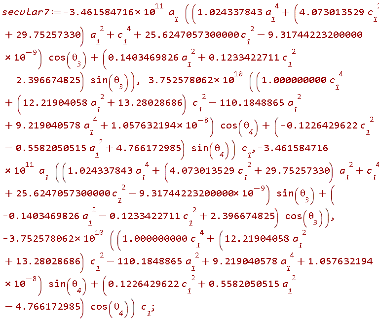 secular7 := -(3.461584716*10^11)*a__1*((1.024337843*a__1^4+(4.073013529*c__1^2+29.75257330)*a__1^2+c__1^4+25.6247057300000*c__1^2-9.31744223200000*10^(-9))*cos(`&theta;__3`)+(.1403469826*a__1^2+.1233422711*c__1^2-2.396674825)*sin(`&theta;__3`)), -(3.752578062*10^10)*((1.000000000*c__1^4+(12.21904058*a__1^2+13.28028686)*c__1^2-110.1848865*a__1^2+9.219040578*a__1^4+1.057632194*10^(-8))*cos(`&theta;__4`)+(-.1226429622*c__1^2-.5582050515*a__1^2+4.766172985)*sin(`&theta;__4`))*c__1, -(3.461584716*10^11)*a__1*((1.024337843*a__1^4+(4.073013529*c__1^2+29.75257330)*a__1^2+c__1^4+25.6247057300000*c__1^2-9.31744223200000*10^(-9))*sin(`&theta;__3`)+(-.1403469826*a__1^2-.1233422711*c__1^2+2.396674825)*cos(`&theta;__3`)), -(3.752578062*10^10)*((1.000000000*c__1^4+(12.21904058*a__1^2+13.28028686)*c__1^2-110.1848865*a__1^2+9.219040578*a__1^4+1.057632194*10^(-8))*sin(`&theta;__4`)+(.1226429622*c__1^2+.5582050515*a__1^2-4.766172985)*cos(`&theta;__4`))*c__1
