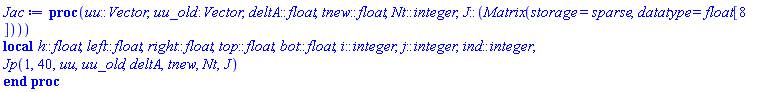 proc (uu::Vector, uu_old::Vector, deltA::float, tnew::float, Nt::integer, J::(Matrix(storage = sparse, datatype = float[8]))) local h::float, left::float, right::float, top::float, bot::float, i::integer, j::integer, ind::integer; Jp(1, 40, uu, uu_old, deltA, tnew, Nt, J) end proc