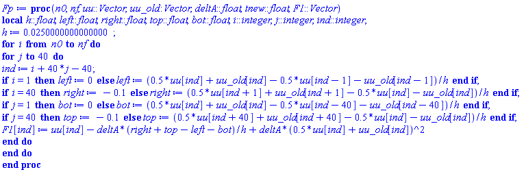 proc (n0, nf, uu::Vector, uu_old::Vector, deltA::float, tnew::float, F1::Vector) local h::float, left::float, right::float, top::float, bot::float, i::integer, j::integer, ind::integer; h := 0.250000000000000e-1; for i from n0 to nf do for j to 40 do ind := i+40*j-40; if i = 1 then left := 0 else left := (.5*uu[ind]+uu_old[ind]-.5*uu[ind-1]-uu_old[ind-1])/h end if; if i = 40 then right := -.1 else right := (.5*uu[ind+1]+uu_old[ind+1]-.5*uu[ind]-uu_old[ind])/h end if; if j = 1 then bot := 0 else bot := (.5*uu[ind]+uu_old[ind]-.5*uu[ind-40]-uu_old[ind-40])/h end if; if j = 40 then top := -.1 else top := (.5*uu[ind+40]+uu_old[ind+40]-.5*uu[ind]-uu_old[ind])/h end if; F1[ind] := uu[ind]-deltA*(right+top-left-bot)/h+deltA*(.5*uu[ind]+uu_old[ind])^2 end do end do end proc