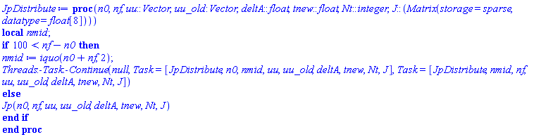 proc (n0, nf, uu::Vector, uu_old::Vector, deltA::float, tnew::float, Nt::integer, J::(Matrix(storage = sparse, datatype = float[8]))) local nmid; if 100 < nf-n0 then nmid := iquo(n0+nf, 2); Threads:-Task:-Continue(null, Task = [JpDistribute, n0, nmid, uu, uu_old, deltA, tnew, Nt, J], Task = [JpDistribute, nmid, nf, uu, uu_old, deltA, tnew, Nt, J]) else Jp(n0, nf, uu, uu_old, deltA, tnew, Nt, J) end if end proc