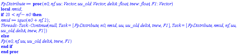 proc (n0, nf, uu::Vector, uu_old::Vector, deltA::float, tnew::float, F1::Vector) local nmid; if 20 < nf-n0 then nmid := iquo(n0+nf, 2); Threads:-Task:-Continue(null, Task = [FpDistribute, n0, nmid, uu, uu_old, deltA, tnew, F1], Task = [FpDistribute, nmid, nf, uu, uu_old, deltA, tnew, F1]) else Fp(n0, nf, uu, uu_old, deltA, tnew, F1) end if end proc