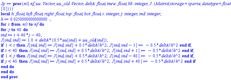 proc (n0, nf, uu::Vector, uu_old::Vector, deltA::float, tnew::float, Nt::integer, J::(Matrix(storage = sparse, datatype = float[8]))) local h::float, left::float, right::float, top::float, bot::float, i::integer, j::integer, ind::integer; h := 0.250000000000000e-1; for i from n0 to nf do for j to 40 do ind := i+40*j-40; J[ind, ind] := 1.0+deltA*(.5*uu[ind]+uu_old[ind]); if 1 < i then J[ind, ind] := J[ind, ind]+.5*deltA/h^2; J[ind, ind-1] := -.5*deltA/h^2 end if; if i < 40 then J[ind, ind] := J[ind, ind]+.5*deltA/h^2; J[ind, ind+1] := -.5*deltA/h^2 end if; if 1 < j then J[ind, ind] := J[ind, ind]+.5*deltA/h^2; J[ind, ind-40] := -.5*deltA/h^2 end if; if j < 40 then J[ind, ind] := J[ind, ind]+.5*deltA/h^2; J[ind, ind+40] := -.5*deltA/h^2 end if end do end do end proc