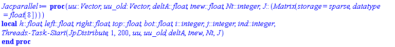 proc (uu::Vector, uu_old::Vector, deltA::float, tnew::float, Nt::integer, J::(Matrix(storage = sparse, datatype = float[8]))) local h::float, left::float, right::float, top::float, bot::float, i::integer, j::integer, ind::integer; Threads:-Task:-Start(JpDistribute, 1, 200, uu, uu_old, deltA, tnew, Nt, J) end proc