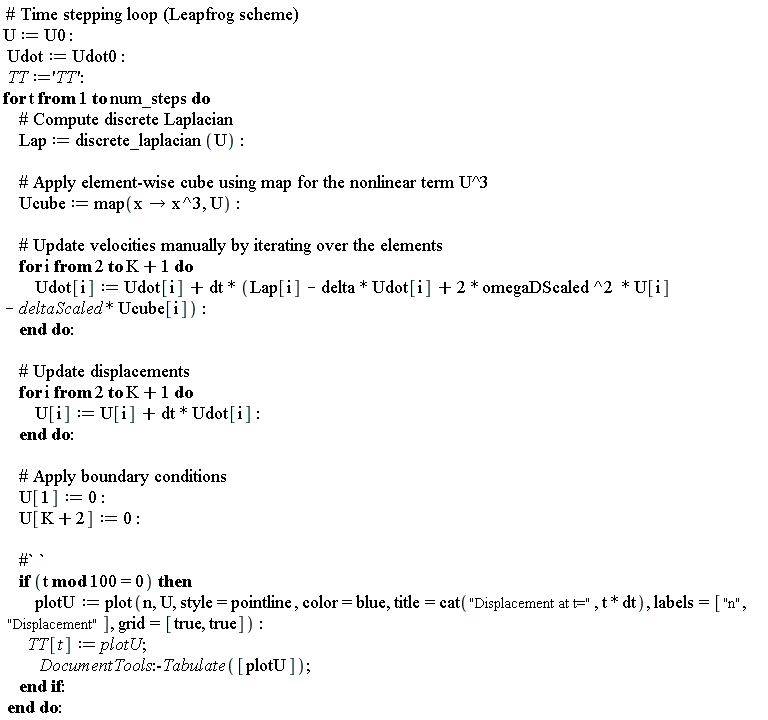 U := U0; Udot := Udot0; TT := 'TT'; for t to num_steps do Lap := discrete_laplacian(U); Ucube := map(proc (x) options operator, arrow; x^3 end proc, U); for i from 2 to K+1 do Udot[i] := Udot[i]+dt*(2*omegaDScaled^2*U[i]-delta*Udot[i]-deltaScaled*Ucube[i]+Lap[i]) end do; for i from 2 to K+1 do U[i] := dt*Udot[i]+U[i] end do; U[1] := 0; U[K+2] := 0; if `mod`(t, 100) = 0 then plotU := plot(n, U, style = pointline, color = blue, title = cat("Displacement at t=", t*dt), labels = ["n", "Displacement"], grid = [true, true]); TT[t] := plotU; DocumentTools:-Tabulate([plotU]) end if end do