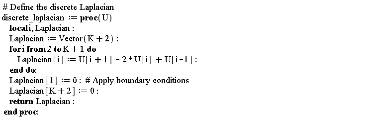 discrete_laplacian := proc (U) local i, Laplacian; Laplacian := Vector(K+2); for i from 2 to K+1 do Laplacian[i] := U[i+1]-2*U[i]+U[i-1] end do; Laplacian[1] := 0; Laplacian[K+2] := 0; return Laplacian end proc
