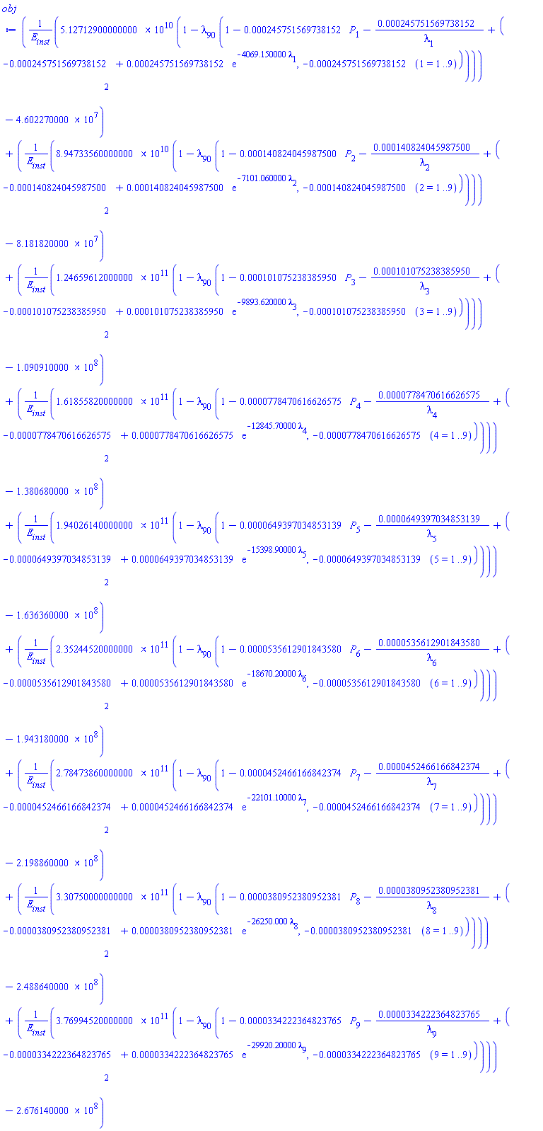 (51271290000.0000*(1-lambda[90]*(1-0.245751569738152e-3*P[1]-0.245751569738152e-3/lambda[1]+(-0.245751569738152e-3+0.245751569738152e-3*exp(-4069.150000*lambda[1]), -0.245751569738152e-3*(1 = 1 .. 9))))/E[inst]-46022700.00)^2+(89473356000.0000*(1-lambda[90]*(1-0.140824045987500e-3*P[2]-0.140824045987500e-3/lambda[2]+(-0.140824045987500e-3+0.140824045987500e-3*exp(-7101.060000*lambda[2]), -0.140824045987500e-3*(2 = 1 .. 9))))/E[inst]-81818200.00)^2+(124659612000.000*(1-lambda[90]*(1-0.101075238385950e-3*P[3]-0.101075238385950e-3/lambda[3]+(-0.101075238385950e-3+0.101075238385950e-3*exp(-9893.620000*lambda[3]), -0.101075238385950e-3*(3 = 1 .. 9))))/E[inst]-109091000.0)^2+(161855820000.000*(1-lambda[90]*(1-0.778470616626575e-4*P[4]-0.778470616626575e-4/lambda[4]+(-0.778470616626575e-4+0.778470616626575e-4*exp(-12845.70000*lambda[4]), -0.778470616626575e-4*(4 = 1 .. 9))))/E[inst]-138068000.0)^2+(194026140000.000*(1-lambda[90]*(1-0.649397034853139e-4*P[5]-0.649397034853139e-4/lambda[5]+(-0.649397034853139e-4+0.649397034853139e-4*exp(-15398.90000*lambda[5]), -0.649397034853139e-4*(5 = 1 .. 9))))/E[inst]-163636000.0)^2+(235244520000.000*(1-lambda[90]*(1-0.535612901843580e-4*P[6]-0.535612901843580e-4/lambda[6]+(-0.535612901843580e-4+0.535612901843580e-4*exp(-18670.20000*lambda[6]), -0.535612901843580e-4*(6 = 1 .. 9))))/E[inst]-194318000.0)^2+(278473860000.000*(1-lambda[90]*(1-0.452466166842374e-4*P[7]-0.452466166842374e-4/lambda[7]+(-0.452466166842374e-4+0.452466166842374e-4*exp(-22101.10000*lambda[7]), -0.452466166842374e-4*(7 = 1 .. 9))))/E[inst]-219886000.0)^2+(330750000000.000*(1-lambda[90]*(1-0.380952380952381e-4*P[8]-0.380952380952381e-4/lambda[8]+(-0.380952380952381e-4+0.380952380952381e-4*exp(-26250.000*lambda[8]), -0.380952380952381e-4*(8 = 1 .. 9))))/E[inst]-248864000.0)^2+(376994520000.000*(1-lambda[90]*(1-0.334222364823765e-4*P[9]-0.334222364823765e-4/lambda[9]+(-0.334222364823765e-4+0.334222364823765e-4*exp(-29920.20000*lambda[9]), -0.334222364823765e-4*(9 = 1 .. 9))))/E[inst]-267614000.0)^2