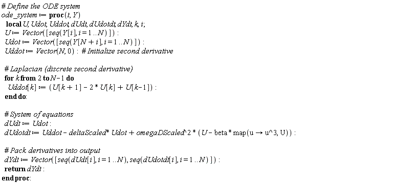 ode_system := proc (t, Y) local U, Udot, Uddot, dUdt, dUdotdt, dYdt, k, i; U := Vector([seq(Y[i], i = 1 .. N)]); Udot := Vector([seq(Y[N+i], i = 1 .. N)]); Uddot := Vector(N, 0); for k from 2 to N-1 do Uddot[k] := U[k+1]-2*U[k]+U[k-1] end do; dUdt := Udot; dUdotdt := Uddot-deltaScaled*Udot+omegaDScaled^2*(U-beta*map(proc (u) options operator, arrow; u^3 end proc, U)); dYdt := Vector([seq(dUdt[i], i = 1 .. N), seq(dUdotdt[i], i = 1 .. N)]); return dYdt end proc