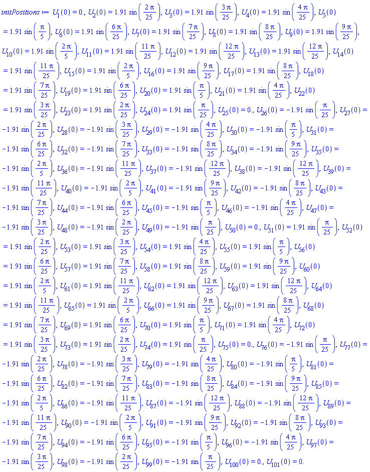 U[1](0) = 0., U[2](0) = 1.91*sin((2/25)*Pi), U[3](0) = 1.91*sin((3/25)*Pi), U[4](0) = 1.91*sin((4/25)*Pi), U[5](0) = 1.91*sin((1/5)*Pi), U[6](0) = 1.91*sin((6/25)*Pi), U[7](0) = 1.91*sin((7/25)*Pi), U[8](0) = 1.91*sin((8/25)*Pi), U[9](0) = 1.91*sin((9/25)*Pi), U[10](0) = 1.91*sin((2/5)*Pi), U[11](0) = 1.91*sin((11/25)*Pi), U[12](0) = 1.91*sin((12/25)*Pi), U[13](0) = 1.91*sin((12/25)*Pi), U[14](0) = 1.91*sin((11/25)*Pi), U[15](0) = 1.91*sin((2/5)*Pi), U[16](0) = 1.91*sin((9/25)*Pi), U[17](0) = 1.91*sin((8/25)*Pi), U[18](0) = 1.91*sin((7/25)*Pi), U[19](0) = 1.91*sin((6/25)*Pi), U[20](0) = 1.91*sin((1/5)*Pi), U[21](0) = 1.91*sin((4/25)*Pi), U[22](0) = 1.91*sin((3/25)*Pi), U[23](0) = 1.91*sin((2/25)*Pi), U[24](0) = 1.91*sin((1/25)*Pi), U[25](0) = 0., U[26](0) = -1.91*sin((1/25)*Pi), U[27](0) = -1.91*sin((2/25)*Pi), U[28](0) = -1.91*sin((3/25)*Pi), U[29](0) = -1.91*sin((4/25)*Pi), U[30](0) = -1.91*sin((1/5)*Pi), U[31](0) = -1.91*sin((6/25)*Pi), U[32](0) = -1.91*sin((7/25)*Pi), U[33](0) = -1.91*sin((8/25)*Pi), U[34](0) = -1.91*sin((9/25)*Pi), U[35](0) = -1.91*sin((2/5)*Pi), U[36](0) = -1.91*sin((11/25)*Pi), U[37](0) = -1.91*sin((12/25)*Pi), U[38](0) = -1.91*sin((12/25)*Pi), U[39](0) = -1.91*sin((11/25)*Pi), U[40](0) = -1.91*sin((2/5)*Pi), U[41](0) = -1.91*sin((9/25)*Pi), U[42](0) = -1.91*sin((8/25)*Pi), U[43](0) = -1.91*sin((7/25)*Pi), U[44](0) = -1.91*sin((6/25)*Pi), U[45](0) = -1.91*sin((1/5)*Pi), U[46](0) = -1.91*sin((4/25)*Pi), U[47](0) = -1.91*sin((3/25)*Pi), U[48](0) = -1.91*sin((2/25)*Pi), U[49](0) = -1.91*sin((1/25)*Pi), U[50](0) = 0., U[51](0) = 1.91*sin((1/25)*Pi), U[52](0) = 1.91*sin((2/25)*Pi), U[53](0) = 1.91*sin((3/25)*Pi), U[54](0) = 1.91*sin((4/25)*Pi), U[55](0) = 1.91*sin((1/5)*Pi), U[56](0) = 1.91*sin((6/25)*Pi), U[57](0) = 1.91*sin((7/25)*Pi), U[58](0) = 1.91*sin((8/25)*Pi), U[59](0) = 1.91*sin((9/25)*Pi), U[60](0) = 1.91*sin((2/5)*Pi), U[61](0) = 1.91*sin((11/25)*Pi), U[62](0) = 1.91*sin((12/25)*Pi), U[63](0) = 1.91*sin((12/25)*Pi), U[64](0) = 1.91*sin((11/25)*Pi), U[65](0) = 1.91*sin((2/5)*Pi), U[66](0) = 1.91*sin((9/25)*Pi), U[67](0) = 1.91*sin((8/25)*Pi), U[68](0) = 1.91*sin((7/25)*Pi), U[69](0) = 1.91*sin((6/25)*Pi), U[70](0) = 1.91*sin((1/5)*Pi), U[71](0) = 1.91*sin((4/25)*Pi), U[72](0) = 1.91*sin((3/25)*Pi), U[73](0) = 1.91*sin((2/25)*Pi), U[74](0) = 1.91*sin((1/25)*Pi), U[75](0) = 0., U[76](0) = -1.91*sin((1/25)*Pi), U[77](0) = -1.91*sin((2/25)*Pi), U[78](0) = -1.91*sin((3/25)*Pi), U[79](0) = -1.91*sin((4/25)*Pi), U[80](0) = -1.91*sin((1/5)*Pi), U[81](0) = -1.91*sin((6/25)*Pi), U[82](0) = -1.91*sin((7/25)*Pi), U[83](0) = -1.91*sin((8/25)*Pi), U[84](0) = -1.91*sin((9/25)*Pi), U[85](0) = -1.91*sin((2/5)*Pi), U[86](0) = -1.91*sin((11/25)*Pi), U[87](0) = -1.91*sin((12/25)*Pi), U[88](0) = -1.91*sin((12/25)*Pi), U[89](0) = -1.91*sin((11/25)*Pi), U[90](0) = -1.91*sin((2/5)*Pi), U[91](0) = -1.91*sin((9/25)*Pi), U[92](0) = -1.91*sin((8/25)*Pi), U[93](0) = -1.91*sin((7/25)*Pi), U[94](0) = -1.91*sin((6/25)*Pi), U[95](0) = -1.91*sin((1/5)*Pi), U[96](0) = -1.91*sin((4/25)*Pi), U[97](0) = -1.91*sin((3/25)*Pi), U[98](0) = -1.91*sin((2/25)*Pi), U[99](0) = -1.91*sin((1/25)*Pi), U[100](0) = 0., U[101](0) = 0.