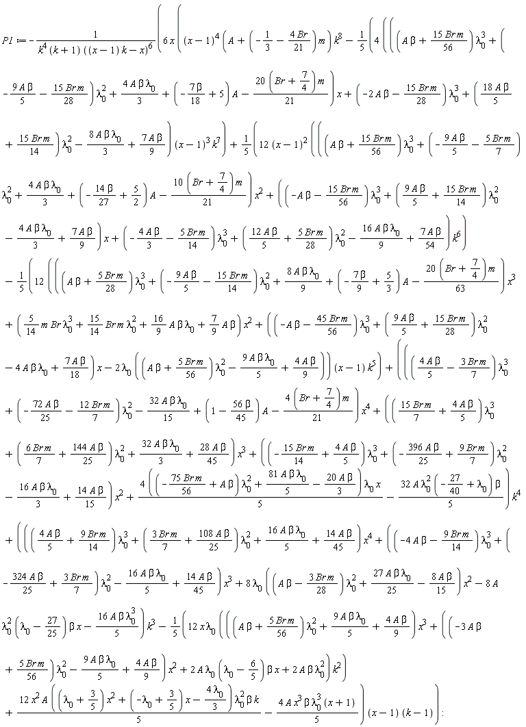 P1 := -6*x*((x-1)^4*(A+(-1/3-4*Br*(1/21))*m)*k^8-(1/5)*(4*(((A*beta+15*Br*m*(1/56))*lambda[0]^3+(-9*A*beta*(1/5)-15*Br*m*(1/28))*lambda[0]^2+4*A*beta*lambda[0]*(1/3)+(-7*beta*(1/18)+5)*A-(1/21)*(20*(Br+7/4))*m)*x+(-2*A*beta-15*Br*m*(1/28))*lambda[0]^3+(18*A*beta*(1/5)+15*Br*m*(1/14))*lambda[0]^2-8*A*beta*lambda[0]*(1/3)+7*A*beta*(1/9)))*(x-1)^3*k^7+12*(x-1)^2*(((A*beta+15*Br*m*(1/56))*lambda[0]^3+(-9*A*beta*(1/5)-5*Br*m*(1/7))*lambda[0]^2+4*A*beta*lambda[0]*(1/3)+(-14*beta*(1/27)+5/2)*A-(1/21)*(10*(Br+7/4))*m)*x^2+((-A*beta-15*Br*m*(1/56))*lambda[0]^3+(9*A*beta*(1/5)+15*Br*m*(1/14))*lambda[0]^2-4*A*beta*lambda[0]*(1/3)+7*A*beta*(1/9))*x+(-4*A*beta*(1/3)-5*Br*m*(1/14))*lambda[0]^3+(12*A*beta*(1/5)+5*Br*m*(1/28))*lambda[0]^2-16*A*beta*lambda[0]*(1/9)+7*A*beta*(1/54))*k^6*(1/5)-(1/5)*(12*(((A*beta+5*Br*m*(1/28))*lambda[0]^3+(-9*A*beta*(1/5)-15*Br*m*(1/14))*lambda[0]^2+8*A*beta*lambda[0]*(1/9)+(-7*beta*(1/9)+5/3)*A-(1/63)*(20*(Br+7/4))*m)*x^3+((5/14)*Br*m*lambda[0]^3+(15/14)*Br*m*lambda[0]^2+(16/9)*A*beta*lambda[0]+(7/9)*A*beta)*x^2+((-A*beta-45*Br*m*(1/56))*lambda[0]^3+(9*A*beta*(1/5)+15*Br*m*(1/28))*lambda[0]^2-4*A*beta*lambda[0]+7*A*beta*(1/18))*x-2*lambda[0]*((A*beta+5*Br*m*(1/56))*lambda[0]^2-9*A*beta*lambda[0]*(1/5)+4*A*beta*(1/9))))*(x-1)*k^5+(((4*A*beta*(1/5)-3*Br*m*(1/7))*lambda[0]^3+(-72*A*beta*(1/25)-12*Br*m*(1/7))*lambda[0]^2-32*A*beta*lambda[0]*(1/15)+(1-56*beta*(1/45))*A-(1/21)*(4*(Br+7/4))*m)*x^4+((15*Br*m*(1/7)+4*A*beta*(1/5))*lambda[0]^3+(6*Br*m*(1/7)+144*A*beta*(1/25))*lambda[0]^2+32*A*beta*lambda[0]*(1/3)+28*A*beta*(1/45))*x^3+((-15*Br*m*(1/14)+4*A*beta*(1/5))*lambda[0]^3+(-396*A*beta*(1/25)+9*Br*m*(1/7))*lambda[0]^2-16*A*beta*lambda[0]*(1/3)+14*A*beta*(1/15))*x^2+(1/5)*(4*((-75*Br*m*(1/56)+A*beta)*lambda[0]^2+81*A*beta*lambda[0]*(1/5)-20*A*beta*(1/3)))*lambda[0]*x-32*A*lambda[0]^2*(-27/40+lambda[0])*beta*(1/5))*k^4+(((4*A*beta*(1/5)+9*Br*m*(1/14))*lambda[0]^3+(3*Br*m*(1/7)+108*A*beta*(1/25))*lambda[0]^2+16*A*beta*lambda[0]*(1/5)+14*A*beta*(1/45))*x^4+((-4*A*beta-9*Br*m*(1/14))*lambda[0]^3+(-324*A*beta*(1/25)+3*Br*m*(1/7))*lambda[0]^2-16*A*beta*lambda[0]*(1/5)+14*A*beta*(1/45))*x^3+8*lambda[0]*((A*beta-3*Br*m*(1/28))*lambda[0]^2+27*A*beta*lambda[0]*(1/25)-8*A*beta*(1/15))*x^2-8*A*lambda[0]^2*(lambda[0]-27/25)*beta*x-16*A*beta*lambda[0]^3*(1/5))*k^3-12*x*lambda[0]*(((A*beta+5*Br*m*(1/56))*lambda[0]^2+9*A*beta*lambda[0]*(1/5)+4*A*beta*(1/9))*x^3+((-3*A*beta+5*Br*m*(1/56))*lambda[0]^2-9*A*beta*lambda[0]*(1/5)+4*A*beta*(1/9))*x^2+2*A*lambda[0]*(lambda[0]-6/5)*beta*x+2*A*beta*lambda[0]^2)*k^2*(1/5)+12*x^2*A*((lambda[0]+3/5)*x^2+(-lambda[0]+3/5)*x-4*lambda[0]*(1/3))*lambda[0]^2*beta*k*(1/5)-4*A*x^3*beta*lambda[0]^3*(x+1)*(1/5))*(x-1)*(k-1)/(k^4*(k+1)*((x-1)*k-x)^6):