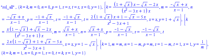 "sol_all", {k = k, m = 0, n = 0, p = 1, s = s, t = s, x = 0, y = 1}, {k = ((1+sqrt(x))*x-sqrt(x)-2*x)/((x^2-3*x+1)*x), m = (-sqrt(x)+x)/(x-1), n = (-sqrt(x)+x)/(x-1), p = (-1+sqrt(x))/(x-1), s = (-1+sqrt(x))/(x-1), t = ((2*(1+sqrt(x)))*x+1-sqrt(x)-5*x)/(x^2-3*x+1), x = x, y = 1+sqrt(x)}, {k = (x*(1-sqrt(x))+sqrt(x)-2*x)/((x^2-3*x+1)*x), m = (sqrt(x)+x)/(x-1), n = (sqrt(x)+x)/(x-1), p = (-1-sqrt(x))/(x-1), s = (-1-sqrt(x))/(x-1), t = (2*x*(1-sqrt(x))+1+sqrt(x)-5*x)/(x^2-3*x+1), x = x, y = 1-sqrt(x)}, {k = 1, m = m, n = 1-m, p = m, s = 1-m, t = 1, x = 1, y = 1/m}, {k = k, m = 1, n = 0, p = 1, s = 0, t = k, x = 1, y = 1}