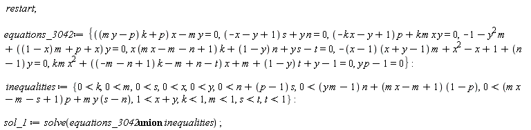 restart; equations_3042 := {((m*y-p)*k+p)*x-m*y = 0, (-x-y+1)*s+y*n = 0, (-k*x-y+1)*p+k*m*x*y = 0, -1-y^2*m+((1-x)*m+p+x)*y = 0, x*(m*x-m-n+1)*k+(1-y)*n+y*s-t = 0, -(x-1)*(x+y-1)*m+x^2-x+1+(n-1)*y = 0, k*m*x^2+((-m-n+1)*k-m+n-t)*x+m+(1-y)*t+y-1 = 0, p*y-1 = 0}; inequalities := {0 < k, 0 < m, 0 < s, 0 < x, 0 < y, 0 < n+(p-1)*s, 0 < (m*y-1)*n+(m*x-m+1)*(1-p), 0 < (m*x-m-s+1)*p+m*y*(s-n), 1 < x+y, k < 1, m < 1, s < t, t < 1}; sol_1 := solve(`union`(equations_3042, inequalities))