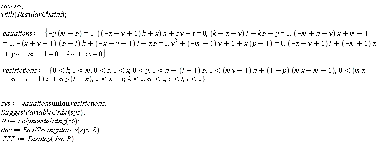 restart; with(RegularChains); equations := {-y*(m-p) = 0, ((-x-y+1)*k+x)*n+s*y-t = 0, (k-x-y)*t-k*p+y = 0, (-m+n+y)*x+m-1 = 0, -(x+y-1)*(p-t)*k+(-x-y+1)*t+x*p = 0, y^2+(-m-1)*y+1+x*(p-1) = 0, (-x-y+1)*t+(-m+1)*x+y*n+m-1 = 0, -k*n+s*x = 0}; restrictions := {0 < k, 0 < m, 0 < s, 0 < x, 0 < y, 0 < n+(t-1)*p, 0 < (m*y-1)*n+(1-p)*(m*x-m+1), 0 < (m*x-m-t+1)*p+m*y*(t-n), 1 < x+y, k < 1, m < 1, s < t, t < 1}; sys := `union`(equations, restrictions); SuggestVariableOrder(sys); R := PolynomialRing(%); dec := RealTriangularize(sys, R); ZZZ := Display(dec, R)